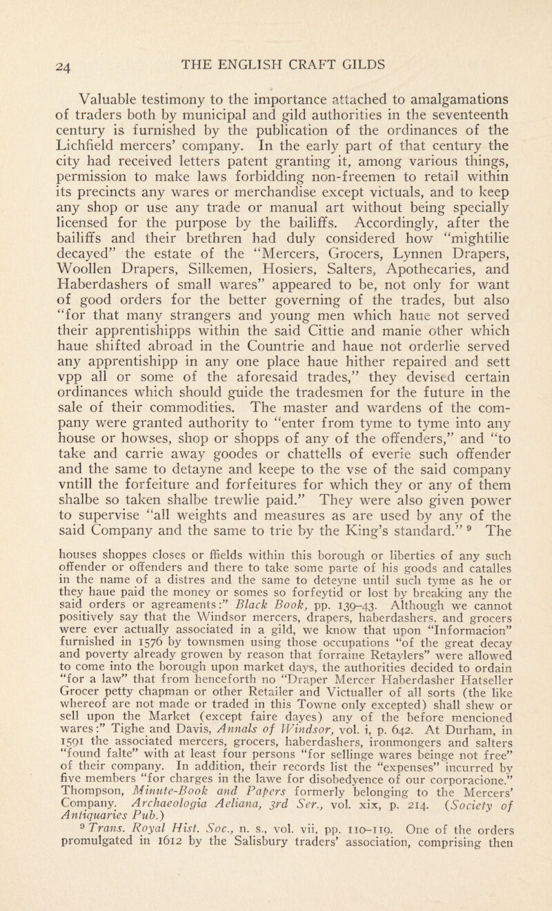 Valuable testimony to the importance attached to amalgamations of traders both by municipal and gild authorities in the seventeenth century is furnished by the publication of the ordinances of the Lichfield mercers’ company. In the early part of that century the city had received letters patent granting it, among various things, permission to make laws forbidding non-freemen to retail within its precincts any wares or merchandise except victuals, and to keep any shop or use any trade or manual art without being specially licensed for the purpose by the bailiffs. Accordingly, after the bailiffs and their brethren had duly considered how ‘‘mightilie decayed” the estate of the ‘‘Mercers, Grocers, Lynnen Drapers, Woollen Drapers, Silkemen, Hosiers, Salters, Apothecaries, and Haberdashers of small wares” appeared to be, not only for want of good orders for the better governing of the trades, but also “for that many strangers and young men which haue not served their apprentishipps within the said Cittie and manie other which haue shifted abroad in the Countrie and haue not orderlie served any apprentishipp in any one place haue hither repaired and sett vpp all or some of the aforesaid trades,” they devised certain ordinances which should guide the tradesmen for the future in the sale of their commodities. The master and wardens of the com¬ pany were granted authority to “enter from tyme to tyme into any house or howses, shop or shopps of any of the offenders,” and “to take and carrie away goodes or chattells of everie such offender and the same to detayne and keepe to the vse of the said company vntill the forfeiture and forfeitures for which they or any of them shalbe so taken shalbe trewlie paid.” They were also given power to supervise “all weights and measures as are used by any of the said Company and the same to trie by the King’s standard.” ® The houses shoppes closes or ffields within this borough or liberties of any such offender or offenders and there to take some parte of his goods and catalles in the name of a distres and the same to deteyne until such tyme as he or they haue paid the money or somes so forfeytid or lost by breaking any the said orders or agreamentsBlack Book, pp. 139-43. Although we cannot positively say that the Windsor mercers, drapers, haberdashers, and grocers were ever actually associated in a gild, we know that upon “Informacion” furnished in 1576 by townsmen using those occupations “of the great decay and poverty already growen by reason that forraine Retaylers” were allowed to come into the borough upon market days, the authorities decided to ordain “for a law” that from henceforth no “Draper Mercer Haberdasher Hatseller Grocer petty chapman or other Retailer and Victualler of all sorts (the like whereof are not made or traded in this Towne only excepted) shall shew or sell upon the Market (except faire dayes) any of the before mencioned wares:” Tighe and Davis, Annals of Windsor, vol. i, p. 642. At Durham, in 1591 the associated mercers, grocers, haberdashers, ironmongers and salters “found falte” with at least four persons “for sellinge wares beinge not free” of their company. In addition, their records list the “expenses” incurred by five members “for charges in the lawe for disobedyence of our corporacione.” Thompson, Minute-Book and Papers formerly belonging to the Mercers’ Company. Archaeologia Aeliana, 3rd Ser., vol. xix, p. 214. (Society of Antiquaries Pub.) ^ Trans. Royal Hist. Soc., n. s., vol. vii, pp. 110-119. One of the orders promulgated in 1612 by the Salisbury traders’ association, comprising then