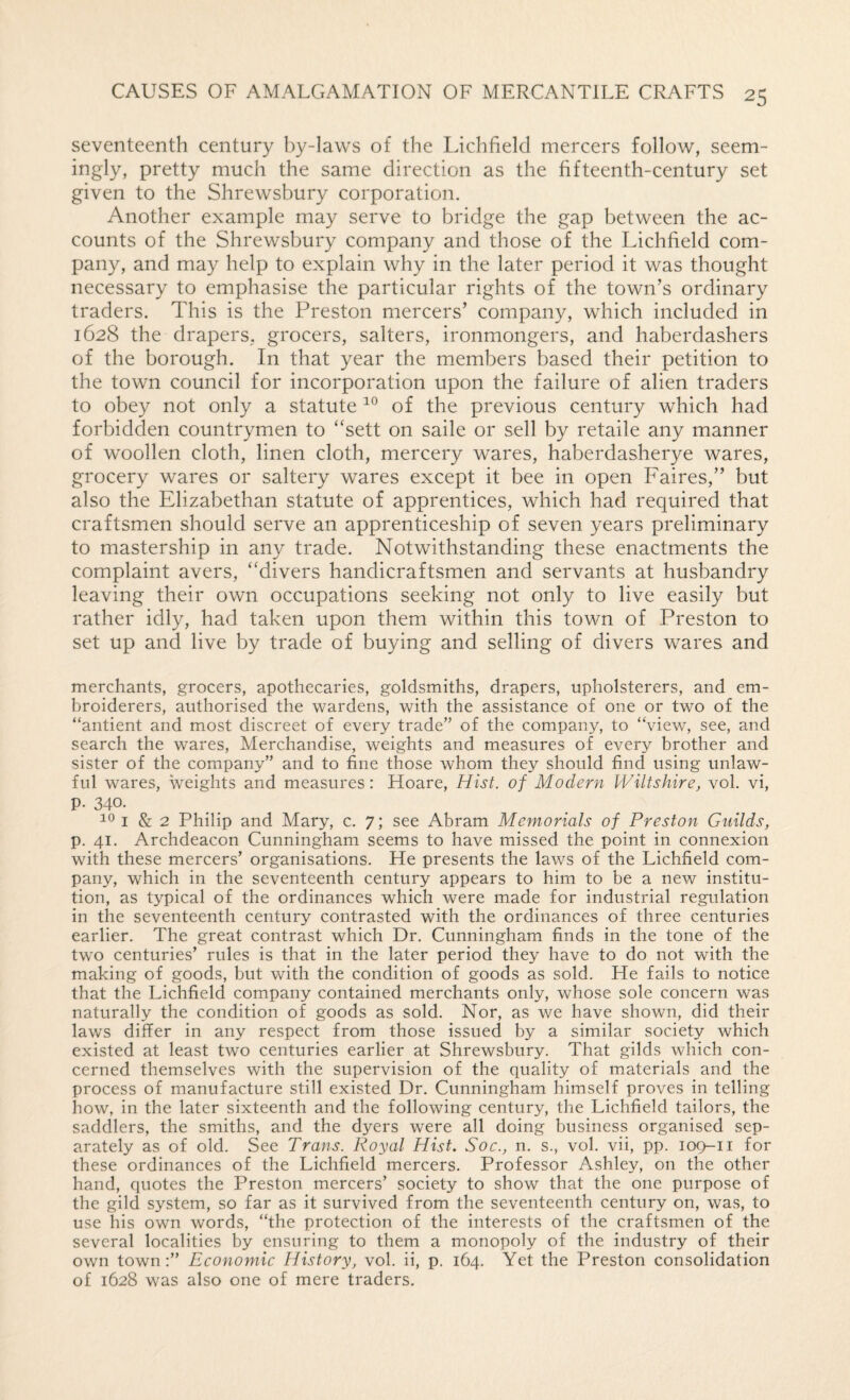 seventeenth century by-laws of the Lichfield mercers follow, seem- ingly, pretty much the same direction as the fifteenth-century set given to the Shrewsbury corporation. Another example may serve to bridge the gap between the ac¬ counts of the Shrewsbury company and those of the Lichfield com¬ pany, and may help to explain why in the later period it was thought necessary to emphasise the particular rights of the town’s ordinary traders. This is the Preston mercers’ company, which included in 1628 the drapers, grocers, salters, ironmongers, and haberdashers of the borough. In that year the members based their petition to the town council for incorporation upon the failure of alien traders to obey not only a statute of the previous century which had forbidden countrymen to ‘'sett on saile or sell by retaile any manner of woollen cloth, linen cloth, mercery wares, haberdasherye wares, grocery wares or saltery wares except it bee in open Faires,” but also the Elizabethan statute of apprentices, which had required that craftsmen should serve an apprenticeship of seven years preliminary to mastership in any trade. Notwithstanding these enactments the complaint avers, “divers handicraftsmen and servants at husbandry leaving their own occupations seeking not only to live easily but rather idly, had taken upon them within this town of Preston to set up and live by trade of buying and selling of divers wares and merchants, grocers, apothecaries, goldsmiths, drapers, upholsterers, and em¬ broiderers, authorised the wardens, with the assistance of one or two of the “antient and most discreet of every trade” of the company, to ‘View, see, and search the wares, Merchandise, weights and measures of every brother and sister of the company” and to fine those whom they should find using unlaw¬ ful wares, weights and measures: Hoare, Hist, of Modern Wiltshire, vol. vi, p. 340. I & 2 Philip and Mary, c. 7; see Abram Memorials of Preston Guilds, p. 41. Archdeacon Cunningham seems to have missed the point in connexion with these mercers’ organisations. He presents the laws of the Lichfield com¬ pany, which in the seventeenth century appears to him to be a new institu¬ tion, as typical of the ordinances which were made for industrial regulation in the seventeenth century contrasted with the ordinances of three centuries earlier. The great contrast which Dr. Cunningham finds in the tone of the tw^o centuries’ rules is that in the later period they have to do not with the making of goods, but with the condition of goods as sold. He fails to notice that the Lichfield company contained merchants only, whose sole concern was naturally the condition of goods as sold. Nor, as we have shown, did their laws differ in any respect from those issued by a similar society which existed at least two centuries earlier at Shrewsbury. That gilds which con¬ cerned themselves with the supervision of the quality of materials and the process of manufacture still existed Dr. Cunningham himself proves in telling how, in the later sixteenth and the following century, the Lichfield tailors, the saddlers, the smiths, and the dyers were all doing business organised sep¬ arately as of old. See Trans. Royal Hist. Soc., n. s., vol. vii, pp. 109-11 for these ordinances of the Lichfield mercers. Professor Ashley, on the other hand, quotes the Preston mercers’ society to show that the one purpose of the gild system, so far as it survived from the seventeenth century on, was, to use his own words, “the protection of the interests of the craftsmen of the several localities by ensuring to them a monopoly of the industry of their own town:” Economic History, vol. ii, p. 164. Yet the Preston consolidation of 1628 was also one of mere traders.
