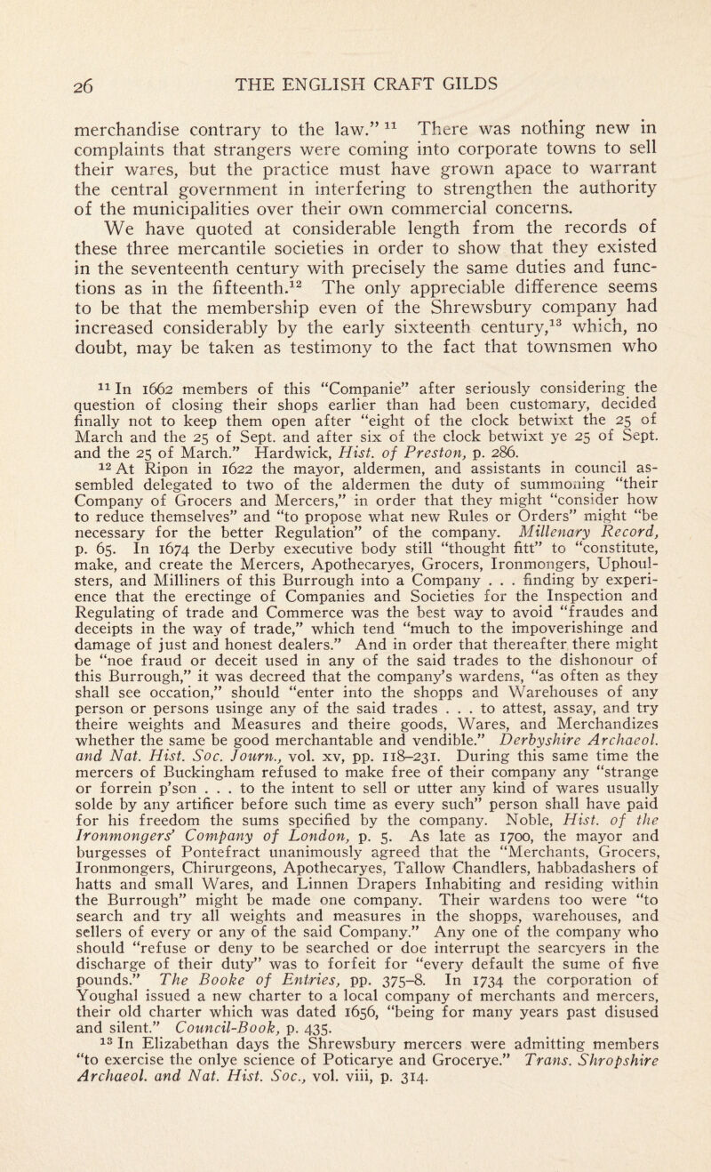 merchandise contrary to the law.” There was nothing new in complaints that strangers were coming into corporate towns to sell their wares, but the practice must have grown apace to warrant the central government in interfering to strengthen the authority of the municipalities over their own commercial concerns. We have quoted at considerable length from the records of these three mercantile societies in order to show that they existed in the seventeenth century with precisely the same duties and func¬ tions as in the fifteenth.^^ The only appreciable difference seems to be that the membership even of the Shrewsbury company had increased considerably by the early sixteenth century,which, no doubt, may be taken as testimony to the fact that townsmen who In 1662 members of this “Companie” after seriously considering the question of closing their shops earlier than had been customary, decided finally not to keep them open after “eight of the clock betwixt the 25 of March and the 25 of Sept, and after six of the clock betwixt ye 25 of Sept, and the 25 of March.” Hardwick, Hist, of Preston, p. 286. ^2 At Ripon in 1622 the mayor, aldermen, and assistants in council as¬ sembled delegated to two of the aldermen the duty of summ^oxiing “their Company of Grocers and Mercers,” in order that they might “consider how to reduce themselves” and “to propose what new Rules or Orders” might “be necessary for the better Regulation” of the company. Millenary Record, p. 65. In 1674 the Derby executive body still “thought fitt” to “constitute, make, and create the Mercers, Apothecaryes, Grocers, Ironmongers, Uphoul- sters, and Milliners of this Burrough into a Company . . . finding by experi¬ ence that the erectinge of Companies and Societies for the Inspection and Regulating of trade and Commerce was the best way to avoid “fraudes and deceipts in the way of trade,” which tend “much to the impoverishinge and damage of just and honest dealers.” And in order that thereafter there might be “noe fraud or deceit used in any of the said trades to the dishonour of this Burrough,” it was decreed that the company’s wardens, “as often as they shall see occation,” should “enter into the shopps and Warehouses of any person or persons usinge any of the said trades ... to attest, assay, and try theire weights and Measures and theire goods. Wares, and Merchandizes whether the same be good merchantable and vendible.” Derbyshire Archaeol. and Nat. Hist. Soc. Journ., vol. xv, pp. 118-231. During this same time the mercers of Buckingham refused to make free of their company any “strange or forrein p’son ... to the intent to sell or utter any kind of wares usually solde by any artificer before such time as every such” person shall have paid for his freedom the sums specified by the company. Noble, Hist, of the Ironmonger^ Company of London, p. 5. As late as 1700, the mayor and burgesses of Pontefract unanimously agreed that the “Merchants, Grocers, Ironmongers, Chirurgeons, Apothecaryes, Tallow Chandlers, habbadashers of hatts and small Wares, and Linnen Drapers Inhabiting and residing within the Burrough” might be made one company. Their wardens too were “to search and try all weights and measures in the shopps, warehouses, and sellers of every or any of the said Company.” Any one of the company who should “refuse or deny to be searched or doe interrupt the searcyers in the discharge of their duty” was to forfeit for “every default the sume of five pounds.” The Booke of Entries, pp. 375-8. In 1734 the corporation of Youghal issued a new charter to a local company of merchants and mercers, their old charter which was dated 1656, “being for many years past disused and silent.” Council-Book, p. 435. In Elizabethan days the Shrewsbury mercers were admitting members “to exercise the onlye science of Poticarye and Grocerye.” Trans. Shropshire Archaeol. and Nat. Hist. Soc., vol. viii, p. 314.