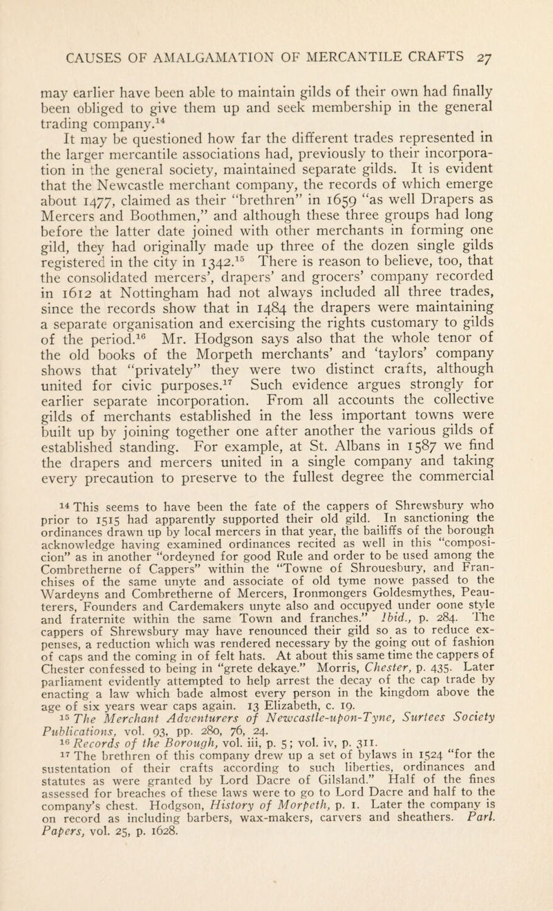 may earlier have been able to maintain gilds of their own had finally been obliged to give them up and seek membership in the general trading companyd^ It may be questioned how far the different trades represented in the larger mercantile associations had, previously to their incorpora¬ tion in the general society, maintained separate gilds. It is evident that the Newcastle merchant company, the records of which emerge about 1477, claimed as their “brethren” in 1659 “as well Drapers as Mercers and Boothmen,” and although these three groups had long before the latter date joined with other merchants in forming one gild, they had originally made up three of the dozen single gilds registered in the city in 1342.^® There is reason to believe, too, that the consolidated mercers’, drapers’ and grocers’ company recorded in 1612 at Nottingham had not always included all three trades, since the records show that in 1484 the drapers were maintaining a separate organisation and exercising the rights customary to gilds of the period.^® Mr. Hodgson says also that the whole tenor of the old books of the Morpeth merchants’ and haylors’ company shows that “privately” they were two distinct crafts, although united for civic purposes.^^ Such evidence argues strongly for earlier separate incorporation. From all accounts the collective gilds of merchants established in the less important towns were built up by joining together one after another the various gilds of established standing. For example, at St. Albans in 1587 we find the drapers and mercers united in a single company and taking every precaution to preserve to the fullest degree the commercial This seems to have been the fate of the cappers of Shrewsbury who prior to 1515 had apparently supported their old gild. ^ In sanctioning the ordinances drawn up by local mercers in that year, the bailiffs of the borough acknowledge having examined ordinances recited as well in this “composi- cion” as in another “ordeyned for good Rule and order to be used among the Combretherne of Cappers” within the “Towne of Shrouesbury, and Fran¬ chises of the same unyte and associate of old tyme nowe passed to the Wardeyns and Combretherne of Mercers, Ironmongers Goldesmythes, Peau- terers. Founders and Cardemakers unyte also and occupyed under oone style and fraternite within the same Town and franches.” Ibid., p. 284. The cappers of Shrewsbury may have renounced their gild so^ as to reduce ex¬ penses, a reduction which was rendered necessary by the going out of fashion of caps and the coming in of felt hats. At about this same time the cappers of Chester confessed to being in “grete dekaye.” Morris, Chester, p. 435. Later parliament evidently attempted to help arrest the decay of the cap trade by enacting a law which bade almost every person in the kingdom above the age of six years wear caps again. 13 Elizabeth, c. 19. The Merchant Adventurers of Newcastle-upon-Tyne, Surtees Society Publications, vol. 93, pp. 280, 76, 24. Records of the Borough, vol. iii, p. 5; vol. iv, p. 311. The brethren of this company drew up a set of bylaws in 1524 “for the sustentation of their crafts according to such liberties, ordinances and statutes as were granted by Lord Dacre of Gilsland.” Half of the fines assessed for breaches of these laws were to go to Lord Dacre and half to the company’s chest. Hodgson, History of Morpeth, p. i. Later the company is on record as including barbers, wax-makers, carvers and sheathers. Pari. Papers, vol. 25, p. 1628.