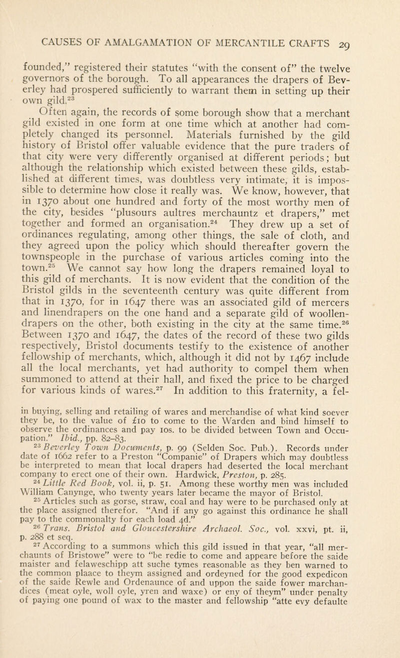 founded,” registered their statutes ‘‘with the consent of” the twelve governors of the borough. To all appearances the drapers of Bev¬ erley had prospered sufficiently to warrant them in setting- up their own gild.^^ Often again, the records of some borough show that a merchant gild existed in one form at one time which at another had com¬ pletely changed its personnel. Materials furnished by the gild history of Bristol offer valuable evidence that the pure traders of that city were very differently organised at different periods; but although the relationship which existed between these gilds, estab¬ lished at different times, was doubtless very intimate, it is impos¬ sible to determine how close it really was. We know, however, that in 1370 about one hundred and forty of the most worthy men of the city, besides “plusours aultres merchauntz et drapers,” met together and formed an organisation.They drew up a set of ordinances regulating, among other things, the sale of cloth, and they agreed upon the policy which should thereafter govern the townspeople in the purchase of various articles coming into the town.^® We cannot say how long the drapers remained loyal to this gild of merchants. It is now evident that the condition of the Bristol gilds in the seventeenth century was quite different from that in 1370, for in 1647 there was an associated gild of mercers and linendrapers on the one hand and a separate gild of woollen- drapers on the other, both existing in the city at the same time.^® Between 1370 and 1647, the dates of the record of these two gilds respectively, Bristol documents testify to the existence of another fellowship of merchants, which, although it did not by 1467 include all the local merchants, yet had authority to compel them when summoned to attend at their hall, and fixed the price to be charged for various kinds of wares.^’' In addition to this fraternity, a fel- in buying, selling and retailing of wares and merchandise of what kind soever they be, to the value of £10 to come to the Warden and bind himself to observe the ordinances and pay los, to be divided between Town and Occu¬ pation.” Ibid., pp. 82-83. Beverley Town Documents, p. 99 (Selden Soc. Pub.). Records under date of 1662 refer to a Preston “Companie” of Drapers which may doubtless be interpreted to mean that local drapers had deserted the local merchant company to erect one of their own. Hardwick, Preston, p. 285. Little Red Book, vol. ii, p. 51. Among these worthy men was included William Canynge, who twenty years later became the mayor of Bristol. 25 Articles such as gorse, straw, coal and hay were to be purchased only at the place assigned therefor. “And if any go against this ordinance he shall pay to the commonalty for each load 4d.” Trans. Bristol and Gloucestershire Archaeol. Soc., vol. xxvi, pt. ii, p. 288 et seq. 27 According to a summons which this gild issued in that year, “all mer- chaunts of Bristowe” were to “be redie to come and appeare before the saide maister and felaweschipp att suche tymes reasonable as they ben warned to the comrnon plaace to theym assigned and ordeyned for the good expedicon of the saide Rewle and Ordenaunce of and uppon the saide fower marchan- dices (meat oyle, woll oyle, yren and waxe) or eny of theym” under penalty of paying one pound of wax to the master and fellowship “atte evy defaulte