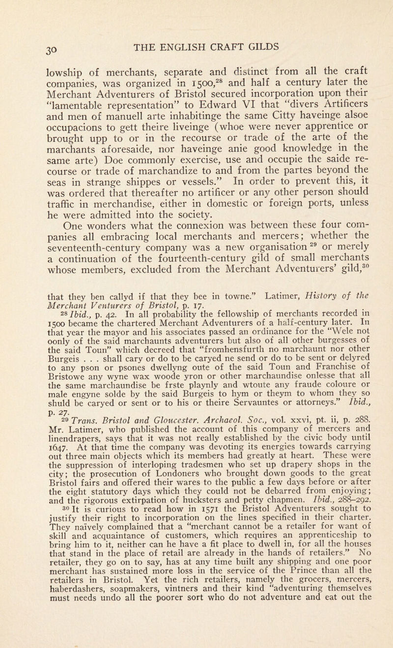 lowship of merchants, separate and distinct from all the craft companies, was organized in 1500,^^ and half a century later the Merchant Adventurers of Bristol secured incorporation upon their “lamentable representation” to Edward VI that “divers Artificers and men of manuell arte inhabitinge the same Citty haveinge alsoe occupacions to gett theire liveinge (whoe were never apprentice or brought upp to or in the recourse or trade of the arte of the marchants aforesaide, nor haveinge anie good knowledge in the same arte) Doe commonly exercise, use and occupie the saide re¬ course or trade of marchandize to and from the partes beyond the seas in strange shippes or vessels.” In order to prevent this, it was ordered that thereafter no artificer or any other person should traffic in merchandise, either in domestic or foreign ports, unless he were admitted into the society. One wonders what the connexion was between these four com¬ panies all embracing local merchants and mercers; whether the seventeenth-century company was a new organisation or merely a continuation of the fourteenth-century gild of small merchants whose members, excluded from the Merchant Adventurers’ gild,^° that they ben callyd if that they bee in towne.” Latimer, History of the Merchant Venturers of Bristol, p. 17. Ibid., p. 42. In all probability the fellowship of merchants recorded in 1500 became the chartered Merchant Adventurers of a half-century later. In that year the mayor and his associates passed an ordinance for the “Wele not oonly of the said marchaunts adventurers but also of all other burgesses of the said Toun” v/hich decreed that “fromhensfurth no marchaunt nor other Burgeis . . . shall cary or do to be caryed ne send or do to be sent or delyred to any pson or psones dwellyng oute of the said Toun and Franchise of Bristowe any wyne wax woode yron or other marchaundise onlesse that all the same marchaundise be frste playnly and wtoute any fraude coloure or male engyne solde by the said Burgeis to hym or theym to whom they so shuld be caryed or sent or to his or theire Servauntes or attorneys.” Ibid., P- 27. 29 Trans. Bristol and Gloucester. Archaeol. Soc., vol. xxvi, pt. ii, p. 288. Mr. Latimer, who published the account of this company of mercers and linendrapers, says that it was not really established by the civic body until 1647. At that time the company was devoting its energies towards carrying out three main objects which its members had greatly at heart. These were the suppression of interloping tradesmen who set up drapery shops in the city; the prosecution of Londoners who brought down goods to the great Bristol fairs and offered their wares to the public a few days before or after the eight statutory days which they could not be debarred froni enjoying; and the rigorous extirpation of hucksters and petty chapmen. Ibid., 28^292. 30 It is curious to read how in 1571 the Bristol Adventurers sought to justify their right to incorporation on the lines specified in their charter. They naively complained that a “merchant cannot be a retailer for want of skill and acquaintance of customers, which requires an apprenticeship to bring him to it, neither can he have a fit place to dwell in, for all the houses that stand in the place of retail are already in the hands of retailers.” No retailer, they go on to say, has at any time built any shipping and one poor merchant has sustained more loss in the service of the Prince than all the retailers in Bristol. Yet the rich retailers, namely the grocers, mercers, haberdashers, soapmakers, vintners and their kind “adventuring themselves must needs undo all the poorer sort who do not adventure and eat out the