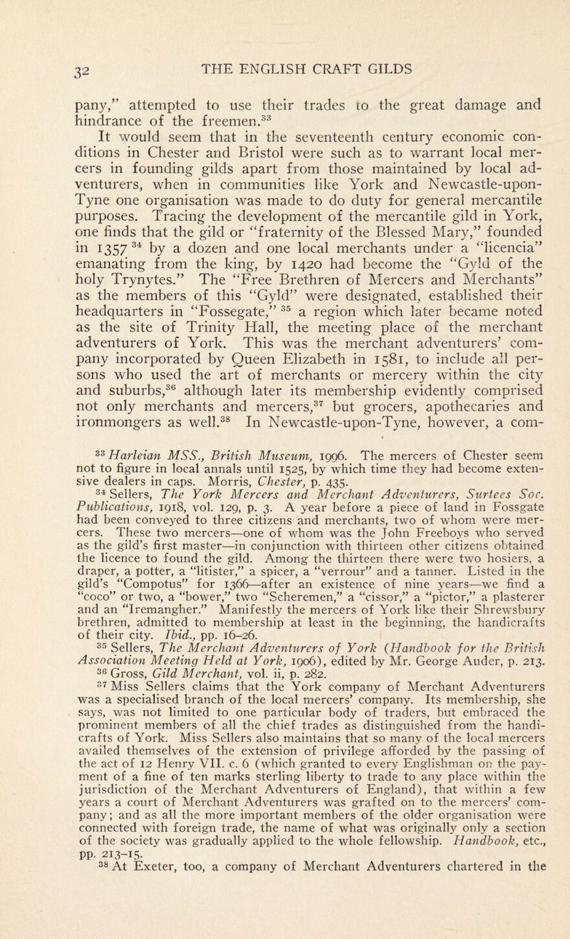 pany/’ attempted to use their trades to the great damage and hindrance of the freemen. It would seem that in the seventeenth century economic con¬ ditions in Chester and Bristol were such as to warrant local mer¬ cers in founding gilds apart from those maintained by local ad¬ venturers, when in communities like York and Newcastle-upon- Tyne one organisation was made to do duty for general mercantile purposes. Tracing the development of the mercantile gild in York, one finds that the gild or ‘‘fraternity of the Blessed Mary,” founded in 1357 by a dozen and one local merchants under a “licencia” emanating from the king, by 1420 had become the “Gyld of the holy Trynytes.” The “Free Brethren of Mercers and Merchants” as the members of this “Gyld” were designated, established their headquarters in “Fossegate,” a region which later became noted as the site of Trinity Hall, the meeting place of the merchant adventurers of York. This was the merchant adventurers’ com¬ pany incorporated by Queen Elizabeth in 1581, to include all per¬ sons who used the art of merchants or mercery within the city and suburbs,^® although later its membership evidently comprised not only merchants and mercers,^^ but grocers, apothecaries and ironmongers as well.^^ In Newcastle-upon-Tyne, however, a com- Harleian MSS., British Miiseuni; 1996, The mercers of Chester seem not to figure in local annals until 1525, by which time they had become exten¬ sive dealers in caps. Morris, Chester, p. 435. Sellers, The York Mercers and Merchant Adventurers, Surtees Soc. Publications, 1918, vol. 129, p. 3. A year before a piece of land in Fossgate had been conveyed to three citizens and merchants, two of whom were mer¬ cers. These two mercers—one of whom was the John Freeboys who served as the gild’s first master—in conjunction with thirteen other citizens obtained the licence to found the gild. Among the thirteen there were two hosiers, a draper, a potter, a “litister,” a spicer, a “verrour” and a tanner. Listed in the gild’s “Compotus” for 1366—after an existence of nine years—we find a “coco” or two, a “bower,” two “Scheremen,” a “cissor,” a “pictor,” a plasterer and an “Iremangher.” Manifestly the mercers of York like their Shrewsbury brethren, admitted to membership at least in the beginning, the handicrafts of their city. Ibid., pp. 16-26. Sellers, The Merchant Adventurers of York (Handbook for the British Association Meeting Held at York, 1906), edited by Mr. George Auder, p. 213. Gross, Gild Merchant, vol. ii, p. 282. Miss Sellers claims that the York company of Merchant Adventurers was a specialised branch of the local mercers’ company. Its membership, she says, was not limited to one particular body of traders, but embraced the prominent members of all the chief trades as distinguished from the handi¬ crafts of York. Miss Sellers also maintains that so many of the local mercers availed themselves of the extension of privilege afforded by the passing of the act of 12 Henry VH. c. 6 (which granted to every Englishman on the pay¬ ment of a fine of ten marks sterling liberty to trade to any place within the jurisdiction of the Merchant Adventurers of England), that within a few years a court of Merchant Adventurers was grafted on to the mercers’ com¬ pany; and as all the more important members of the older organisation were connected with foreign trade, the name of what was originally only a section of the society was gradually applied to the whole fellowship. Handbook, etc., pp. 213-15. At Exeter, too, a company of Merchant Adventurers chartered in the