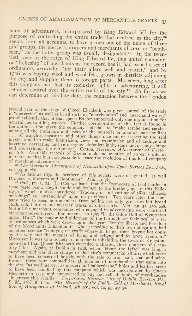 pany of adventurers, incorporated by King Edward VI for the purpose of controlling the entire trade that centred in the city,3® seems from all accounts, to have grown out of the union of three gdd groups, the mercers, drapers and merchants of corn or “booth- men,” as the latter group was usually designated.^® In the twen- reign of King Edward IV, this united company, or ‘Felleship” of merchants as the record has it, had issued a set of ordinances avowedly “for thair allers well and profet,” and by 1506 was buying wool and wool-fels, grown in districts adjoining the city and shipping them to foreign parts. Moreover, long after this company had lost its exclusive rights in adventuring, it still retained control over the entire trade of the city.^^ So far as we can determine at this late date, the connexion between the London second year of the reign of Queen Elizabeth was given control of the trade m merceries as well as in all sorts of “marchandies” and “marchand wares,” proof evidently that at that epoch Exeter supported only one organisation for general mercantile purposes. Further corroboration of this fact is found in the authorisation given the company’s officials to “make serche and serches among all the trafiquors and users of the mysterie or arte of marchandizes . . . of wayghts, measures and other things incident or respecting the said mysterie and to make inquisicion, vewe and examincion and of takinge and reformynge defaulcte in the same and of ponysshinge and abolysshmge the defaulcte.” Cotton, Merchant Adventurers of Exeter, pp. 6-8. Available records of Exeter make no mention of an early gild of mercers, so that it is not possible to trace the evolution of this local company of merchant adventurers. 39 The Merchant Adventurers of Newcastle-upon-Tyne, Surtees Soc Pub vol. 93, p. 280. ‘ ” As late as 1659 the brethren of this society were designated “as well Drapers as Mercers and Boothmen.” Ibid., p. 76. Ibid., pp. I, 24. In 1564 we learn that the “comodyte of lead haithe in t.wne paste ben a cheyff traide and levinge to the bretherynge of this Fello- shype ” which in 1695 considered “Tradeing in and cutting of silks, callicoes, musslings as intrenching upon its privileges. Ten years later the com- pany tried to keep non-members from selling not only groceries but broad cloth, silk, buttons and mercers’ wares of other sorts. Ibid., pp. 42, 239, 248. Not all the merchant companies who engaged in adventuring were chartered merchant adventurers. For instance, in 1499 “in the Gilde Hall of Kyngeston uppon Hull,” the mayor and aldermen of the borough set their seal to a set of ordinances which were drawn up in that year “for the liberte and Freedom of the Merchaunts Inhabitaunts” who, according to their own allegation, had no other science “cunnyng ne crafft wherwith to get their lyvyng bot oonly by the way and the meanes of bying and sellyng and by grete aventour.” Moreover it was to a society of merchants inhabiting the town of Kingston- upon-Hull that Queen Elizabeth conceded a charter, three quarters of a cen¬ tury later. Again, at Dublin in 1438? when “Henri the fyfte” was king a merchant gild was given charge of that city’s commercial affairs, which seem to have been concerned largely with the sale of iron, salt, coal and wine Besides these four commodities, all manner of merchandise that came into the city, “as well merceri as groceri and halberdashe,” hides and leather, seem to have been handled by this company which was incorporated by Queen Elizabeth in 1557, and empowered to buy and sell all kinds of merchandise “m grosso siue retallia.” Corporation Records, City of Dublin Egerton MS B. M., 1765, ff. i-io. Also Records of the Dublin Gild of Merchants, Royal Soc. of Antiquaries of Ireland, 5th ser., vol. 10, pp. 45H50.