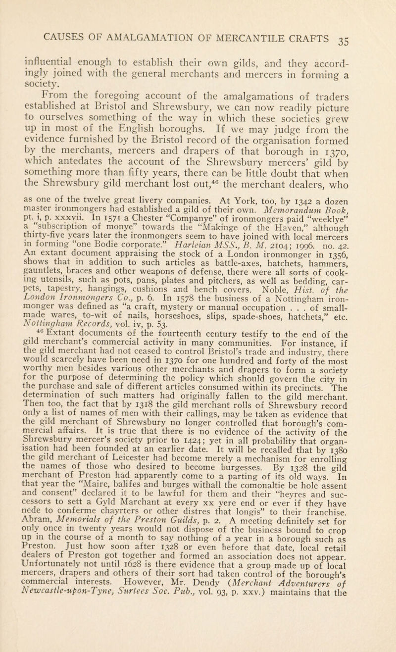 influential enough to establish their own gilds, and they accord- ingly joined with the general merchants and mercers in forming a society. From the foregoing account of the amalgamations of traders established at Bristol and Shrewsbury, we can now readily picture to ourselves something of the way in which these societies grew up in most of the English boroughs. If we may judge from the evidence furnished by the Bristol record of the organisation formed by the merchants, mercers and drapers of that borough in 1370, which antedates the account of the Shrewsbury mercers’ gild by something more than fifty years, there can be little doubt that when the Shrewsbury gild merchant lost out,^® the merchant dealers, who as one of the twelve great livery companies. At York, too, by 1342 a dozen master ironrnongers had established a gild of their own. Memorandum Book, pt.^j, p. xxxvii. In 1571 a Chester “Companye” of ironmongers paid “weeklye” a “subscription of monye” towards the “Makinge of the Haven,” although thirty-five years later the ironmongers seem to have joined with local mercers in forming “one Bodie corporate.” Harleian MSS., B. M. 2104; 1996. no. 42. An extant document appraising the stock of a London ironmonger in 1356, shows that in addition to such articles as battle-axes, hatchets, hammers, gauntlets, braces and other weapons of defense, there were all sorts of cook¬ ing utensils, such as pots, pans, plates and pitchers, as well as bedding, car¬ pets, tapestry, hangings, cushions and bench covers. Noble, Hist, of the London Ironmongers Co., p. 6. In 1578 the business of a Nottingham iron¬ monger was defined as “a craft, mystery or manual occupation ... of small- made wares, to-wit of nails, horseshoes, slips, spade-shoes, hatchets,” etc. Nottingham Records, vol. iv, p. 63. 46 Extant documents of the fourteenth century testify to the end of the gild merchant’s commercial activity in many communities. For instance, if the gild merchant had not ceased to control Bristol’s trade and industry, there would scarcely have been need in 1370 for one hundred and forty of the most worthy men besides various other merchants and drapers to form a society for the purpose of determining the policy which should govern the city in the purchase and sale of different articles consumed within its precincts. The determination of such matters had originally fallen to the gild merchant. Then too, the fact that by 1318 the gild merchant rolls of Shrewsbury record only a list of names of men with their callings, may be taken as evidence that the gild merchant of Shrewsbury no longer controlled that borough’s com¬ mercial affairs. It is true that there is no evidence of the activity of the Shrewsbury mercer’s society prior to 1424; yet in all probability that organ¬ isation had been founded at an earlier date. It will be recalled that by 1380 the gild merchant of Leicester had become merely a mechanism for enrolling the names of those who desired to become burgesses. By 1328 the gild merchant of Preston had apparently come to a parting of its old ways. In that year the “Maire, balifes and burges withall the comonaltie be hole assent and consent” declared it to be lawful for them and their “heyres and suc¬ cessors to sett a Gyld Marchant at every xx yere end or ever if they have nede to conferme chayrters or other distres that longis” to their franchise. Abram, Memorials of the Preston Guilds, p. 2. A meeting definitely set for only once in twenty years would not dispose of the business bound to crop up in the course of a month to say nothing of a year in a borough such as Preston. Just how soon after 1328 or even before that date, local retail dealers of Preston got together and formed an association does not appear. Unfortunately not until 1628 is there evidence that a group made up of local mercers, drapers and others of their sort had taken control of the borough’s commercial interests. However, Mr. Dendy {Merchant Adventurers of Newcastle-upon-Tyne, Surtees Soc. Pub., vol. 93, p. xxv.) maintains that the