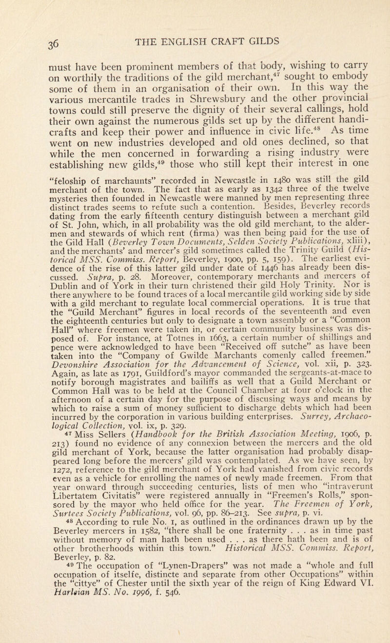 must have been prominent members of that body, wishing to carry on worthily the traditions of the gild merchant,sought to embody some of them in an organisation of their own. In this way the various mercantile trades in Shrewsbury and the other provincial towns could still preserve the dignity of their several callings, hold their own against the numerous gilds set up by the different handi¬ crafts and keep their power and influence in civic life.^^ As time went on new industries developed and old ones declined, so that while the men concerned in forwarding a rising industry were establishing new gilds,those who still kept their interest in one “feloship of marchaunts” recorded in Newcastle in 1480 was still the gild merchant of the town. The fact that as early as 134^ three of the twelve mysteries then founded in Newcastle were manned by rnen representing three distinct trades seems to refute such a contention. Besides, Beverley records dating from the early fifteenth century distinguish between a merchant gild of St. John, which, in all probability was the old gild merchant, to the aider- men and stewards of which rent (firma) was then being paid for the use of the Gild Hall {Beverley Town Documents, Selden Society Publications, xliii), and the merchants’ and mercer’s gild sometimes called the Trinity Guild {His¬ torical MSS. Commiss. Report, Beverley, 1900, pp. 5, 159) • The earliest eyi- dence of the rise of this latter gild under date of 1446 has already been dis¬ cussed. Supra, p. 28. Moreover, contemporary merchants and mercers of Dublin and of York in their turn christened their gild Holy Trinity. Nor is there anywhere to be found traces of a local mercantile gild working side by side with a gild merchant to regulate local commercial operations. It is true that the “Guild Merchant” figures in local records of the seventeenth and even the eighteenth centuries but only to designate a town assembly or a “Common Hall” where freemen were taken in, or certain community business was dis¬ posed of. For instance, at Totnes in 1663, a certain number of shillings and pence were acknowledged to have been “Received off sutche” as have been taken into the “Company of Gwilde Marchants comynly called freemen.” Devonshire Association for the Advancement of Science, vol. xii, p. 323. Again, as late as 1791, Guildford’s mayor commanded the sergeants-at-mace to notify borough magistrates and bailiffs as well that a Guild Merchant or Common Hall was to be held at the Council Chamber at four o’clock in the afternoon of a certain day for the purpose of discusing ways and means by which to raise a sum of money sufficient to discharge debts which had been incurred by the corporation in various building enterprises. Surrey, Archaeo¬ logical Collection, vol. ix, p. 329. Miss Sellers {Handbook for the British Association Meeting, 1906, p. 213) found no evidence of any connexion between the mercers and the old gild merchant of York, because the latter organisation had probably disap¬ peared long before the mercers’ gild was contemplated. As we have seen, by 1272, reference to the gild merchant of York had vanished from civic records even as a vehicle for enrolling the names of newly made freemen. From that year onward through succeeding centuries, lists of men who “intraverunt Libertatem Civitatis” were registered annually in “Freemen’s Rolls,” spon¬ sored by the mayor who held office for the year. The Freemen of York, Surtees Society Publications, vol. 96, pp. 86-213. See supra, p. vi. 48 According to rule No. i, as outlined in the ordinances drawn up by the Beverley mercers in 1582, “'there shall be one fraternity ... as in time past without memory of man hath been used ... as there hath been and is of other brotherhoods within this town.” Historical MSS. Commiss. Report, Beverley, p. 82. 49 The occupation of “Lynen-Drapers” was not made a “whole and full occupation of itselfe, distincte and separate from other Occupations” within the “cittye” of Chester until the sixth year of the reign of King Edward VI. HarUian MS. No. 1996, f. 546.