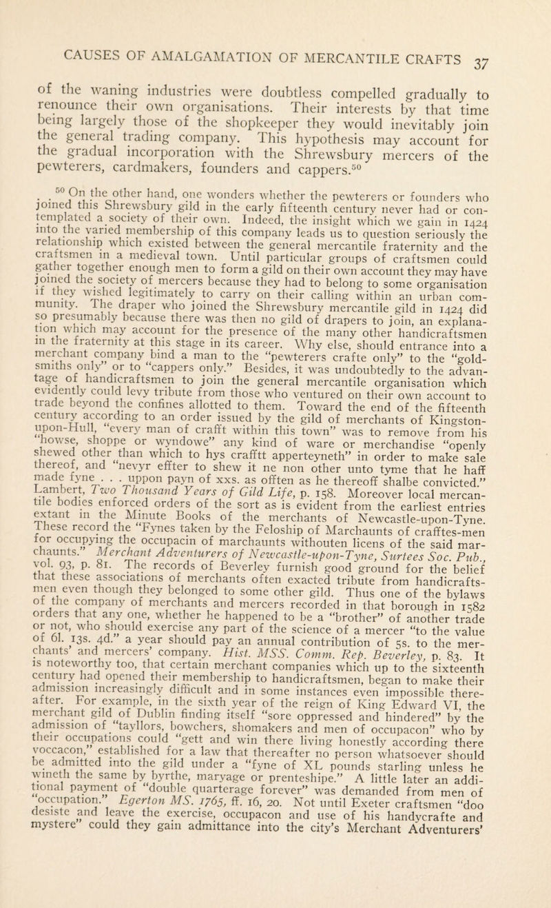 of the waning industries were doubtless compelled gradually to renounce their own organisations. Their interests by that time being laigely those of the shopkeeper they would inevitably join the general trading company. This hypothesis may account for the gradual incorporation with the Shrewsbury mercers of the pewterers, cardmakers, founders and cappers.^® . . hand, one wonders whether the pewterers or founders who joined this Shrewsbury gild in the early fifteenth century never had or con¬ templated a society of their own. Indeed, the insight which we gain in 1424 into the varied membership of this company leads us to question seriously the relationship which existed between the general mercantile fraternity and the craftsmen in a medieval town. Until particular groups of craftsmen could gather together enough men to form a gild on their own account they may have joined the society of mercers because they had to belong to some organisation it they wushed legitimately to carry on their calling within an urban com¬ munity. ihe draper who joined the Shrewsbury mercantile gild in 1424 did so presumably because there was then no gild of drapers to join, an explana- Uon which may account for the presence of the many other handicraftsmen in the fraternity at this stage in its career. Why else, should entrance into a merGiant company bind a man to the “pewterers crafte only” to the “gold¬ smiths only” or to “cappers only.” Besides, it was undoubtedly to the advan¬ tage of handicraftsmen to join the general mercantile organisation which evidently could levy tribute from those who ventured on their own account to trade beyond the confines allotted to them. Toward the end of the fifteenth century according to an order issued by the gild of merchants of Kingston- upon-Hull every man of crafft within this town” was to remove from his nowse, shoppe or wyndowe” any kind of ware or merchandise “openly shewed other^ than which to hys crafftt apperteyneth” in order to make sale thereof, and nevyr effter to shew it ne non other unto tyme that he haff offten as he thereoff shalbe convicted.” Lambert, Two Thousand Years of Gild Life, p. 158. Moreover local mercan¬ tile bodies enforced orders of the sort as is evident from the earliest entries ^tant in the Minute Books of the merchants of Newcastle-upon-Tyne. These record the Fynes taken by the Feloship of Marchaunts of crafftes-men for occupying the occupacin of marchaunts withouten licens of the said mar¬ chaunts. Alerchant Adventurers of Newcastle-upon-Tyne, Surtees Soc. Pub 1 records of Beverley furnish good ground for the belief that these associations of merchants often exacted tribute from handicrafts¬ men even though they belonged to some other gild. Thus one of the bylaws of the company of merchants and mercers recorded in that borough in 1^82 orders that any one, whether he happened to be a “brother” of another trade who should exercise any part of the science of a mercer “to the value of 01. 73s. 4d. a year should pay an annual contribution of 5s. to the mer¬ chants and mercers’ company. Hist. MSS. Comm. Rep. Beverley p 83 It IS noteworthy too, that certain merchant companies which up to the sixteenth century had opened their membership to handicraftsmen, began to make their admission increasingly difficult and in some instances even impossible there¬ after For example, in the sixth year of the reign of King Edward VI the merchant gdd^ of Dublin finding itself “sore oppressed and hindered” by the adrnission of^ tayllors, bowchers, shomakers and men of occupacon” who by their occupations could “gett and win there living honestly according there voccacon, established for a law that thereafter no person whatsoever should be admitted into the gild under a “fyne of XL pounds starling unless he ^uneth the same by byrthe, maryage or prenteshipe.” A little later an addi¬ tional payment of double quarterage forever” was demanded from men of occupation. Egerton MS. 1765, ff. 16, 20. Not until Exeter craftsmen “doo desiste and leave the exercise, occupacon and use of his handycrafte and mystere could they gam admittance into the city’s Merchant Adventurers’