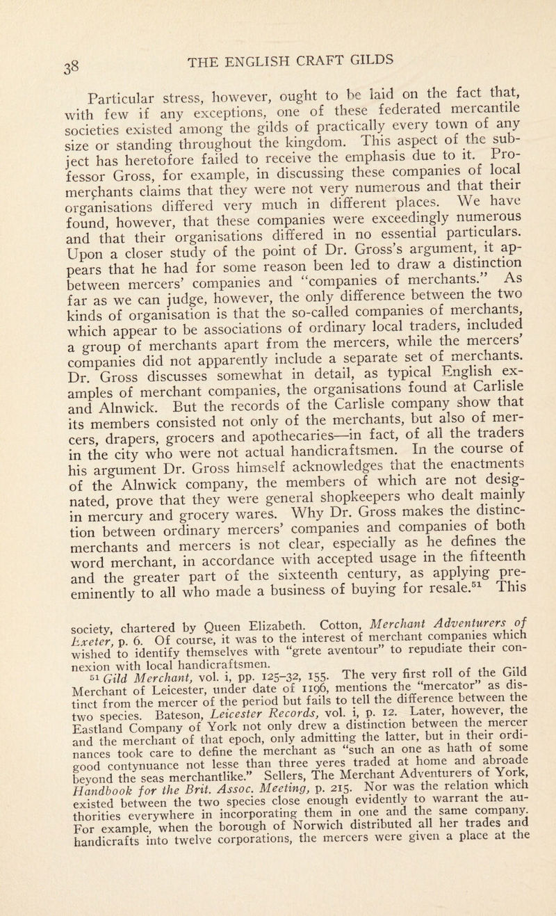 Particular stress, however, ought to be laid on the fact that, with few if any exceptions, one of these federated mercantile societies existed among the gilds of practically every town of any size or standing throughout the kingdom. This aspect of the sub¬ ject has heretofore failed to receive the emphasis due to it. fessor Gross, for example, in discussing these companies of local merchants claims that they were not very numerous and that their organisations differed very much in different places. We have found, however, that these cornpanies were exceedingly numerous and that their organisations differed in no essential particulars. Upon a closer study of the point of Dr. Gross’s argument,^ it ap¬ pears that he had for some reason been led to draw a distinction between mercers’ companies and “companies of merchants. As far as we can judge, however, the only difference between the two kinds of organisation is that the so-called companies of merchant^, which appear to be associations of ordinary local traders, included a group of merchants apart from the mercers, while the mercers companies did not apparently include a separate set of merchants. Dr. Gross discusses somewhat in detail, as typical English ex¬ amples of merchant companies, the organisations found at Carl^ e and Alnwick. But the records of the Carlisle company show that its members consisted not only of the merchants, but also of cers, drapers, grocers and apothecaries—in fact, of all the traders in the city who were not actual handicraftsmen. In the course of his argument Dr. Gross himself acknowledges that the enactments of the Alnwick company, the members of which are not desig¬ nated, prove that they were general shopkeepers who dealt mainly in mercury and grocery wares. Why Dr. Gross makes the distinc¬ tion between ordinary mercers’ companies and companies of both merchants and mercers is not clear, especially as he defines the word merchant, in accordance with accepted usage m the fifteenth and the greater part of the sixteenth century, as applying pre¬ eminently to all who made a business of buying for resale. ihis society chartered by Queen Elizabeth. Cotton, Merchant Adventurers of hxeter p. 6. Of course, it was to the interest of merchant companies which wished to identify themselves with “grete aventour’’ to repudiate their con¬ nexion with local handicraftsmen. ii + 11 ft,- ruA 51 Gild Merchant, vol. i, pp. 125-32, 155- The very first roll of ^the Gild Merchant of Leicester, under date of 1196, mentions the mercator as dis¬ tinct from the mercer of the period but fails to tell the difference between the two species. Bateson, Leicester Records, vol. i, p. 12. Later, however, the Eastland Company of York not only drew a distinction between the meicer and the merchant of that epoch, only admitting the latter, but in tkeir ordi¬ nances took care to define the merchant as “such an one as hath of some good contynuance not lesse than three yeres traded at home and abroade Lyond the seas merchantlike. Sellers, The Merchant Adventurers of York Handbook for the Brit. Assoc. Meeting, p. 215. Nor was the relation which existed between the two species close enough evidently to warrant the au¬ thorities everywhere in incorporating them in one and the s^ame company. For example, when the borough of Norwich distributed all her trades aM handicrafts into twelve corporations, the mercers were given a place at the