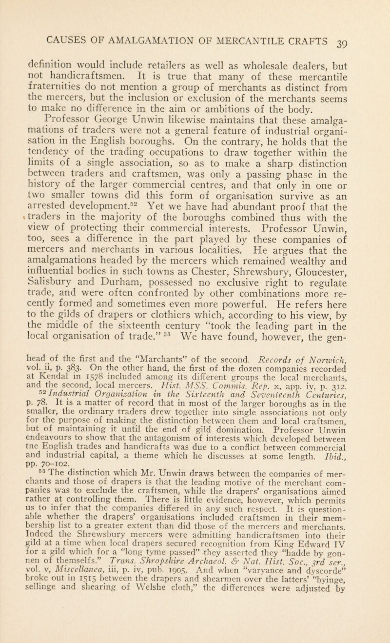 39 definition would include retailers as well as wholesale dealers, but not handicraftsmen. It is true that many of these mercantile fraternities do not mention a group of merchants as distinct from the mercers, but the inclusion or exclusion of the merchants seems to make no difference in the aim or ambitions of the body. Professor George Unwin likewise maintains that these amalga¬ mations of traders were not a general feature of industrial organi¬ sation in the English boroughs. On the contrary, he holds that the tendency of the trading occupations to draw together within the limits of a single association, so as to make a sharp distinction between traders and craftsmen, was only a passing phase in the history of the larger commercial centres, and that only in one or two smaller towns did this form of organisation survive as an arrested development.^^ Yet we have had abundant proof that the - traders in the majority of the boroughs combined thus with the view of protecting their commercial interests. Professor Unwin, too, sees a difference in the part played by these companies of mercers and merchants in various localities. He argues that the amalgamations headed by the mercers which remained wealthy and influential bodies in such towns as Chester, Shrewsbury, Gloucester, Salisbury and Durham, possessed no exclusive right to regulate trade, and were often confronted by other combinations more re¬ cently formed and sometimes even more powerful. He refers here to the gilds of drapers or clothiers which, according to his view, by the middle of the sixteenth century ‘Took the leading part in the local organisation of trade.’’ We have found, however, the gen- head of the first and the “Marchants” of the second. Records of Norwich, vol. ii, p. 383. On the other hand, the first of the dozen companies recorded at Kendal in 1578 included among its different groups the local mierchants, and the second, local mercers. Hist. MSS. Commis. Rep. x, app. iv, p. 312. 52 Industrial Organization in the Sixteenth and Seventeenth Centuries, p. 78- It is a matter of record that in most of the larger boroughs as in the smaller, the ordinary traders drew together into single associations not only for the purpose pf rnaking the distinction between them and local craftsmen, but of maintaining it until the end of gild domination. Professor Unwin endeavours to show that the antagonism of interests which developed between tne jEnglish trades and handicrafts was due to a conflict between commercial and industrial capital, a theme which he discusses at some length. Ibid., pp. 70-102. 53 The distinction which Mr. Unwin draws between the companies of mer¬ chants and those of drapers is that the leading motive of the merchant com¬ panies was to exclude the craftsmen, while the drapers’ organisations aimed rather at controlling them. There is little evidence, however, which permits us to infer that the companies differed in any such respect. It is question¬ able whether the drapers’ organisations included craftsmen in their mem¬ bership list to a greater extent than did those of the mercers and merchants. Indeed the Shrewsbury mercers were admitting handicraftsmen into their gild at a time when local drapers secured recognition from King Edward IV for a gild which for a “long tyme passed” they asserted they “hadde by gon- nen of themselfs.” Trans. Shropshire Archaeol. & Nat. Hist. Soc., 3rd ser., vol. V, Miscellanea, iii, p. iv, pub. 1905. And when “varyance and dyscorde’’ broke out in 1515 between the drapers and shearmen over the latters’ “byinge, sellinge and shearing of VVelshe cloth,” the differences were adjusted by