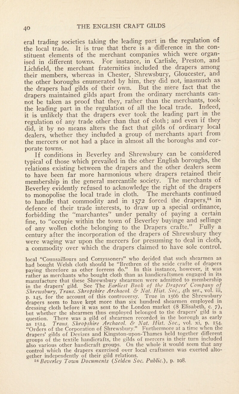 eral trading societies taking the leading part in the regulation of the local trade. It is true that there is sl difference in the con¬ stituent elements of the merchant companies which were organ¬ ised in different towns. For instance, in Carlisle, Preston, and Lichfield, the merchant fraternities included the drapers among their members, whereas in Chester, Shrewsbury, Gloucester, and the other boroughs enumerated by him, they did not, inasmuch as the drapers had gilds of their own. But the mere fact that the drapers maintained gilds apart from the ordinary merchants can¬ not be taken as proof that they, rather than the merchants, took the leading part in the regulation of all the local trade. Indeed, it is unlikely that the drapers ever took the leading part in the regulation of any trade other than that of cloth; and even if they did, it by no means alters the fact that gilds of ordinary local dealers, whether they included a group of merchants apart from, the mercers or not had a place in almost all the boroughs and cor¬ porate towns. If conditions in Beverley and Shrewsbury can be considered typical of those which prevailed in the other English boroughs, the relations existing between the drapers and the other dealers seem to have been far more harmonious where drapers retained their membership in the general mercantile society. The merchants of Beverley evidently refused to acknowledge the right of the drapers to monopolise the local trade in cloth. The merchants continued to handle that commodity and in 1572 forced the drapers,^^ in defence of their trade interests, to draw up a special ordinance, forbidding the ‘^marchantes’^ under penalty of paying a certain fine, to “occupie within the town of Beverley buyinge and sellinge of any wollen clothe belonging to the Drapers crafte.” Fully a century after the incorporation of the drapers of Shrewsbury they were waging war upon the mercers for presuming to deal in cloth, a commodity over which the drapers claimed to have sole control. local “Coiinsaillours and Comyssoners” who decided that such shearmen as had bought Welsh cloth should be “Brethren of the seide crafte of drapers paying therefore as other forrens do.” In this instance, however, it was rather as merchants who bought cloth than as handicraftsmen engaged in its manufacture that these Shrewsbury shearmen were admitted to membership in the drapers’ gild. See The Earliest Book of the Drapers’ Company of Shrewsbury, Trans. Shropshire Archaeol. &■ Nat. Hist. Soc., 4th ser., vol. iii, p. 145, for the account of this controversy. True in 1566 the Shrewsbury drapers seem to have kept more than six hundred shearmen^ employed in dressing cloth before it was sent to the London market (8 Elisabeth, c. 7), but whether the shearmen thus employed belonged to the drapers’ gild is a question. There was a gild of shearmen recorded in the borough as early as 1514. Trans. Shropshire Archaeol. & Nat. Hist. Soc., vol. xi, p. 154- “Orders of the Corporation of Shrewsbury.” Furthermore at a time when the drapers’ gilds of Devizes and Kingston-upon-Thames held together different groups of the textile handicrafts, the gilds of mercers in their turn included also various other handicraft groups. On the whole it would seem that any control which the drapers exercised over local craftsmen was exerted alto¬ gether independently of their gild relations. Beverley Tozvn Documents (Selden Soc. Public.'), p. 108.