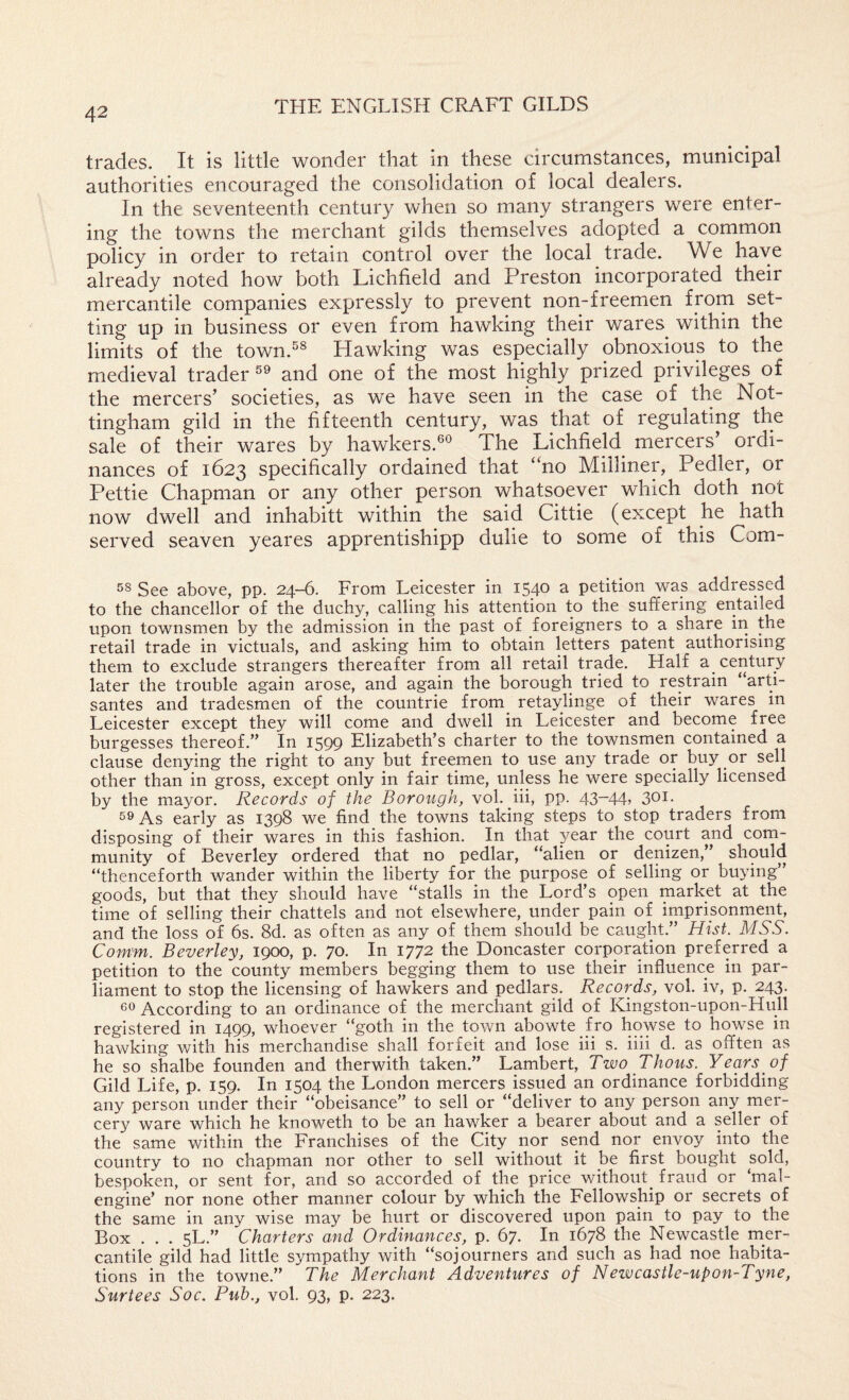 trades. It is little wonder that in these circumstances, municipal authorities encouraged the consolidation of local dealers. In the seventeenth century when so many strangers were enter¬ ing the towns the merchant gilds themselves adopted a common policy in order to retain control over the local trade. We have already noted how both Lichfield and Preston incorporated their mercantile companies expressly to prevent non-freemen from set¬ ting up in business or even from hawking their wares within the limits of the town.^® Hawking was especially obnoxious to the medieval trader®® and one of the most highly prized privileges of the mercers’ societies, as we have seen in the case of the Not¬ tingham gild in the fifteenth century, was that of regulating the sale of their wares by hawkers.®® The Lichfield^ mercers’ ordi¬ nances of 1623 specifically ordained that “no Milliner, Pedler, or Pettie Chapman or any other person whatsoever which doth not now dwell and inhabitt within the said Cittie (except he hath served seaven yeares apprentishipp dulie to some of this Com- 58 See above, pp. 24-6. From Leicester in 1540 a petition was addressed to the chancellor of the duchy, calling his attention to the suffering entailed upon townsmen by the admission in the past of foreigners to a share iri the retail trade in victuals, and asking him to obtain letters patent authorising them to exclude strangers thereafter from all retail trade. Half a century later the trouble again arose, and again the borough tried to restrain “arti- santes and tradesmen of the countrie from retaylinge of their wares in Leicester except they will come and dwell in Leicester and become free burgesses thereof.” In 1599 Elizabeth’s charter to the townsmen contained a clause denying the right to any but freemen to use any trade or buy or sell other than in gross, except only in fair time, unless he were specially licensed by the mayor. Records of the Borough, vol. hi, pp. 43-4L 30i. 5^ As early as 1398 we find the towns taking steps to stop traders from disposing of their wares in this fashion. In that year the court and com¬ munity of Beverley ordered that no pedlar, “alien or denizen,” should “thenceforth wander within the liberty for the purpose of selling or buying” goods, but that they should have “stalls in the Lord’s open market at the time of selling their chattels and not elsewhere, under pain of imprisonment, and the loss of 6s. 8d. as often as any of them should be caught.” Hist. MSS. Comm. Beverley, 1900, p. 70. In 1772 the Doncaster corporation preferred a petition to the county members begging them to use their influence in par¬ liament to stop the licensing of hawkers and pedlars. Records, vol. iv, p. 243. 60 According to an ordinance of the merchant gild of Kingston-upon-Hull registered in 1499, whoever “goth in the town abowte fro howse to howse in hawking with his merchandise shall forfeit and lose iii s. iiii d. as offten as he so shalbe founden and therwith taken.” Lambert, Two Thous. Years of Gild Life, p. 159. In 1504 the London mercers issued an ordinance forbidding any person under their “obeisance” to sell or “deliver to any person any mer¬ cery ware which he knoweth to be an hawker a bearer about and a seller of the same within the Franchises of the City nor send nor envoy into the country to no chapman nor other to sell without it be first bought sold, bespoken, or sent for, and so accorded of the price without^ fraud or ‘mal- engine’ nor none other manner colour by which the Fellowship or secrets of the same in any wise may be hurt or discovered upon pain to pay to the Box . . . 5L.” Charters and Ordinances, p. 67. In 1678 the Newcastle mer¬ cantile gild had little sympathy with “sojourners and such as had noe habita¬ tions in the towne.” The Merchant Adventures of Nezvcastle-upon-Tyne, Surtees Soc. Pub., vol. 93, p. 223.