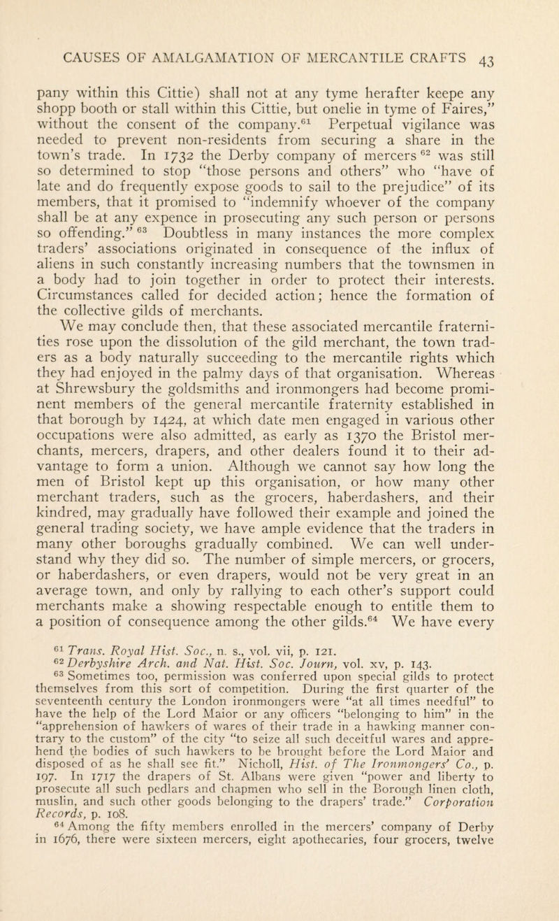 pany within this Cittie) shall not at any tyme herafter keepe any shopp booth or stall within this Cittie, but onelie in tyme of Faires,” without the consent of the company.®^ Perpetual vigilance was needed to prevent non-residents from securing a share in the town’s trade. In 1732 the Derby company of mercers®^ was still so determined to stop ‘Those persons and others” who “have of late and do frequently expose goods to sail to the prejudice” of its members, that it promised to “indemnify whoever of the company shall be at any expence in prosecuting any such person or persons so offending.” Doubtless in many instances the more complex traders’ associations originated in consequence of the influx of aliens in such constantly increasing numbers that the townsmen in a body had to join together in order to protect their interests. Circumstances called for decided action; hence the formation of the collective gilds of merchants. We may conclude then, that these associated mercantile fraterni¬ ties rose upon the dissolution of the gild merchant, the town trad¬ ers as a body naturally succeeding to the mercantile rights which they had enjoyed in the palmy days of that organisation. Whereas at Shrewsbury the goldsmiths and ironmongers had become promi¬ nent members of the general mercantile fraternity established in that borough by 1424, at which date men engaged in various other occupations were also admitted, as early as 1370 the Bristol mer¬ chants, mercers, drapers, and other dealers found it to their ad¬ vantage to form a union. Although we cannot say how long the men of Bristol kept up this organisation, or how many other merchant traders, such as the grocers, haberdashers, and their kindred, may gradually have followed their example and joined the general trading society, we have ample evidence that the traders in many other boroughs gradually combined. We can well under¬ stand why they did so. The number of simple mercers, or grocers, or haberdashers, or even drapers, would not be very great in an average town, and only by rallying to each other’s support could merchants make a showing respectable enough to entitle them to a position of consequence among the other gilds.®^ We have every Cl Trans. Royal Hist. Soc., n. s., vol. vii, p. 121. Derbyshire Arch, and Nat. Hist. Soc. Journ, vol. xv, p. 143. Sometimes too, permission was conferred upon special gilds to protect themselves from this sort of competition. During the first quarter of the seventeenth century the London ironmongers were “at all times needful” to have the help of the Lord Maior or any officers “belonging to him” in the “apprehension of hawkers of wares of their trade in a hawking m.anner con¬ trary to the custom” of the city “to seize all such deceitful wares and appre¬ hend the bodies of such hawkers to be brought before the Lord Maior and disposed of as he shall see fit.” Nicholl, Hist, of The Ironmongers^ Co., p. 197. In 1717 the drapers of St. Albans were given “power and liberty to prosecute all such pedlars and chapmen who sell in the Borough linen cloth, muslin, and such other goods belonging to the drapers’ trade.” Corporation Records, p. 108. Cl Among the fifty members enrolled in the mercers’ company of Derby in 1676, there were sixteen mercers, eight apothecaries, four grocers, twelve