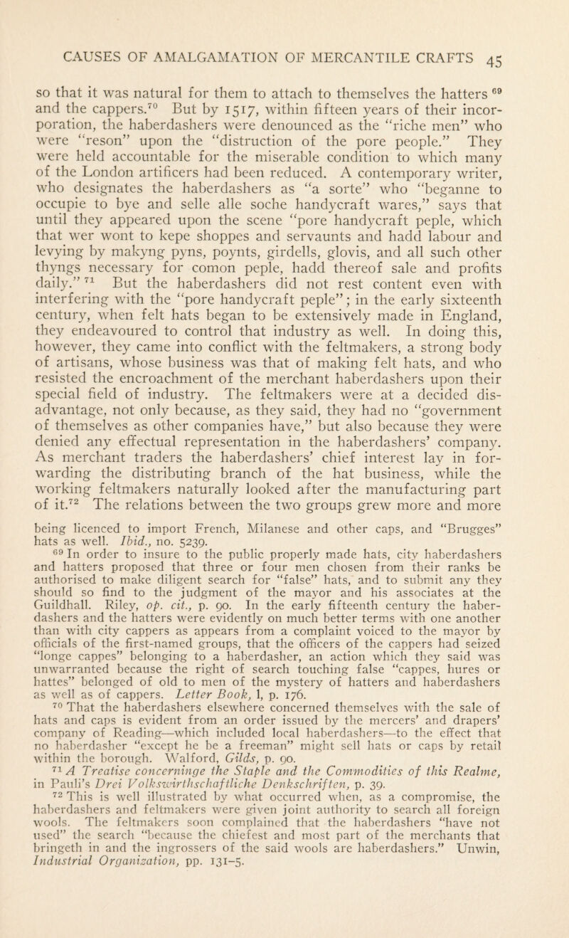 so that it was natural for them to attach to themselves the hatters and the cappersd® But by 1517, within fifteen years of their incor¬ poration, the haberdashers were denounced as the ‘‘riche men” who were “reson” upon the “distruction of the pore people.” They were held accountable for the miserable condition to which many of the London artificers had been reduced. A contemporary writer, who designates the haberdashers as “a sorte” who “beganne to occupie to bye and selle alle soche handycraft wares,” says that until they appeared upon the scene “pore handycraft peple, which that wer wont to kepe shoppes and servaunts and hadd labour and levying by makyng pyns, poynts, girdells, glovis, and all such other thyngs necessary for comon peple, hadd thereof sale and profits daily.” But the haberdashers did not rest content even with interfering with the “pore handycraft peple”; in the early sixteenth century, when felt hats began to be extensively made in England, they endeavoured to control that industry as well. In doing this, however, they came into conflict with the feltmakers, a strong body of artisans, whose business was that of making felt hats, and who resisted the encroachment of the merchant haberdashers upon their special field of industry. The feltmakers were at a decided dis¬ advantage, not only because, as they said, they had no “government of themselves as other companies have,” but also because they were denied any effectual representation in the haberdashers’ company. As merchant traders the haberdashers’ chief interest lay in for¬ warding the distributing branch of the hat business, while the working feltmakers naturally looked after the manufacturing part of it.’'^ The relations between the two groups grew more and more being licenced to import French, Milanese and other caps, and “Brugges” hats as well. Ihid., no. 5239. 69 In order to insure to the public properly made hats, city haberdashers and hatters proposed that three or four men chosen from their ranks be authorised to make diligent search for “false” hats, and to submit any they should so find to the judgment of the mayor and his associates at the Guildhall. Riley, op. cit., p. 90. In the early fifteenth century the haber¬ dashers and the hatters were evidently on much better terms with one another than with city cappers as appears from a complaint voiced to the mayor by officials of the first-named groups, that the officers of the cappers had seized “longe cappes” belonging to a haberdasher, an action which they said was unwarranted because the right of search touching false “cappes, hures or hattes” belonged of old to men of the mystery of hatters and haberdashers as well as of cappers. Letter Book, 1, p. 176. ■^6 That the haberdashers elsewhere concerned themselves with the sale of hats and caps is evident from an order issued by the mercers’ and drapers’ company of Reading—which included local haberdashers—to the effect that no haberdasher “except he be a freeman” might sell hats or caps by retail within the borough. Walford, Gilds, p. 90. ’’1/d Treatise concerninge the Staple and the Commodities of this Realme, in Pauli’s Drei Volkswirthschaftliche Denkschriften, p. 39. This is well illustrated by what occurred when, as a compromise, the haberdashers and feltmakers were given joint authority to search all foreign wools. The feltmakers soon complained that the haberdashers “have not used” the search “because the chiefest and most part of the merchants that bringeth in and the ingrossers of the said wools are haberdashers.” Unvnn, Industrial Organisation, pp. 131-5.