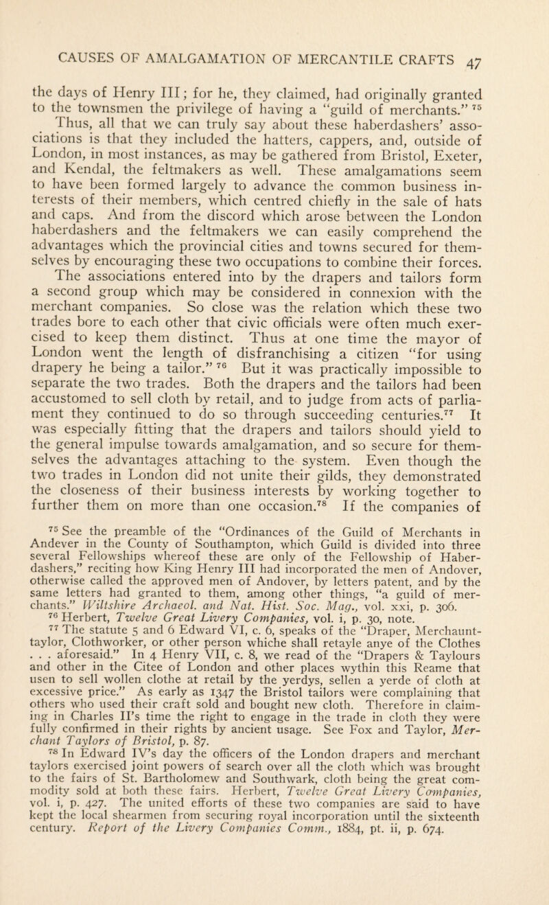 the days of Henry III; for he, they claimed, had originally granted to the townsmen the privilege of having a “guild of merchants/’ Thus, all that we can truly say about these haberdashers’ asso¬ ciations is that they included the hatters, cappers, and, outside of London, in most instances, as may be gathered from Bristol, Exeter, and Kendal, the feltmakers as well. These amalgamations seem to have been formed largely to advance the common business in¬ terests of their members, which centred chiefly in the sale of hats and caps. And from the discord which arose between the London haberdashers and the feltmakers we can easily comprehend the advantages which the provincial cities and towns secured for them¬ selves by encouraging these two occupations to combine their forces. The associations entered into by the drapers and tailors form a second group which may be considered in connexion with the merchant companies. So close was the relation which these two trades bore to each other that civic officials were often much exer¬ cised to keep them distinct. Thus at one time the mayor of London went the length of disfranchising a citizen “for using drapery he being a tailor.” But it was practically impossible to separate the two trades. Both the drapers and the tailors had been accustomed to sell cloth by retail, and to judge from acts of parlia¬ ment they continued to do so through succeeding centuries.^^ It was especially fitting that the drapers and tailors should yield to the general impulse towards amalgamation, and so secure for them¬ selves the advantages attaching to the system. Even though the two trades in London did not unite their gilds, they demonstrated the closeness of their business interests by working together to further them on more than one occasion.^® If the companies of ’’5 See the preamble of the “Ordinances of the Guild of Merchants in Andever in the County of Southampton, which Guild is divided into three several Fellowships whereof these are only of the Fellowship of Haber¬ dashers,” reciting how King Henry HI had incorporated the men of Andover, otherwise called the approved men of Andover, by letters patent, and by the same letters had granted to them, among other things, “a guild of mer¬ chants.” Wiltshire Archaeol. and Nat. Hist. Soc. Mag., vol. xxi, p. 306. ^6 Herbert, Twelve Great Livery Companies, vol. i, p. 30, note. 77 The statute 5 and 6 Edward VI, c. 6, speaks of the “Draper, Merchaunt- taylor, Clothworker, or other person whiche shall retayle anye of the Clothes . . . aforesaid.” In 4 Henry VH, c. 8, we read of the “Drapers & Taylours and other in the Citee of London and other places wythin this Reame that usen to sell wollen clothe at retail by the yerdys, sellen a yerde of cloth at excessive price.” As early as 1347 the Bristol tailors were complaining that others who used their craft sold and bought new cloth. Therefore in claim¬ ing in Charles IPs time the right to engage in the trade in cloth they were fully confirmed in their rights by ancient usage. See Fox and Taylor, Mer¬ chant Taylors of Bristol, p. 87. 7« In Edward IV’s day the officers of the London drapers and merchant taylors exercised joint powers of search over all the cloth which was brought to the fairs of St. Bartholomew and Southwark, cloth being the great com¬ modity sold at both these fairs. Flerbert, Twelve Great Livery Companies, vol. i, p. 427. The united efforts of these two companies are said to have kept the local shearmen from securing royal incorporation until the sixteenth century. Report of the Livery Companies Comm., 1884, pt. ii, p. 674.