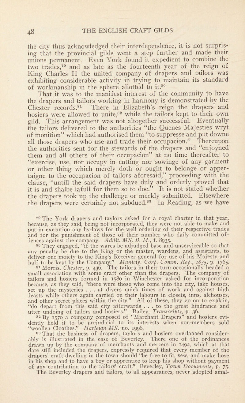 the city thus acknowledged their interdependence, it is not surpris¬ ing that the provincial gilds went a step further and made their unions permanent. Even York found it expedient to combine the two trades,^® and as late as the fourteenth year of the reign of King Charles II the united company of drapers and tailors was exhibiting considerable activity in trying to maintain its standard of workmanship in the sphere allotted to it.^® That it was to the manifest interest of the community to have the drapers and tailors working in harmony is demonstrated by the Chester records.^^ There in Elizabeth’s reign the drapers and hosiers were allowed to unite,while the tailors kept to their own gild. This arrangement was not altogether successful. Eventually the tailors delivered to the authorities ‘hhe Queues Majesties wryt of monition” which had authorised them “to suppresse and put downe all those drapers who use and trade their occupacion. ’ Thereupon the authorities sent for the stewards of the drapers and 'Tnjoyned them and all others of their occupacion” at no time thereafter to “exercise, use, nor occupy in cutting nor sowinge of any garment or other thing which merely doth or ought to belonge or apper- taigne to the occupacion of tailors aforesaid,” proceeding with the clause, “untill the said drapers have duly and orderly proved that it is and shalbe lafull for them so to doe.” It is not stated whether the drapers took up the challenge or meekly submitted. Elsewhere the drapers were certainly not subdued.^^ In Reading, as we have ■^9 The York drapers and taylors asked for a royal charter in that year, because, as they said, being not incorporated, they were not able to make and put in execution any by-laws for the well ordering of their respective trades and for the punishment of those of their number who daily committed of¬ fences against the company. Addif. MS. B. M., f. 8935. ^0 They engaged, “if the wares be adjudged base and unserviceable so that any penalty be due to the King or the master, wardens, and assistants, to deliver one moiety to the King’s Receiver-general for use of his Majesty and half to be kept by the Company.” Municip. Corp. Comm. Rep., 1835, p. 1765. Morris, Chester, p. 436. The tailors in their turn occasionally headed a small association with some craft other than the drapers. The company of tailors and hosiers formed in 1580 in Winchester asked for incorporation because, as they said, “there were those who come into the city, take houses, set up the mysteries ... at divers quick times of work and against high feasts while others again carried on their labours in closets, inns, alehouses, and other secret places within the city.” All of these, they go on to explain, “do depart from this said city afterwards ... to the great hindrance and utter undoing of tailors and hosiers.” Bailey, Transcripts, p. 36. 82 By 1570 a company composed of “Marchant Drapers” and hosiers evi¬ dently held it to be prejudicial to its interests when non-members sold “woollen Cloathes.” Harleian MS. no. 1996. 83 That the business of drapers, taylors and hosiers overlapped consider¬ ably is illustrated in the case of Beverley. There one of the ordinances drawn up by the company of merchants and mercers in 1492, which at that date still included the drapers, expressly required that every member of the drapers’ craft dwelling in the town should “be free to fit, sew, and make hose in his shop and to have a boy or apprentice to keep his shop without payment of any contribution to the tailors’ craft.” Beverley, Town Documents, p. 75. The Beverley drapers and tailors, to all appearances, never adopted amal-