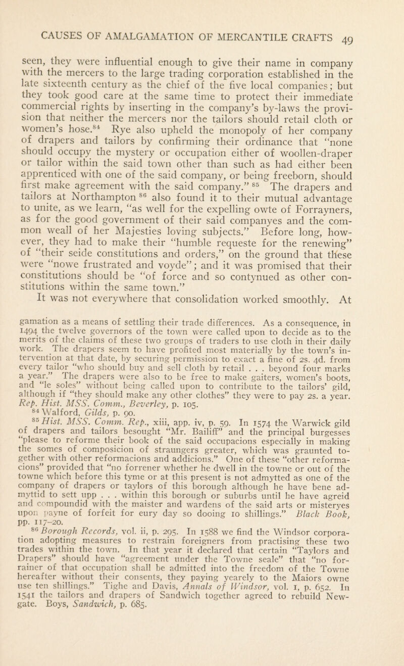 49 seen, they were influential enough to give their name in company with the mercers to the large trading corporation established in the late sixteenth century as the chief of the five local companies ; but they took good care at the same time to protect their immediate commercial rights by inserting in the company’s by-laws the provi¬ sion that neither the mercers nor the tailors should retail cloth or women’s hose.®^ Rye also upheld the monopoly of her company of drapers and tailors by confirming their ordinance that “none should occupy the mystery or occupation either of woollen-draper or tailor within the said town other than such as had either been apprenticed with one of the said company, or being freeborn, should first make agreement with the said company.” The drapers and tailors at Northampton also found it to their mutual advantage to unite, as we learn, “as well for the expelling owte of Forrayners, as for the good government of their said companyes and the com¬ mon weall of her Majesties loving subjects.” Before long, how¬ ever, they had to make their “humble requeste for the renewing” of “their seide constitutions and orders,” on the ground that these were “nowe frustrated and voyde”; and it was promised that their constitutions should be “of force and so contynued as other con¬ stitutions within the same town.” It was not everywhere that consolidation worked smoothly. At gamation as a means of settling their trade differences. As a consequence, in 1494 the twelve governors of the town were called upon to decide as to the merits of the claims of these two groups of traders to use cloth in their daily work. The drapers seem to have profited most materially by the town’s in¬ tervention at that date, by securing permission to exact a fine of 2s. 4d. from every tailor “who should buy and sell cloth by retail . . . beyond four marks ^ drapers were also to be free to make gaiters, women’s boots, and “le soles” without being called upon to contribute to the tailors’ gild, although if “they should make any other clothes” they were to pay 2S. a year. Rep. Hist. MSS. Comm., Beverley, p. 105. Walford, Gilds, p. 90. Hist. MSS. Comm. Rep., xiii, app. iv, p. 59. In 1574 the Warwick gild of drapers and tailors besought “Mr. Bailiff” and the principal burgesses “please to reforme their book of the said occupacions especially in making the somes of composicion of straungers greater, which was graunted to¬ gether with other reformacions and addicions.” One of these “other reforma- cions” provided that “no forrener whether he dwell in the towne or out of the towne which before this tyme or at this present is not admytted as one of the company of drapers or taylors of this borough although he have bene ad- myttid to sett upp . . . within this borough or suburbs until he have agreid and compoundid with the maister and wardens of the said arts or misteryes upon i)ayne of forfeit for eury day so dooing 10 shillings.” Black Book, pp. 117-20. 86 Boroiigh Records, vol. ii, p. 295. In 1588 we find the Windsor corpora¬ tion adopting measures to restrain foreigners from practising these two trades within the town. In that year it declared that certain “Taylors and Drapers” should have “agreement under the Towne seale” that “no for- rainer of that occupation shall be admitted into the freedom of the Towne hereafter without their consents, they paying yearely to the Maiors owne use ten shillings.” Tighe and Davis, Annals of Windsor, vol. i, p. 652. In 1541 the tailors and drapers of Sandwich together agreed to rebuild New¬ gate. Boys, Sandwich, p. 685.