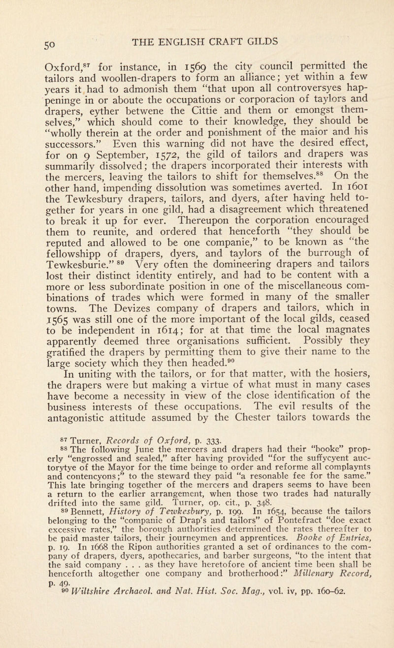 Oxford,®’’ for instance, in 1569 the city council permitted the tailors and woollen-drapers to form an alliance; yet within a few years it had to admonish them ‘That upon all controversyes hap- peninge in or aboute the occupations or corporacion of taylors and drapers, eyther betwene the Cittie and them or emongst them¬ selves,” which should come to their knowledge, they should be “wholly therein at the order and ponishment of the maior and his successors.” Even this warning did not have the desired effect, for on 9 September, 1572, the gild of tailors and drapers was summarily dissolved; the drapers incorporated their interests with the mercers, leaving the tailors to shift for themselves.®® On the other hand, impending dissolution was sometimes averted. In 1601 the Tewkesbury drapers, tailors, and dyers, after having held to¬ gether for years in one gild, had a disagreement which threatened to break it up for ever. Thereupon the corporation encouraged them to reunite, and ordered that henceforth “they should be reputed and allowed to be one companie,” to be known as “the fellowshipp of drapers, dyers, and taylors of the burrough of Tewkesburie.” ®® Very often the domineering drapers and tailors lost their distinct identity entirely, and had to be content with a more or less subordinate position in one of the miscellaneous com¬ binations of trades which were formed in many of the smaller towns. The Devizes company of drapers and tailors, which in 1565 was still one of the more important of the local gilds, ceased to be independent in 1614; for at that time the local magnates apparently deemed three organisations sufficient. Possibly they gratified the drapers by permitting them to give their name to the large society which they then headed.^® In uniting with the tailors, or for that matter, with the hosiers, the drapers were but making a virtue of what must in many cases have become a necessity in view of the close identification of the business interests of these occupations. The evil results of the antagonistic attitude assumed by the Chester tailors towards the Turner, Records of Oxford^ p. 333. The following June the mercers and drapers had their “booke” prop¬ erly “engrossed and sealed,” after having provided “for the suffycyent auc- torytye of the Mayor for the time beinge to order and reforme all complaynts and contencyonsto the steward they paid “a resonable fee for the same.” This late bringing together of the mercers and drapers seems to have been a return to the earlier arrangement, when those two trades had naturally drifted into the same gild. Turner, op. cit., p. 348. 89 Bennett, History of Tewkesbury, p. 199. In 1654, because the tailors belonging to the “companie of Drap’s and tailors” of Pontefract “doe exact excessive rates,” the borough authorities determined the rates thereafter to be paid master tailors, their journeymen and apprentices. Booke of Entries, p. 19. In 1668 the Ripon authorities granted a set of ordinances to the com¬ pany of drapers, dyers, apothecaries, and barber surgeons, “to the intent that the said company ... as they have heretofore of ancient time been shall be henceforth altogether one company and brotherhood;” Millenary Record, p. 49. 99 Wiltshire Archaeol. and Nat, Hist. Soc. Mag., vol. iv, pp. 160-62.