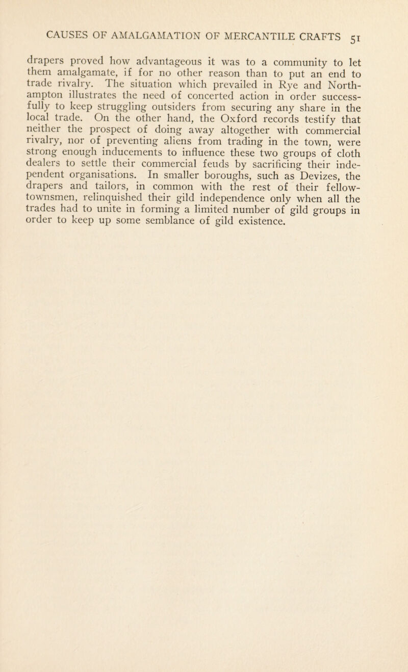 drapers proved how advantageous it was to a community to let them amalgamate, if for no other reason than to put an end to trade rivalry. The situation which prevailed in Rye and North¬ ampton illustrates the need of concerted action in order success¬ fully to keep struggling outsiders from securing any share in the local trade. On the other hand, the Oxford records testify that neither the prospect of doing away altogether with commercial rivalry, nor of preventing aliens from trading in the town, were strong enough inducements to influence these two groups of cloth dealers to settle their commercial feuds by sacrificing their inde¬ pendent organisations. In smaller boroughs, such as Devizes, the drapers and tailors, in common with the rest of their fellow- townsmen, relinquished their gild independence only when all the trades had to unite in forming a limited number of gild groups in order to keep up some semblance of gild existence.
