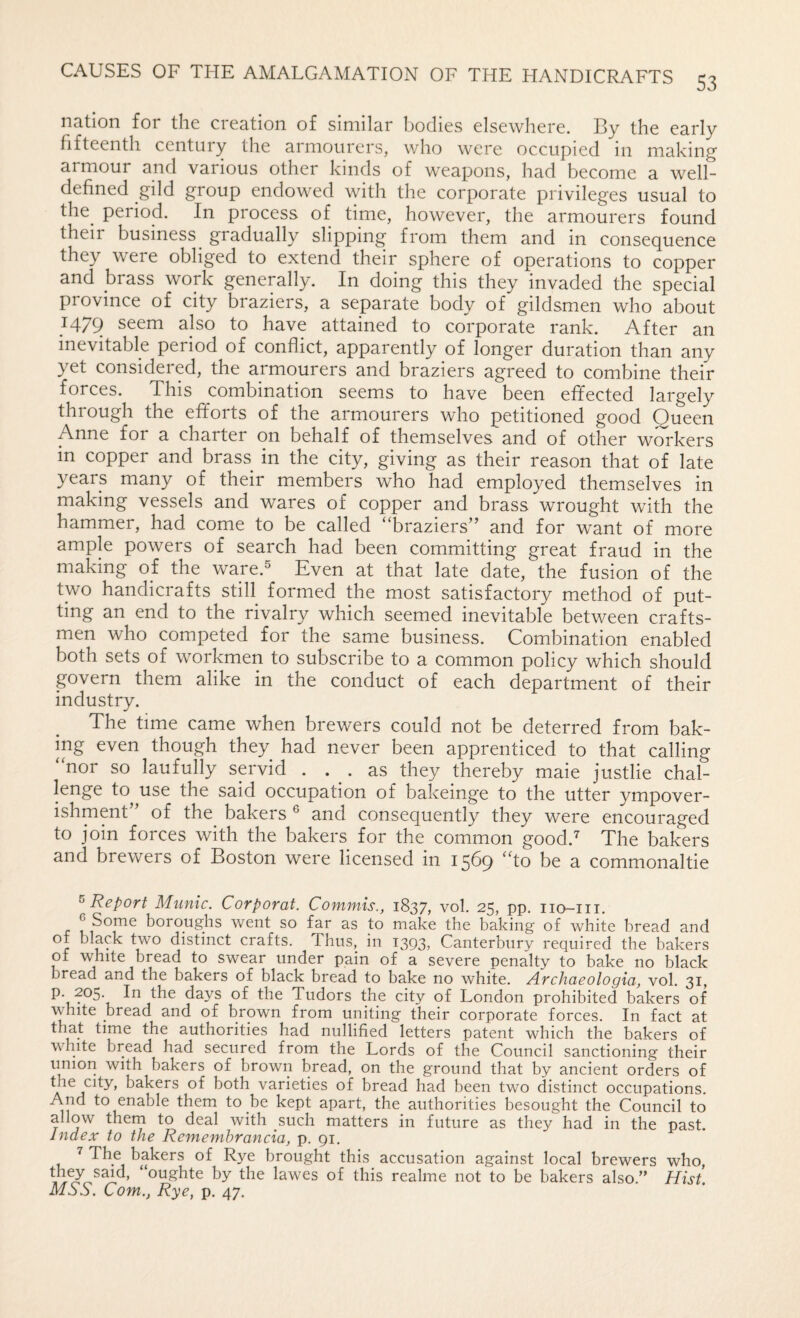 53 nation for the creation of similar bodies elsewhere. By the early fifteenth century the armourers, who were occupied in making armour and various other kinds of weapons, had become a well- defined gild group endowed with the corporate privileges usual to the^ period. In process of time, however, the armourers found their business gradually slipping from them and in consequence they were obliged to extend their sphere of operations to copper and brass work generally. In doing this they invaded the special province of city braziers, a separate body of gildsmen who about 1479 seem also to have attained to corporate rank. After an inevitable period of conflict, apparently of longer duration than any yet considered, the armourers and braziers agreed to combine their forces. This combination seems to have been effected largely through the efforts of the armourers who petitioned good Queen Anne for a charter on behalf of themselves and of other workers in copper and brass in the city, giving as their reason that of late years many of their members who had employed themselves in making vessels and wares of copper and brass wrought with the hammer, had come to be called “braziers” and for want of more ample powers of search had been committing great fraud in the making of the ware.^ Even at that late date, the fusion of the two handicrafts still formed the most satisfactory method of put¬ ting an end to the rivalry which seemed inevitable between crafts¬ men who competed for the same business. Combination enabled both sets of workmen to subscribe to a common policy which should govern them alike in the conduct of each department of their industry. The time came when brewers could not be deterred from bak¬ ing even though they had never been apprenticed to that calling “nor so laufully servid ... as they thereby maie justlie chal¬ lenge to use the said occupation of bakeinge to the utter ympover- ishment of the bakers ^ and consequently they were encouraged to join forces with the bakers for the common good.^ The bakers and brewers of Boston were licensed in 1569 “to be a commonaltie ^Report Munic. Corporal. Commis., 1837, vol. 25, pp. iio-iii. ^Some boroughs went so far as to make the baking of white bread and of black two distinct crafts. Thus, in 1393, Canterbury required the bakers of white bread to swear under pain of a severe penalty to bake no black bread and the bakers of black bread to bake no white. Archaeologia, vol. 31, p. 205. In the days of the Tudors the city of London prohibited bakers of white bread and of brown from uniting their corporate forces. In fact at that time the authorities had nullified letters patent which the bakers of white bread had secured from the Lords of the Council sanctioning their union with bakers of brown bread, on the ground that by ancient orders of A both varieties of bread had been two distinct occupations. And to enable them to be kept apart, the authorities besought the Council to allow them to deal with such matters in future as they had in the past. index to the Remembrancia, p. 91. ^ The bakers of Rye brought this accusation against local brewers who, “oughte by the lawes of this realme not to be bakers also.” Hist. MSS. Com., Rye, p. 47.