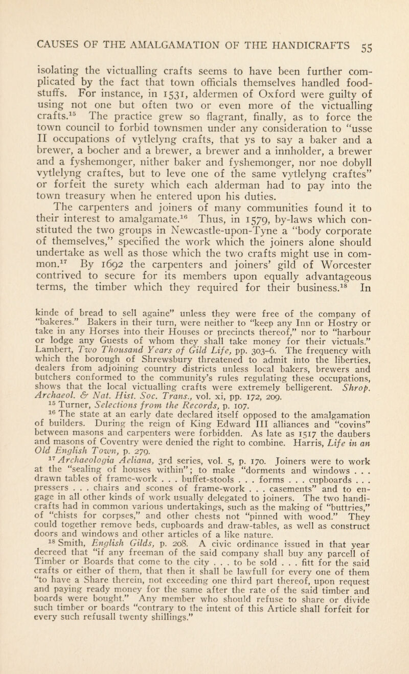 isolating the victualling crafts seems to have been further com¬ plicated by the fact that town officials themselves handled food¬ stuffs. For instance, in 1531, aldermen of Oxford were guilty of using not one but often two or even more of the victualling crafts.^® The practice grew so flagrant, finally, as to force the town council to forbid townsmen under any consideration to ‘Tsse II occupations of vytlelyng crafts, that ys to say a baker and a brewer, a bocher and a brewer, a brewer and a innholder, a brewer and a fyshemonger, nither baker and fyshemonger, nor noe dobyll vytlelyng craftes, but to leve one of the same vytlelyng craftes” or forfeit the surety which each alderman had to pay into the town treasury when he entered upon his duties. The carpenters and joiners of many communities found it to their interest to amalgamate.Thus, in 1579, by-laws which con¬ stituted the two groups in Newcastle-upon-Tyne a “body corporate of themselves,” specified the work which the joiners alone should undertake as well as those which the two crafts might use in com¬ mon.^’' By 1692 the carpenters and joiners’ gild of Worcester contrived to secure for its members upon equally advantageous terms, the timber which they required for their business.^® In kinde of bread to sell againe” unless they were free of the company of “bakeres.” Bakers in their turn, were neither to “keep any Inn or Hostry or take in any Horses into their Houses or precincts thereof,” nor to “harbour or lodge any Guests of whom they shall take money for their victuals.” Lambert, Two Thousand Years of Gild Life, pp. 303-6. The frequency with which the borough of Shrewsbury threatened to admit into the liberties, dealers from adjoining country districts unless local bakers, brewers and butchers conformed to the community’s rules regulating these occupations, shows that the local victualling crafts were extremely belligerent. Shrop. Archaeol. & Nat. Hist. Soc. Tracts., vol. xi, pp. 172, 209. Turner, Selections from the Records, p. 107. The state at an early date declared itself opposed to the amalgamation of builders. During the reign of King Edward HI alliances and “covins” between masons and carpenters were forbidden. As late as 1517 the daubers and masons of Coventry were denied the right to combine. Harris, Life in an Old English Town, p. 279. Archaeologia Aeliana, 3rd series, vol. 5, p. 170. Joiners were to work at the “sealing of houses within”; to make “dorments and windows . . . drawn tables of frame-work . . . buffet-stools . . . forms . . . cupboards . . . pressers . . . chairs and scones of frame-work . . . casements” and to en¬ gage in all other kinds of work usually delegated to joiners. The two handi¬ crafts had in common various undertakings, such as the making of “buttries,” of “chists for corpses,” and other chests not “pinned with wood.” They could together remove beds, cupboards and draw-tables, as well as construct doors and windows and other articles of a like nature. Smith, English Gilds, p. 208. A civic ordinance issued in that year decreed that “if any freeman of the said company shall buy any parcell of Timber or Boards that come to the city ... to be sold . . . fitt for the said crafts or either of them, that then it shall be lawfull for every one of them “to have a Share therein, not exceeding one third part thereof, upon request and paying ready money for the same after the rate of the said timber and boards were bought.” Any member who should refuse to share or divide such timber or boards “contrary to the intent of this Article shall forfeit for every such refusall twenty shillings.”
