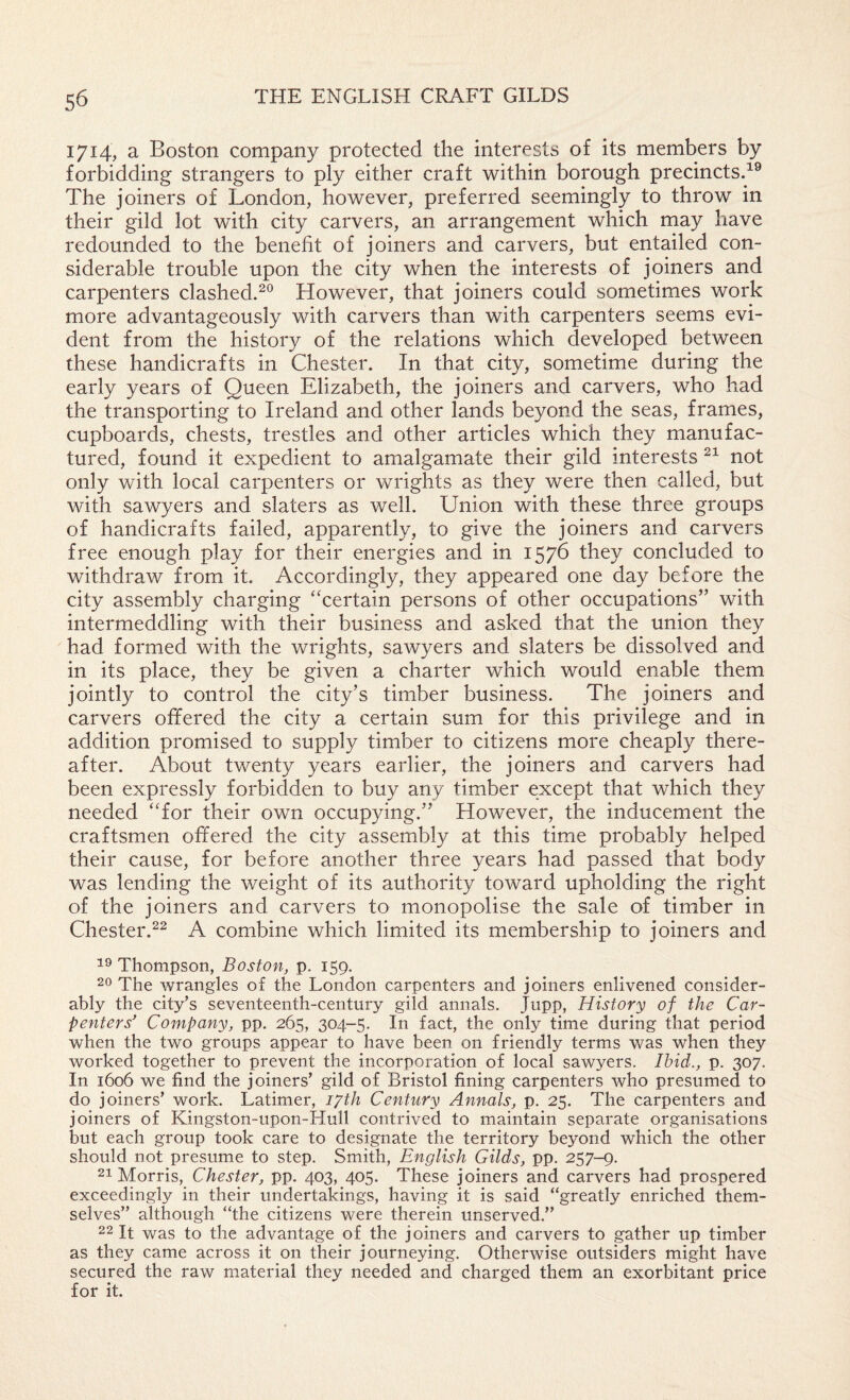 1714, a Boston company protected the interests of its members by forbidding strangers to ply either craft within borough precinctsd® The joiners of London, however, preferred seemingly to throw in their gild lot with city carvers, an arrangement which may have redounded to the benefit of joiners and carvers, but entailed con¬ siderable trouble upon the city when the interests of joiners and carpenters clashed.^*^ However, that joiners could sometimes work more advantageously with carvers than with carpenters seems evi¬ dent from the history of the relations which developed between these handicrafts in Chester. In that city, sometime during the early years of Queen Elizabeth, the joiners and carvers, who had the transporting to Ireland and other lands beyond the seas, frames, cupboards, chests, trestles and other articles which they manufac¬ tured, found it expedient to amalgamate their gild interests not only with local carpenters or wrights as they were then called, but with sawyers and slaters as well. Union with these three groups of handicrafts failed, apparently, to give the joiners and carvers free enough play for their energies and in 1576 they concluded to withdraw from it. Accordingly, they appeared one day before the city assembly charging “certain persons of other occupations” with intermeddling with their business and asked that the union they had formed with the wrights, sawyers and slaters be dissolved and in its place, they be given a charter which would enable them jointly to control the city’s timber business. The joiners and carvers offered the city a certain sum for this privilege and in addition promised to supply timber to citizens more cheaply there¬ after. About twenty years earlier, the joiners and carvers had been expressly forbidden to buy any timber except that which they needed “for their own occupying.” However, the inducement the craftsmen offered the city assembly at this time probably helped their cause, for before another three years had passed that body was lending the weight of its authority toward upholding the right of the joiners and carvers to monopolise the sale of timber in Chester.^2 A combine which limited its membership to joiners and Thompson, Boston, p. 159, 20 The wrangles of the London carpenters and joiners enlivened consider¬ ably the city’s seventeenth-century gild annals. Jupp, History of the Car¬ penters’ Company, pp. 265, 304-5. In fact, the only time during that period when the two groups appear to have been on friendly terms was when they worked together to prevent the incorporation of local sawyers. Ibid., p. 307. In 1606 we find the joiners’ gild of Bristol fining carpenters who presumed to do joiners’ work. Latimer, lyth Century Annals, p. 25. The carpenters and joiners of Kingston-upon-Hull contrived to maintain separate organisations but each group took care to designate the territory beyond which the other should not presume to step. Smith, English Gilds, pp. 257-9. 21 Morris, Chester, pp. 403, 405. These joiners and carvers had prospered exceedingly in their undertakings, having it is said “greatly enriched them¬ selves” although “the citizens were therein unserved.” 22 It was to the advantage of the joiners and carvers to gather up timber as they came across it on their journeying. Otherwise outsiders might have secured the raw material they needed and charged them an exorbitant price for it.