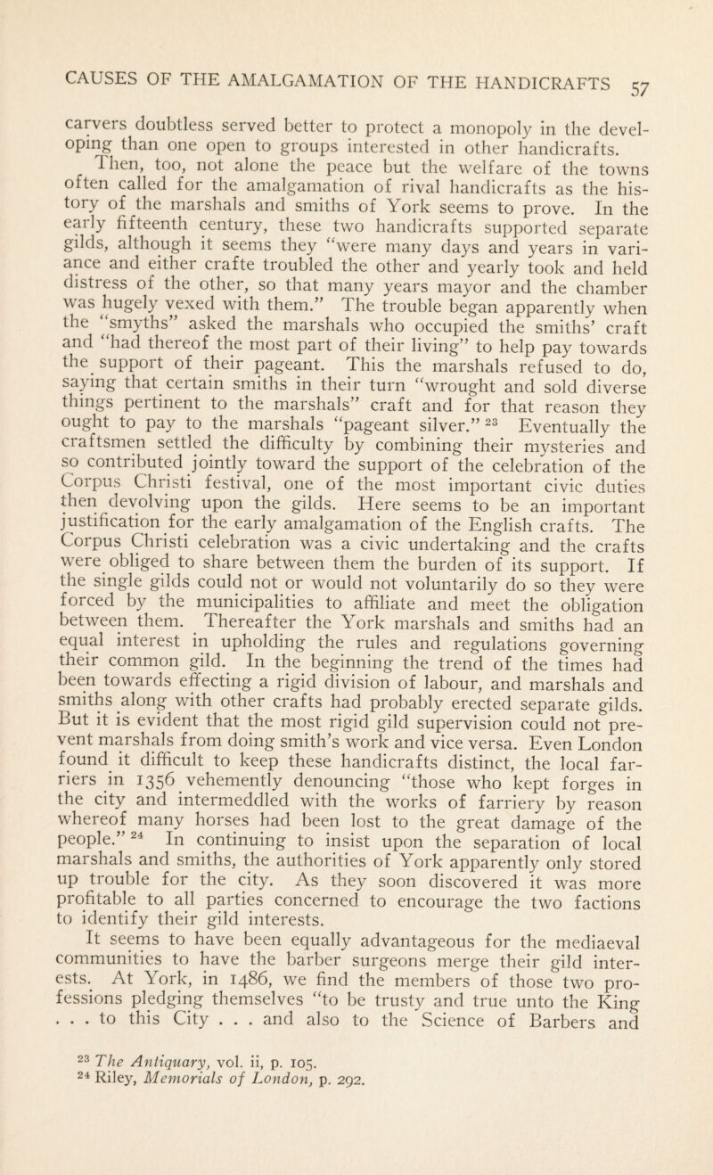 carvers doubtless served better to protect a monopoly in the devel¬ oping than one open to groups interested in other handicrafts. Then, too, not alone the peace but the welfare of the towns often called for the amalgamation of rival handicrafts as the his¬ tory of the marshals and smiths of York seems to prove. In the early fifteenth century, these two handicrafts supported separate gilds, although it seems they ‘‘were many days and years in vari¬ ance and either crafte troubled the other and yearly took and held distress of the other, so that many years mayor and the chamber was hugely vexed with them.” The trouble began apparently when the ‘‘smyths” asked the marshals who occupied the smiths’ craft and had theieof the most part of their living” to help pay towards the^ support of their pageant. This the marshals refused to do, sapng that certain smiths in their turn “wrought and sold diverse things pertinent to the marshals” craft and for that reason they ought to pay to the marshals ‘pageant silver.” Eventually the craftsmen settled the difficulty by combining their mysteries and so contributed jointly toward the support of the celebration of the Corpus Christi festival, one of the most important civic duties then devolving upon the gilds. Here seems to be an important justification for the early amalgamation of the English crafts. The Corpus Christi celebration was a civic undertaking and the crafts were obliged to share between them the burden of its support. If the single gilds could not or would not voluntarily do so they were forced by the municipalities to affiliate and meet the obligation between them. ^ Thereafter the York marshals and smiths had an equal interest in upholding the rules and regulations governing their common gild.^ In the_ beginning the trend of the times had been towards effecting a rigid division of labour, and marshals and smiths along with other crafts had probably erected separate gilds. But it is evident that the most rigid gild supervision could not pre¬ vent marshals from doing smith’s work and vice versa. Even London found it difficult to keep these handicrafts distinct, the local far¬ riers in 1356 vehemently denouncing “those who kept forges in the city and intermeddled with the works of farriery by reason whereof many horses had been lost to the great damage of the people.” 24 In continuing to insist upon the separation of local marshals and smiths, the authorities of York apparently only stored up trouble for the city. As they soon discovered it was more profitable to all parties concerned to encourage the two factions to identify their gild interests. It seems to have been equally advantageous for the mediaeval communities to have the barber surgeons merge their gild inter¬ ests.^ At York, in i486, we find the members of those two pro¬ fessions pledging themselves “to be trusty and true unto the King . . . to this City . . . and also to the Science of Barbers and 23 The Antiquary, vol. ii, p. 105. 24 Riley, Memorials of London, p. 292.