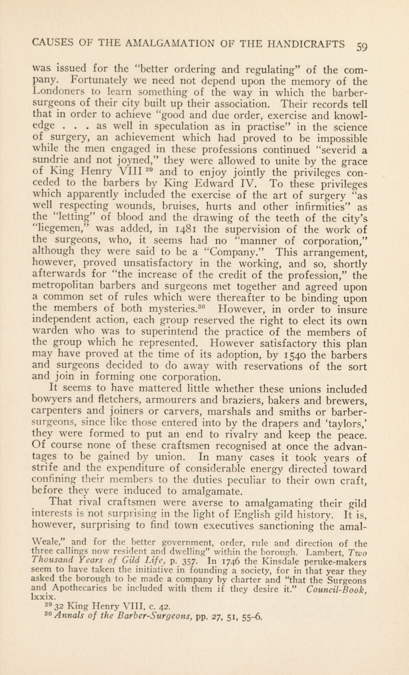 was issued for the ‘‘better ordering and regulating” of the com¬ pany. Fortunately we need not depend upon the memory of the Londoners to learn something of the way in which the barber- surgeons of their city built up their association. Their records tell that in order to achieve “good and due order, exercise and knowl¬ edge ... as well in speculation as in practise” in the science of surgery, an achievement which had proved to be impossible while the men engaged in these professions continued “severid a sundrie and not joyned,” they were allowed to unite by the grace of King Henry VIII and to enjoy jointly the privileges con¬ ceded to the barbers by King Edward IV. To these privileges which apparently included the exercise of the art of surgery “as well respecting wounds, bruises, hurts and other infirmities” as the “letting” of blood and the drawing of the teeth of the city’s “liegemen,” was added, in 1481 the supervision of the work of the surgeons, who, it seems had no “manner of corporation,” although they were said to be a “Company.” This arrangement, however, proved unsatisfactory in the working, and so, shortly afterwards for “the increase of the credit of the profession,” the metropolitan barbers and surgeons met together and agreed upon a common set of rules which were thereafter to be binding upon the members of both mysteries.^® tiowever, in order to insure independent action, each group reserved the right to elect its own warden who was to superintend the practice of the members of the group which he represented. However satisfactory this plan may have proved at the time of its adoption, by 1540 the barbers and surgeons decided to do away with reservations of the sort and join in forming one corporation. It seems to have mattered little whether these unions included bowyers and fletchers, armourers and braziers, bakers and brewers, carpenters and joiners or carvers, marshals and smiths or barber- surgeons, since like those entered into by the drapers and ‘taylors,’ they were formed to put an end to rivalry and keep the peace. Of course none of these craftsmen recognised at once the advan¬ tages to be gained by union. In many cases it took years of strife and the expenditure of considerable energy directed toward confining their members to the duties peculiar to their own craft, before they were induced to amalgamate. That rival craftsmen were averse to amalgamating their gild interests is not surprising in the light of English gild history. It is, however, surprising to find town executives sanctioning the amal- Weale,” and for the better government, order, rule and direction of the three callings now resident and dwelling” within the borough. Lambert, Tzvo Thousand Years of Gild Life, p. 357. In 1746 the Kinsdale peruke-makers seem to have taken the initiative in founding a society, for in that year they asked the borough to be made a company by charter and “that the Surgeons and Apothecaries be included with them if they desire it.” Council-Book, Ixxix. 32 King Henry VHI, c. 42. Annals of the Barber-Surgeons, pp. 27, 51, 55-6.