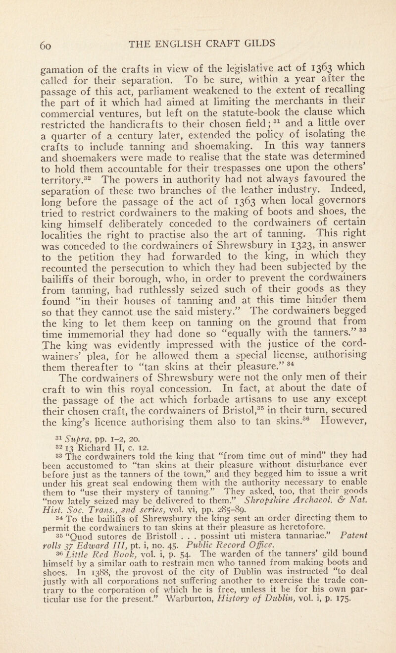 gamation of the crafts in view of the legislative act of 1363 which called for their separation. To be sure, within a year after the passage of this act, parliament weakened to the extent of recalling the part of it which had aimed at limiting the merchants in their commercial ventures, but left on the statute-book the clause which restricted the handicrafts to their chosen field; and a little over a quarter of a century later, extended the policy of isolating the crafts to include tanning and shoemaking. In this way tanners and shoemakers were made to realise that the state was determined to hold them accountable for their trespasses one upon the others' territory.The powers in authority had not always favoured the separation of these two branches of the leather industry. Indeed, long before the passage of the act of 1363 when local governors tried to restrict cordwainers to the making of boots and shoes, the king himself deliberately conceded to the cordwainers of certain localities the right to practise also the art of tanning. This right was conceded to the cordwainers of Shrewsbury in 1323, in answer to the petition they had forwarded to the king, in which they recounted the persecution to which they had been subjected by the bailiffs of their borough, who, in order to prevent the cordwainers from tanning, had ruthlessly seized such of their goods as they found ‘hn their houses of tanning and at this time hinder them so that they cannot use the said mistery.” The cordwainers begged the king to let them keep on tanning on the ground that from time immemorial they had done so “equally with the tanners. The king was evidently impressed with the justice of the cord¬ wainers' plea, for he allowed them a special license, authorising them thereafter to “tan skins at their pleasure. The cordwainers of Shrewsbury were not the only men of their craft to win this royal concession. In fact, at about the date of the passage of the act which forbade artisans to use any except their chosen craft, the cordwainers of Bristol,^® in their turn, secured the king’s licence authorising them also to tan skins.^® However, 31 Supra, pp. 1-2, 20. 32 13 Richard H, c. 12. 33 The cordwainers told the king that “from time out of mind” they had been accustomed to “tan skins at their pleasure without disturbance ever before just as the tanners of the town,” and they begged him to issue a writ under his great seal endowing them with the authority necessary to enable them to “use their mystery of tanning.” They asked, too, that their goods “now lately seized may be delivered to them.” Shropshire Archaeol. & Nat. Hist. Soc. Trans., 2nd series, vol. vi, pp. 285-89. 34 To the bailiffs of Shrewsbury the king sent an order directing them to permit the cordwainers to tan skins at their pleasure as heretofore. 35 “Quod sutores de Bristoll . . . possint uti mistera tannariae.” Patent rolls 37 Edward III, pt. i, no. 45. Public Record Office. 3« Little Red Book, vol. i, p. 54. The warden of the tanners’ gild bound himself by a similar oath to restrain men who tanned frorn making boots and shoes. In 1388, the provost of the city of Dublin was instructed “to deal justly with all corporations not suffering another to exercise the trade con¬ trary to the corporation of which he is free, unless it be for his own par¬ ticular use for the present.” Warburton, History of Dublin, vol. i, p. 175.