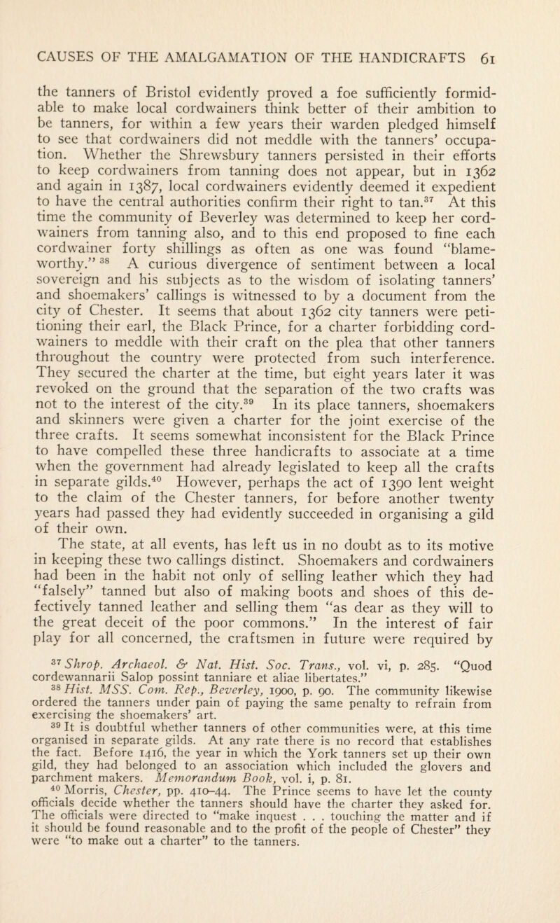 the tanners of Bristol evidently proved a foe sufficiently formid¬ able to make local cordwainers think better of their ambition to be tanners, for within a few years their warden pledged himself to see that cordwainers did not meddle with the tanners’ occupa¬ tion. Whether the Shrewsbury tanners persisted in their efforts to keep cordwainers from tanning does not appear, but in 1362 and again in 1387, local cordwainers evidently deemed it expedient to have the central authorities confirm their right to tan.^^ At this time the community of Beverley was determined to keep her cord¬ wainers from tanning also, and to this end proposed to fine each cordwainer forty shillings as often as one was found “blame¬ worthy.” A curious divergence of sentiment between a local sovereign and his subjects as to the wisdom of isolating tanners’ and shoemakers’ callings is witnessed to by a document from the city of Chester. It seems that about 1362 city tanners were peti¬ tioning their earl, the Black Prince, for a charter forbidding cord¬ wainers to meddle with their craft on the plea that other tanners throughout the country were protected from such interference. They secured the charter at the time, but eight years later it was revoked on the ground that the separation of the two crafts was not to the interest of the city.^^ In its place tanners, shoemakers and skinners were given a charter for the joint exercise of the three crafts. It seems somewhat inconsistent for the Black Prince to have compelled these three handicrafts to associate at a time when the government had already legislated to keep all the crafts in separate gilds.^° However, perhaps the act of 1390 lent weight to the claim of the Chester tanners, for before another twenty years had passed they had evidently succeeded in organising a gild of their own. The state, at all events, has left us in no doubt as to its motive in keeping these two callings distinct. Shoemakers and cordwainers had been in the habit not only of selling leather which they had “falsely” tanned but also of making boots and shoes of this de¬ fectively tanned leather and selling them “as dear as they will to the great deceit of the poor commons.” In the interest of fair play for all concerned, the craftsmen in future were required by Shrop. Archaeol. & Nat. Hist. Soc. Trans., vol. vi, p. 285. “Quod cordewannarii Salop possint tanniare et aliae libertates.” Hist. MSS. Com. Rep., Beverley, 1900, p. 90. The community likewise ordered the tanners under pain of paying the same penalty to refrain from exercising the shoemakers’ art. 39 It is doubtful whether tanners of other communities were, at this time organised in separate gilds. At any rate there is no record that establishes the fact. Before 1416, the year in which the York tanners set up their own gild, they had belonged to an association which included the glovers and parchment makers. Memorandum Book, vol. i, p. 81. 49 Morris, Chester, pp. 41Q-44. The Prince seems to have let the county officials decide whether the tanners should have the charter they asked for. The officials were directed to “make inquest . . . touching the matter and if it should be found reasonable and to the profit of the people of Chester” they were “to make out a charter” to the tanners.