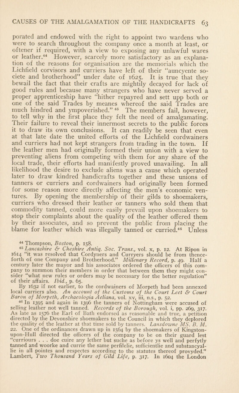 porated and endowed with the right to appoint two wardens who were to search throughout the company once a month at least, or oftener if required, with a view to exposing any unlawful wares or leatherd^ However, scarcely more satisfactory as an explana¬ tion of the reasons for organisation are the memorials which the Lichfield corvisors and curriers have left of their “auncyente so- ciete and brotherhood” under date of 1625. It is true that they bewail the fact that their crafts are mightily decayed for lack of good rules and because many strangers who have never served a proper apprenticeship have “hither repayred and sett upp both or one of the said Trades by meanes whereof the said Trades are much hindred and ympoverished.” The members fail, however, to tell why in the first place they felt the need of amalgamating. Their failure to reveal their innermost secrets to the public forces it to draw its own conclusions. It can readily be seen that even at that late date the united efforts of the Lichfield cordwainers and curriers had not kept strangers from trading in the town. If the leather men had originally formed their union with a view to preventing aliens from competing with them for any share of the local trade, their efforts had manifestly proved unavailing. In all likelihood the desire to exclude aliens was a cause which operated later to draw kindred handicrafts together and these unions of tanners or curriers and cordwainers had originally been formed for some reason more directly affecting the men’s economic ven¬ tures. By opening the membership of their gilds to shoemakers, curriers who dressed their leather or tanners who sold them that commodity tanned, could more easily prevail upon shoemakers to stop their complaints about the quality of the leather offered them by their associates, and so prevent the public from placing the blame for leather which was illegally tanned or curried.^® Unless ^ Thompson, Boston, p. 158. Lancashire & Cheshire Antiq. Soc. Trans., vol. x, p. 12. At Ripon in 1614 “it was resolved that Cordyners and Curryers should be from thence¬ forth of one Company and Brotherhood.” Millenary Record, p. 49. Half a century later the mayor and his associates ordered the officers of this com¬ pany to summon their members in order that between them they might con¬ sider “what new rules or orders may be necessary for the better regulation” of their affairs. Ibid., p. 65. By 1632 if not earlier, to the cordwainers of Morpeth had been annexed local curriers also. An account of the Customs of the Court Leet & Court Baron of Morpeth, Archaeologia Aeliana, vol. xv, iii, n.s., p. 52. 46 In 1395 and again in 1396 the tanners of Nottingham were accused of selling leather not well tanned. Records of the Borough, vol. i, pp. 269, 317. As late as 1576 the Earl of Bath endorsed as reasonable and true, a petition directed by the Devonshire shoemakers to the Council in which they deplored the quality of the leather at that time sold by tanners. Lansdowne MS. B. M. 22. One of the ordinances drawn up in 1564 by the shoemakers of Kingston- upon-Hull directed the officers of the company to be on their guard lest “curriours . . . doe cuire any lether but suche as before ys well and perfytly tanned and woorke and currie the same perfilelie, sufficientlie and substancyal- lie in all pointes and respectes according to the statutes thereof provyded.” Lambert, Two Thousand Years of Gild Life, p. 317. In 1604 the London