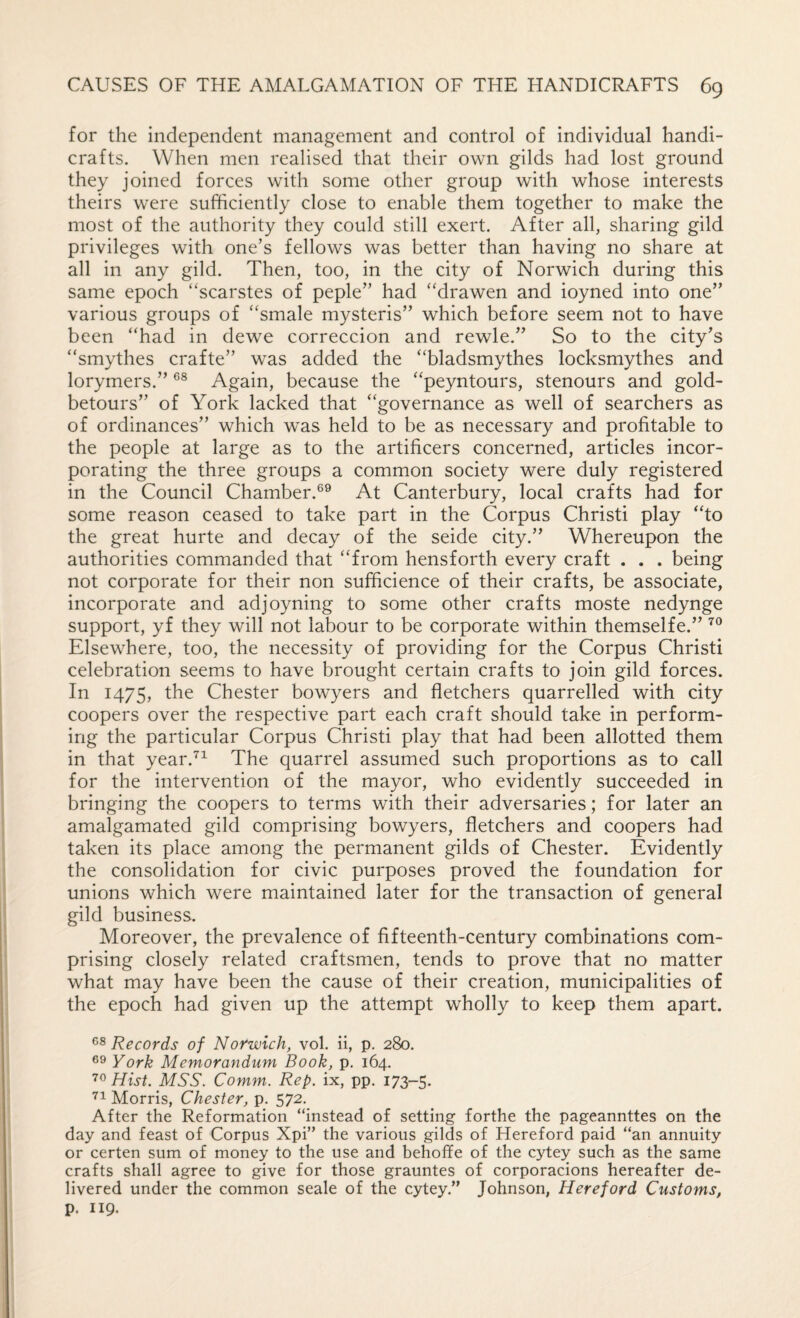 for the independent management and control of individual handi¬ crafts. When men realised that their own gilds had lost ground they joined forces with some other group with whose interests theirs were sufficiently close to enable them together to make the most of the authority they could still exert. After all, sharing gild privileges with one’s fellows was better than having no share at all in any gild. Then, too, in the city of Norwich during this same epoch “scarstes of peple” had ‘'drawen and ioyned into one” various groups of ‘‘smale mysteris” which before seem not to have been “had in dewe correccion and rewle.” So to the city’s “smythes crafte” was added the “bladsmythes locksmythes and lorymers.” Again, because the “peyntours, stenours and gold- betours” of York lacked that “governance as well of searchers as of ordinances” which was held to be as necessary and profitable to the people at large as to the artificers concerned, articles incor¬ porating the three groups a common society were duly registered in the Council Chamber.®® At Canterbury, local crafts had for some reason ceased to take part in the Corpus Christi play “to the great hurte and decay of the seide city.” Whereupon the authorities commanded that “from hensforth every craft . . . being not corporate for their non sufficience of their crafts, be associate, incorporate and adjoyning to some other crafts moste nedynge support, yf they will not labour to be corporate within themselfe.” Elsewhere, too, the necessity of providing for the Corpus Christi celebration seems to have brought certain crafts to join gild forces. In 1475, Chester bowyers and fletchers quarrelled with city coopers over the respective part each craft should take in perform¬ ing the particular Corpus Christi play that had been allotted them in that year.^^ The quarrel assumed such proportions as to call for the intervention of the mayor, who evidently succeeded in bringing the coopers to terms with their adversaries; for later an amalgamated gild comprising bowyers, fletchers and coopers had taken its place among the permanent gilds of Chester. Evidently the consolidation for civic purposes proved the foundation for unions which were maintained later for the transaction of general gild business. Moreover, the prevalence of fifteenth-century combinations com¬ prising closely related craftsmen, tends to prove that no matter what may have been the cause of their creation, municipalities of the epoch had given up the attempt wholly to keep them apart. Records of Norwich, vol. ii, p. 280. York Memorandum Book, p. 164. Hist. MSS. Comm. Rep. ix, pp. 173-5. Morris, Chester, p. 572. After the Reformation “instead of setting forthe the pageannttes on the day and feast of Corpus Xpi” the various gilds of Hereford paid “an annuity or certen sum of money to the use and behoffe of the c>4;ey such as the same crafts shall agree to give for those grauntes of corporacions hereafter de¬ livered under the common seale of the cytey.” Johnson, Hereford Customs, p. I19.