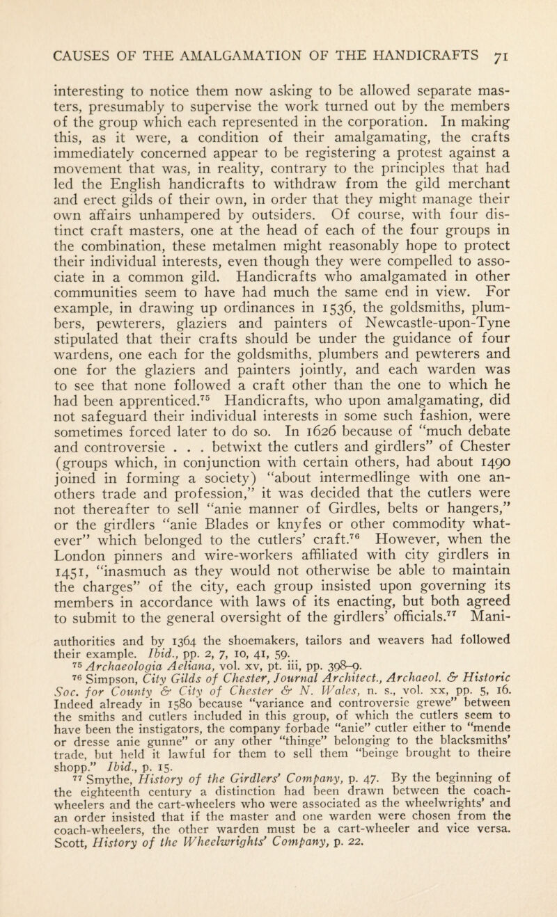 interesting to notice them now asking to be allowed separate mas¬ ters, presumably to supervise the work turned out by the members of the group which each represented in the corporation. In making this, as it were, a condition of their amalgamating, the crafts immediately concerned appear to be registering a protest against a movement that was, in reality, contrary to the principles that had led the English handicrafts to withdraw from the gild merchant and erect gilds of their own, in order that they might manage their own affairs unhampered by outsiders. Of course, with four dis¬ tinct craft masters, one at the head of each of the four groups in the combination, these metalmen might reasonably hope to protect their individual interests, even though they were compelled to asso¬ ciate in a common gild. Handicrafts who amalgamated in other communities seem to have had much the same end in view. For example, in drawing up ordinances in 1536, the goldsmiths, plum¬ bers, pewterers, glaziers and painters of Newcastle-upon-Tyne stipulated that their crafts should be under the guidance of four wardens, one each for the goldsmiths, plumbers and pewterers and one for the glaziers and painters jointly, and each warden was to see that none followed a craft other than the one to which he had been apprenticed.'^® Handicrafts, who upon amalgamating, did not safeguard their individual interests in some such fashion, were sometimes forced later to do so. In 1626 because of ''much debate and controversie . . . betwixt the cutlers and girdlers” of Chester (groups which, in conjunction with certain others, had about 1490 joined in forming a society) about intermedlinge with one an- others trade and profession,” it was decided that the cutlers were not thereafter to sell anie manner of Girdles, belts or hangers,” or the girdlers anie Blades or knyfes or other commodity what¬ ever” which belonged to the cutlers’ craft.”^® However, when the London pinners and wire-workers affiliated with city girdlers in 1451, inasmuch as they would not otherwise be able to maintain the charges” of the city, each group insisted upon governing its members in accordance vGth laws of its enacting, but both agreed to submit to the general oversight of the girdlers’ officials.'^’’ Mani- authorities and by 1364 the shoemakers, tailors and weavers had followed their example. Ibid., pp. 2, 7, 10, 41, 59. ^ Archaeologia Aeliana, vol. xv, pt. iii, pp. 398-9. Simpson, City Gilds of Chester, Journal Architect., Archaeol. & Historic Soc. for County & City of Chester & N. Wales, n. s., yol. xx, pp. 5, 16. Indeed already in 1580 because “variance and controversie grewe” between the smiths and cutlers included in this group, of which the cutlers seem to have been the instigators, the company forbade “anie” cutler either to “mende or dresse anie gunne” or any other “thinge” belonging to the blacksmiths’ trade, but held it lawful for them to sell them “beinge brought to theire shopp.” Ibid., p. 15. 77 Smythe, History of the Girdlers' Company, p. 47. By the beginning of the eighteenth century a distinction had been drawn between the coach- wheelers and the cart-wheelers who were associated as the wheelwrights’ and an order insisted that if the master and one warden were chosen from the coach-wheelers, the other warden must be a cart-wheeler and vice versa. Scott, History of the Wheelwrights' Company, p. 22.