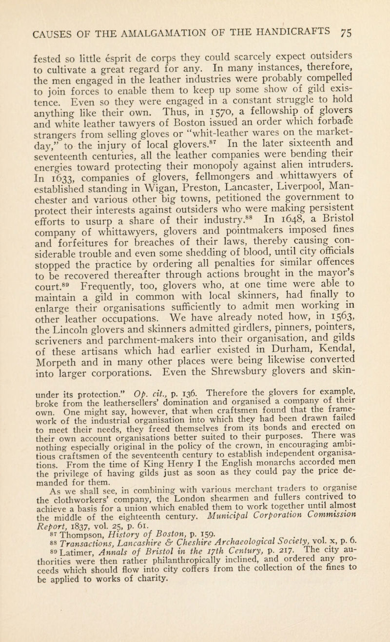 fested so little esprit de corps they could scarcely expect outsiders to cultivate a great regard for any. In many instances, therefore, the men engaged in the leather industries were probably compelled to join forces to enable them to keep up some show of gild tence. Even so they were engaged in a constant struggle to hold anything like their own. Thus, in 1570, a fellowship of glovers and white leather tawyers of Boston issued an order which forbade strangers from selling gloves or whit-leather waies on the maiket- day,” to the injury of local glovers.^ In the later sixteenth and seventeenth centuries, all the leather companies were bending their energies toward protecting their monopoly against alien intruders. In 1633, companies of glovers, fellmongers and \vhittawyers of established standing in Wigan, Preston, Lancaster, Liverpool, Man¬ chester and various other big towns, petitioned the government to protect their interests against outsiders who were making persistent efforts to usurp a share of their industry.^® In 1648, a Bristol company of whittawyers, glovers and pointmakers imposed fines and forfeitures for breaches of their laws, thereby causing con¬ siderable trouble and even some shedding of blood, until city officials stopped the practice by ordering all penalties for similar offences to be recovered thereafter through actions brought in the mayor s court.®® Frequently, too, glovers who, at one time were able to maintain a gild in common with local skinners, had finally to enlarge their organisations sufficiently to admit men working in other leather occupations. We have already noted how, in 1563, the Lincoln glovers and skinners admitted girdlers, pinners, pointers, scriveners and parchment-makers into their organisation, and gilds of these artisans which had earlier existed in Durham, Kendal, Morpeth and in many other places were being likewise converted into larger corporations. Even the Shrewsbury glovers and skin- under its protection.” Op. cit., p. 13E Therefore the glovers for example, broke from the leathersellers’ domination and organised a company of their own. One might say, however, that when craftsmen found that the frame¬ work of the industrial organisation into which they had been drawn failed to meet their needs, they freed themselves from its bonds and ^ected on their own account organisations better suited to their purposes. There was nothing especially original in the policy of the crown, in encouraging arnbi- tious craftsmen of the seventeenth century to establish independent organisa¬ tions. From the time of King Henry I the English monarchs accorded rnen the privilege of having gilds just as soon as they could pay the price de¬ manded for them. ^ As we shall see, in combining with various merchant traders to organise the clothworkers’ company, the London shearmen and fullers contrived to achieve a basis for a union which enabled them to work together until almost the middle of the eighteenth century. Municipal Corporation Commission Report, 1837, vol. 25, p. 61. Thompson, History of Boston, p. 159* - 1 ' 1 a Transactions, Lancashire S’ Cheshire Archaeological Society, vol. x, p. o. 89 Latimer, Annals of Bristol in the lyth Century, p. 217. The city au¬ thorities were then rather philanthropically inclined, and ordered any pro¬ ceeds which should flow into city coffers from the collection of the fines to be applied to works of charity.