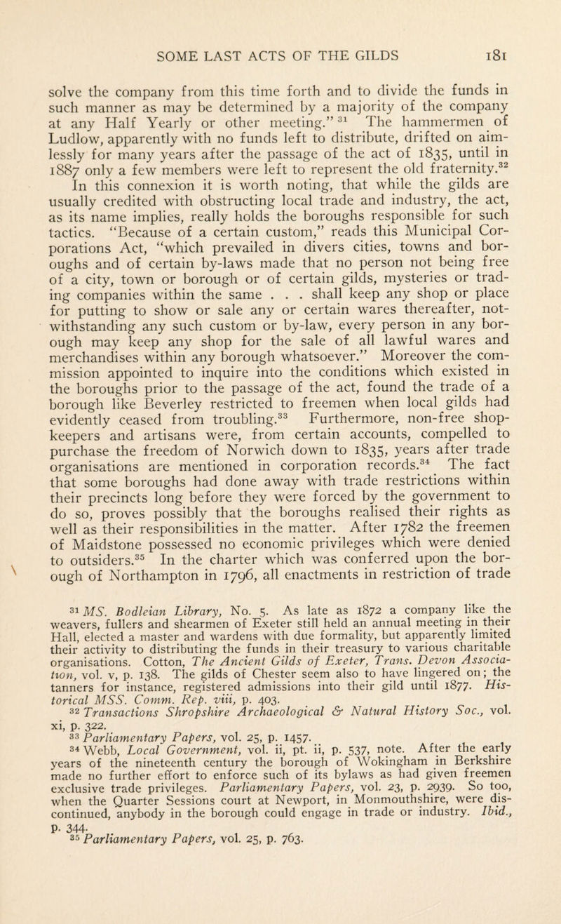 solve the company from this time forth and to divide the funds in such manner as may be determined by a majority of the company at any Half Yearly or other meeting.” The hammermen of Ludlow, apparently with no funds left to distribute, drifted on aim¬ lessly for many years after the passage of the act of 1835, until in 1887 only a few members were left to represent the old fraternity.^^ In this connexion it is worth noting, that while the gilds are usually credited with obstructing local trade and industry, the act, as its name implies, really holds the boroughs responsible for such tactics. “Because of a certain custom,” reads this Municipal Cor¬ porations Act, “which prevailed in divers cities, towns and bor¬ oughs and of certain by-laws made that no person not being free of a city, town or borough or of certain gilds, mysteries or trad¬ ing companies within the same . . . shall keep any shop or place for putting to show or sale any or certain wares thereafter, not¬ withstanding any such custom or by-law, every person in any bor¬ ough may keep any shop for the sale of all lawful wares and merchandises within any borough whatsoever.” Moreover the com¬ mission appointed to inquire into the conditions which existed in the boroughs prior to the passage of the act, found the trade of a borough like Beverley restricted to freemen when local gilds had evidently ceased from troubling.^^ Furthermore, non-free shop¬ keepers and artisans were, from certain accounts, compelled to purchase the freedom of Norwich down to 1835, years after trade organisations are mentioned in corporation records.The fact that some boroughs had done away with trade restrictions within their precincts long before they were forced by the government to do so, proves possibly that the boroughs realised their rights as well as their responsibilities in the matter. After 1782 the freemen of Maidstone possessed no economic privileges which were denied to outsiders.^^ In the charter which was conferred upon the bor¬ ough of Northampton in 1796, all enactments in restriction of trade 31 MY Bodleian Library, No. 5. As late as 1872 a company like the weavers, fullers and shearmen of Exeter still held an annual meeting in their Hall, elected a master and wardens with due formality, but apparently limited their activity to distributing the funds in their treasury to various charitable organisations. Cotton, The Ancient Gilds of Exeter, Trans. Devon Associa¬ tion, vol. V, p. 138. The gilds of Chester seem also to have lingered on; the tanners for instance, registered admissions into their gild until 1877. His¬ torical MSS. Comm. Rep. viii, p. 403. 32 Transactions Shropshire Archaeological & Natural History Soc., vol. xi, p. 322. ^^Parliamentary Papers, vol. 25, p. 1457*_ 34 Webb, Local Government, vol. ii, pt. ii, p. 537, note. After the early years of the nineteenth century the borough of Wokingham in Berkshire made no further effort to enforce such of its bylaws as had given freemen exclusive trade privileges. Parliamentary Papers, vol. 23, p. 2939. So too, when the Quarter Sessions court at Newport, in Monmouthshire, were dis¬ continued, anybody in the borough could engage in trade or industry. Ibid., P- 344. 35 Parliamentary Papers, vol. 25, p. 763.