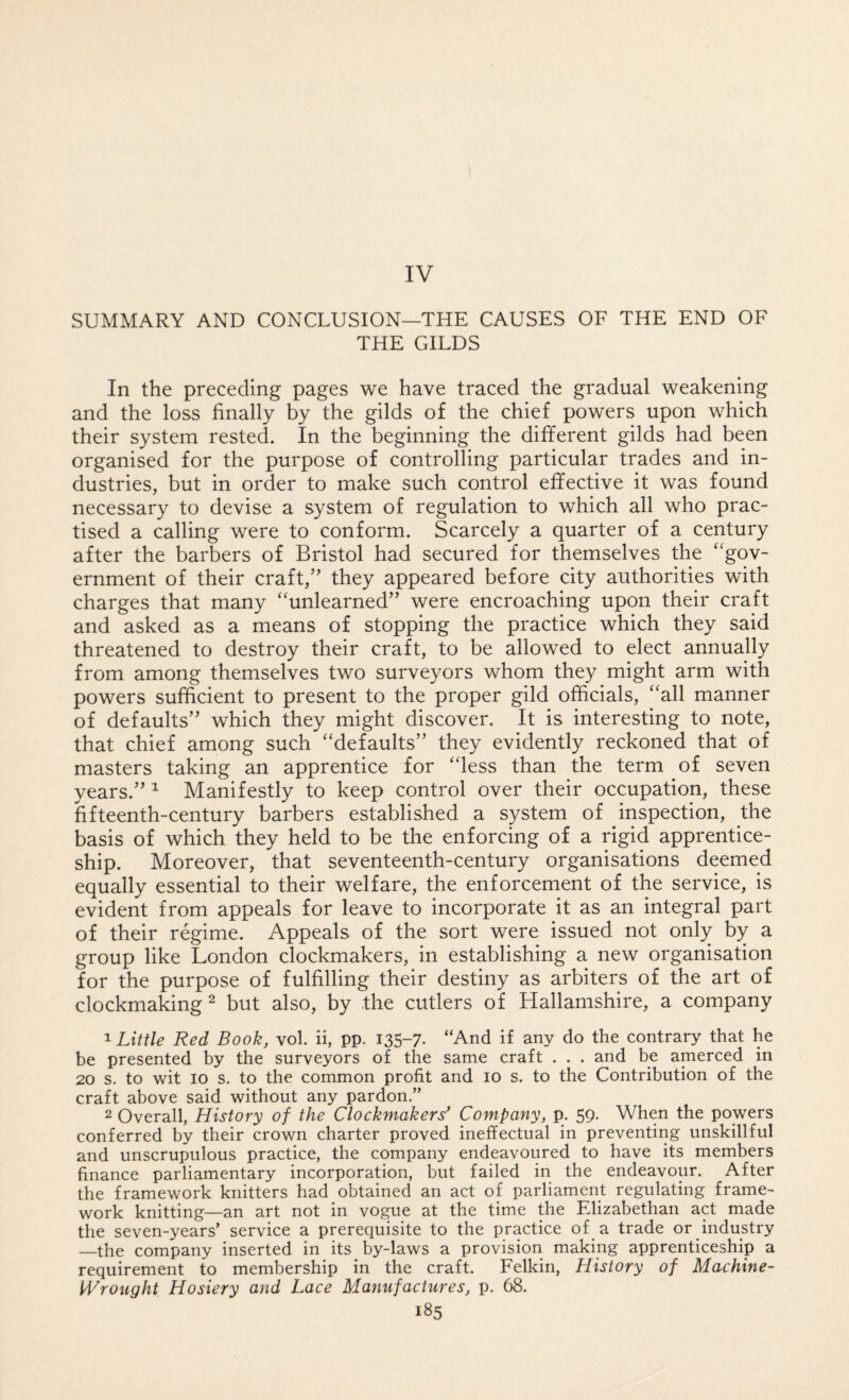 IV SUMMARY AND CONCLUSION—THE CAUSES OF THE END OF THE GILDS In the preceding pages we have traced the gradual weakening and the loss finally by the gilds of the chief powers upon which their system rested. In the beginning the different gilds had been organised for the purpose of controlling particular trades and in¬ dustries, but in order to make such control effective it was found necessary to devise a system of regulation to which all who prac¬ tised a calling were to conform. Scarcely a quarter of a century after the barbers of Bristol had secured for themselves the “gov¬ ernment of their craft,” they appeared before city authorities with charges that many “unlearned” were encroaching upon their craft and asked as a means of stopping the practice which they said threatened to destroy their craft, to be allowed to elect annually from among themselves two surveyors whom they might arm with powers sufficient to present to the proper gild officials, “all manner of defaults” which they might discover. It is interesting to note, that chief among such “defaults” they evidently reckoned that of masters taking an apprentice for “less than the term of seven years.” ^ Manifestly to keep control over their occupation, these fifteenth-century barbers established a system of inspection, the basis of which they held to be the enforcing of a rigid apprentice¬ ship. Moreover, that seventeenth-century organisations deemed equally essential to their welfare, the enforcement of the service, is evident from appeals for leave to incorporate it as an integral part of their regime. Appeals of the sort were issued not only by a group like London clockmakers, in establishing a new organisation for the purpose of fulfilling their destiny as arbiters of the art of clockmaking ^ but also, by the cutlers of Hallamshire, a company 1 Little Red Book, vol. ii, pp. 135-7. “And if any do the contrary that he be presented by the surveyors of the same craft . . . and be amerced in 20 s. to wit 10 s. to the common profit and 10 s. to the Contribution of the craft above said without any pardon.” 2 Overall, History of the Clockmakers* Company, p. 59. When the powers conferred by their crown charter proved ineffectual in preventing unskillful and unscrupulous practice, the company endeavoured to have its members finance parliamentary incorporation, but failed in the endeavour. After the framework knitters had obtained an act of parliament regulating frame¬ work knitting—an art not in vogue at the time the Elizabethan act made the seven-years' service a prerequisite to the practice of a trade or industry —the company inserted in its by-laws a provision making apprenticeship a requirement to membership in the craft. Felkin, History of Machine- IVrought Hosiery and Lace Manufactures, p. 68.