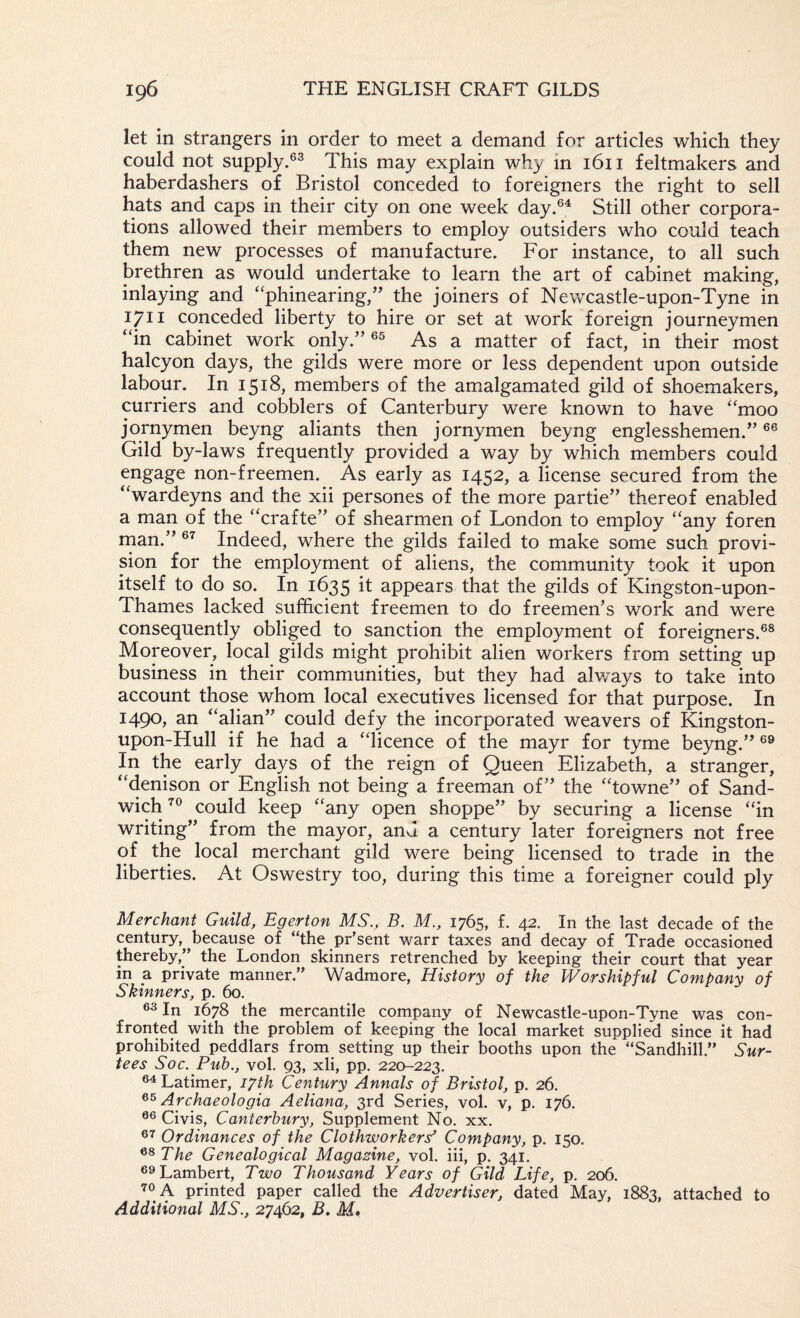 let in strangers in order to meet a demand for articles which they could not supply.®^ This may explain why in 1611 feltmakers and haberdashers of Bristol conceded to foreigners the right to sell hats and caps in their city on one week day.®^ Still other corpora¬ tions allowed their members to employ outsiders who could teach them new processes of manufacture. For instance, to all such brethren as would undertake to learn the art of cabinet making, inlaying and ‘'phinearing,’’ the joiners of Newcastle-upon-Tyne in 1711 conceded liberty to hire or set at work foreign journeymen “in cabinet work only.'’ As a matter of fact, in their most halcyon days, the gilds were more or less dependent upon outside labour. In 1518, members of the amalgamated gild of shoemakers, curriers and cobblers of Canterbury were known to have “moo jornymen beyng aliants then jornymen beyng englesshemen. Gild by-laws frequently provided a way by which members could engage non-freemen. As early as 1452, a license secured from the “wardeyns and the xii persones of the more partie” thereof enabled a man of the “crafte” of shearmen of London to employ “any foren rnan.” Indeed, where the gilds failed to make some such provi¬ sion for the employment of aliens, the community took it upon itself to do so. In 1635 it appears that the gilds of Kingston-upon- Thames lacked sufficient freemen to do freemen’s work and were consequently obliged to sanction the employment of foreigners.®® Moreover, local gilds might prohibit alien workers from setting up business in their communities, but they had alv/ays to take into account those whom local executives licensed for that purpose. In 1490, an “alian” could defy the incorporated weavers of Kingston- upon-Hull if he had a “licence of the mayr for tyme beyng.” In the early days of the reign of Queen Elizabeth, a stranger, “denison or English not being a freeman of” the “towne” of Sand¬ wich could keep “any open shoppe” by securing a license “in writing” from the mayor, and a century later foreigners not free of the local merchant gild were being licensed to trade in the liberties. At Oswestry too, during this time a foreigner could ply Merchant Guild, Egerton MS., B. M., 1765, f. 42. In the last decade of the century,^^because of “the pr’sent warr taxes and decay of Trade occasioned thereby,” the London skinners retrenched by keeping their court that year in a private manner.” Wadmore, History of the Worshipful Company of Skinners, p. 60. 6^ In 1678 the mercantile company of Newcastle-upon-Tyne was con¬ fronted with the problem of keeping the local market supplied since it had prohibited peddlars from setting up their booths upon the “Sandhill.” Sur¬ tees Soc. Pub., vol, 93, xli, pp, 220-223. Latimer, i^th Century Annals of Bristol, p. 26. Archaeologia Aeliana, 3rd Series, vol. v, p. 176. Givis, Canterbury, Supplement No. xx. Ordinances of the Clothworkers^ Company, p. 150. The Genealogical Magazine, vol. iii, p. 341. Lambert, Two Thousand Years of Gild Life, p. 206. 70 A printed paper called the Advertiser, dated May, 1883, attached to Additional MS., 27462, B, M,