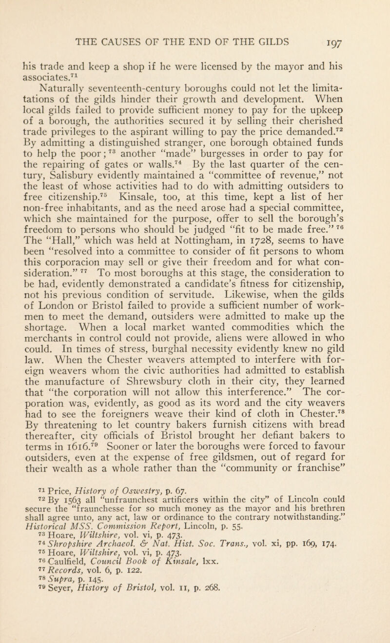 his trade and keep a shop if he were licensed by the mayor and his associates/^ Naturally seventeenth-century boroughs could not let the limita- tations of the gilds hinder their growth and development. When local gilds failed to provide sufficient money to pay for the upkeep of a borough, the authorities secured it by selling their cherished trade privileges to the aspirant willing to pay the price demanded.'^^ By admitting a distinguished stranger, one borough obtained funds to help the poor; another “made” burgesses in order to pay for the repairing of gates or walls.By the last quarter of the cen¬ tury, Salisbury evidently maintained a “committee of revenue,” not the least of whose activities had to do with admitting outsiders to free citizenship.^® Kinsale, too, at this time, kept a list of her non-free inhabitants, and as the need arose had a special committee, which she maintained for the purpose, offer to sell the borough’s freedom to persons who should be judged “fit to be made free.” The “Hall,” which was held at Nottingham, in 1728, seems to have been “resolved into a committee to consider of fit persons to whom this corporacion may sell or give their freedom and for what con¬ sideration.” To most boroughs at this stage, the consideration to be had, evidently demonstrated a candidate’s fitness for citizenship, not his previous condition of servitude. Likewise, when the gilds of London or Bristol failed to provide a sufficient number of work¬ men to meet the demand, outsiders were admitted to make up the shortage. When a local market wanted commodities which the merchants in control could not provide, aliens were allowed in who could. In times of stress, burghal necessity evidently knew no gild law. When the Chester weavers attempted to interfere with for¬ eign weavers whom the civic authorities had admitted to establish the manufacture of Shrewsbury cloth in their city, they learned that “the corporation will not allow this interference.” The cor¬ poration was, evidently, as good as its word and the city weavers had to see the foreigners weave their kind of cloth in Chester.'^'® By threatening to let country bakers furnish citizens with bread thereafter, city officials of Bristol brought her defiant bakers to terms in 1616Sooner or later the boroughs were forced to favour outsiders, even at the expense of free gildsmen, out of regard for their wealth as a whole rather than the “community or franchise” Price, History of Oswestry, p, 67. ^2 By 1563 all “unfraunchest artificers within the city” of Lincoln could secure the “fraunchesse for so much money as the mayor and his brethren shall agree unto, any act, law or ordinance to the contrary notwithstanding.” Historical MSS. Commission Report, Lincoln, p. 55. Hoare, Wiltshire, vol, vi, p. 473. Shropshire Archaeol. & Nat. Hist. Soc. Trans., vol. xi, pp. 169, 174. Hoare, Wiltshire, vol. vi, p. 473. ’■s Caulfield, Council Book of Kinsale, Ixx. Records, vol. 6, p. 122. 78 Supra, p. 145. 79 Seyer, History of Bristol, vol. ii, p. 268.