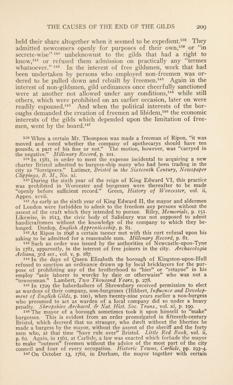 held their share altogether when it seemed to be expedient/^® They admitted newcomers openly for purposes of their own/^® or “in secrete-wise” unbeknownst to the gilds that had a right to know’d^^ or refused them admission on practically any “termes whatsoever.” In the interest of free gildsmen, work that had been undertaken by persons who employed non-freemen was or¬ dered to be pulled down and rebuilt by freemen.^^^ Again in the interest of non-gildsmen, gild ordinances once cheerfully sanctioned were at another not allowed under any conditions/^^ while still others, which were prohibited on an earlier occasion, later on were readily espoused.And when the political interests of the bor¬ oughs demanded the creation of freemen ad libidem,^^® the economic interests of the gilds which depended upon the limitation of free¬ men, went by the board. 138 When a certain Mr. Thompson was made a freeman of Ripon, “it was moved and voted whether the company of apothecarys should have ten pounds, a part of his fine or not.” The motion, however, was “carryed in the negative.” Millenary Record, p. loi. 139 In 1581, in order to meet the expense incidental to acquiring a new charter Bristol admitted to burgess-ship many who had been trading in the city as “foreigners.” Latimer, Bristol in the Sixteenth Century, Newspaper Clippings, B. M., No. xi. 140 During the sixth year of the reign of King Edward VI, this practice was prohibited in Worcester and burgesses were thereafter to be made “openly before sufficient record.” Green, History of Worcester, vol. ii, Appen. xcvii. 111 As early as the sixth year of King Edward II, the mayor and aldermen of London were forbidden to admit to the freedom any persons without the assent of the craft which they intended to pursue. Riley, Memorials, p. I5p Likewise, in 1613, the civic body of Salisbury was not supposed to admit handicraftsmen without the knowledge of the company to which they be¬ longed. Dunlop, English Apprenticeship, p. 81. 112 At Ripon in 1698 a certain tanner met with this curt refusal upon his asking to be admitted for a reasonable sum. Millenary Record, p. 81. 113 Such an order was issued by the authorities of Newcastle-upon-Tyne in 1781, apparently, in the interest of free joiners in the city. Archaeologia Aeliana, 3rd ser., vol. v, p. 187. Ill In the days of Queen Elizabeth the borough of Kingston-upon-Hull refused to sanction an ordinance drawn up by local bricklayers for the pur¬ pose of prohibiting any of the brotherhood to “hier” or “retayne” in his employ “anie laborer to worcke by daie or otherwaise” who was not a “townesman.” Lambert, Two Thousand Years, p. 278. 113 In 1729 the haberdashers of Shrewsbury received permission to elect as wardens of their company, non-burgesses (Hibbert, Influence and Develop¬ ment of English Gilds, p. 100), when twenty-nine years earlier a non-burgess who presumed to act as warden of a local company did so under a heavy penalty. Shropshire Archaeol. & Nat. Hist. Soc. Trans., vol. xi, p. 199. 116 The mayor of a borough sometimes took it upon himself to “make” burgesses. This is evident from an order promulgated in fifteenth-century Bristol, which decreed that no stranger, who dwelt without the liberties be made a burgess by the mayor, without the assent of the sheriff and the forty men who, at that time “have rule over” Bristol. Little Red Book, vol. ii, p. 62. Again, in 1561, at Carlisle, a law was enacted which forbade the mayor to make “outmen” freemen without the advice of the most part of the city council and four of every occupation. Historic Towns, Carlisle, 193-4. 117 On October 13, 1761, in Durham, the mayor together with certain