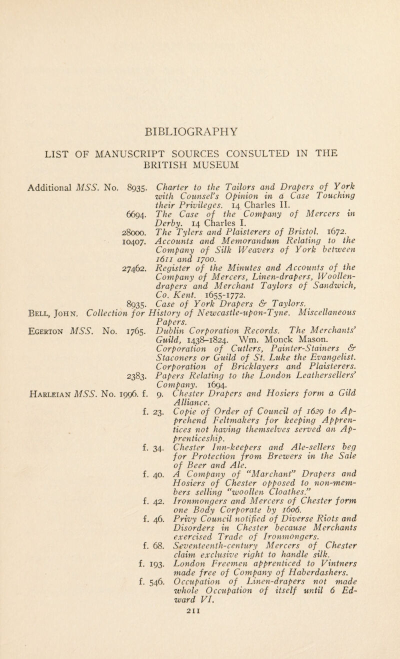 BIBLIOGRAPHY LIST OF MANUSCRIPT SOURCES CONSULTED IN THE BRITISH MUSEUM Additional MSS. No. 8935. Charter to the Tailors and Drapers of York with Counsel’s Opinion in a Case Touching their Privileges. 14 Charles 11. 6694. The Case of the Company of Mercers in Derby. 14 Charles I. 28000. The Tylers and Plaisterers of Bristol. 1672. 10407. Accounts and Memorandum Relating to the Company of Silk Weavers of York between 1611 and 1700. 27462. Register of the Minutes and Accounts of the Company of Mercers, Linen-drapers, Woollen- drapers and Merchant Taylors of Sandwich, Co. Kent. 1655-1772. 8935* Case of York Drapers & Taylors. Bell, John. Collection for History of Newcastle-upon-Tyne. Miscellaneous Papers. Egerton mss. No. 1765. Dublin Corporation Records. The Merchants’ Guild, 1438-1824. Wm. Monck Mason. Corporation of Cutlers, Painter-Stainers & Staconers or Guild of St. Luke the Evangelist. Corporation of Bricklayers and Plaisterers. 2383. Papers Relating to the London Leathersellers’ Company. 1694. Harleian mss. No. 1996. f. 9. Chester Drapers and Hosiers form a Gild A lliance. f. 23. Co pie of Order of Council of 1629 to Ap¬ prehend Feltmakers for keeping Appren¬ tices not having themselves served an Ap¬ prenticeship. f. 34. Chester Inn-keepers and Ale-sellers beg for Protection from Brewers in the Sale of Beer and Ale. f. 40. A Company of *‘Marchant” Drapers and Hosiers of Chester opposed to non-mem¬ bers selling ^‘woollen Cloathes.” f. 42. Ironmongers and Mercers of Chester form one Body Corporate by 1606. f. 46. Privy Council notified of Diverse Riots and Disorders in Chester because Merchants exercised Trade of Ironmongers. f. 68. Seventeenth-century Mercers of Chester claim exclusive right to handle silk. f. 193. London Freemen apprenticed to Vintners made free of Company of Haberdashers. f. 546. Occupation of Linen-drapers not made whole Occupation of itself until 6 Ed¬ ward VI.