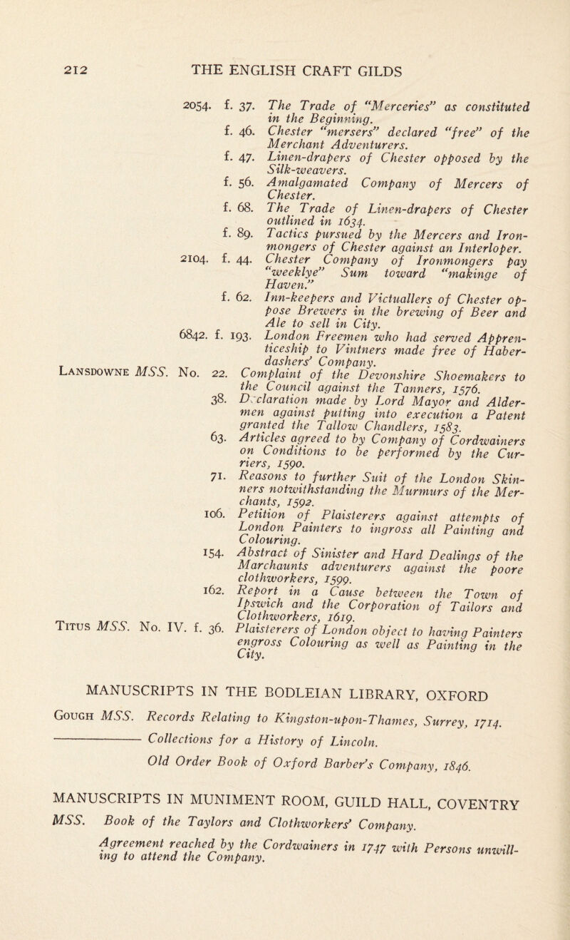 2054. f. 37. f. 46. f. 47. f. 56. f. 68. f. 89. 2104. L 44. The Trade of ^‘Merceries” as constituted in the Beginning. Chester *‘mersers’^ declared **free’^ of the Merchant Adventurers. Linen-drapers of Chester opposed by the Silk-weavers. Amalgamated Company of Mercers of Chester. The Trade of Linen-drapers of Chester outlined in 1634. Tactics pursued by the Mercers and Iron¬ mongers of Chester against an Interloper. Chester Company of Ironmongers pay ''weeklye' Sum toward *‘makinge of Haven.'^ f. 62. Inn-keepers and Victuallers of Chester op¬ pose Brewers in the brewing of Beer and Ale to sell in City. 6842. £. 193, London Freemen who had served Appren¬ ticeship to Vintners made free of Haber¬ dashers’ Company. Lansdowne mss. No. 22. Complaint of the Devonshire Shoemakers to the Council against the Tanners, 1576. 38. Declaration made by Lord Mayor and Aider- men against putting into execution a Patent granted the Tallow Chandlers, 1583. 63. Articles agreed to by Company of Cordwainers on Conditions to he performed by the Cur¬ riers, 1590. 71. Reasons to further Suit of the London Skin¬ ners notwithstanding the Murmurs of the Mer¬ chants, 1592. 106. Petition of^ Plaisterers against attempts of London Painters to ingross all Painting and Colouring. 154. Abstract of Sinister and Hard Dealings of the Marchaunts adventurers against the poore clothworkers, 1599. 162. Report in a Cause between the Town of Ipswich and the Corporation of Tailors and Clothworkers, 1619. Titus MSS. No. IV. f. 36. Plaisterers of London object to having Painters engross Colouring as well as Painting in the City. MANUSCRIPTS IN THE BODLEIAN LIBRARY, OXFORD Gough MSS. Records Relating to Kingston-upon-Thames, Surrey, 1714. - Collections for a History of Lincoln. Old Order Book of Oxford Barber’s Company, 1846. MANUSCRIPTS IN MUNIMENT ROOM, GUILD HALL, COVENTRY MSS. Book of the Taylors and Clothworkers’ Company. Agreement reached by the Cordwainers in 1747 with Persons unwill¬ ing to attend the Company.