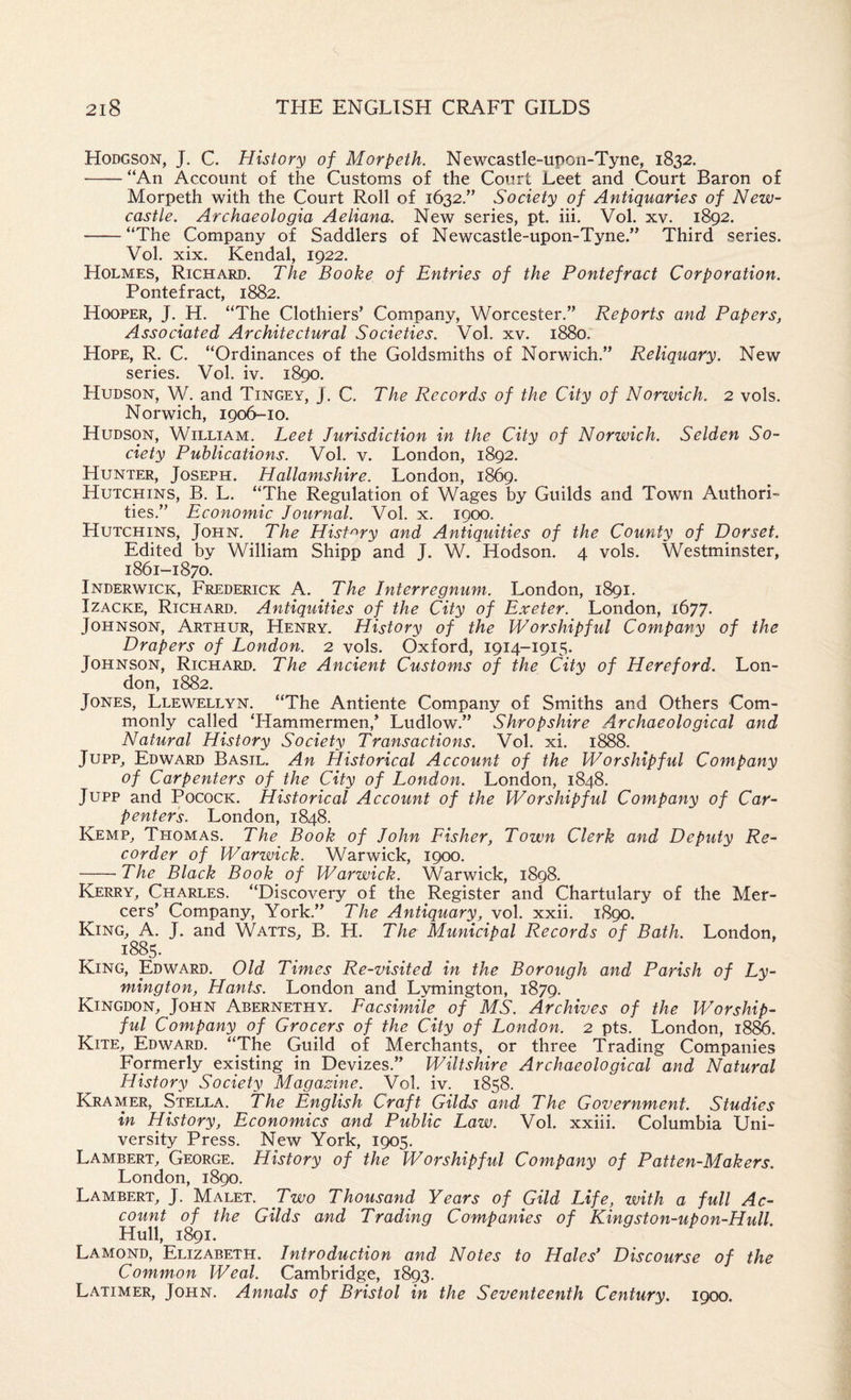 Hodgson, J. C. History of Morpeth. Newcastle-upon-Tyne, 1832. -“An Account of the Customs of the Court Leet and Court Baron of Morpeth with the Court Roll of 1632,” Society of Antiquaries of New¬ castle. Archaeologia Aeliana. New series, pt. hi. Vol. xv. 1892. -“The Company of Saddlers of Newcastle-upon-Tyne.” Third series. Vol. xix. Kendal, 1922. Holmes, Richard. The Booke of Entries of the Pontefract Corporation. Pontefract, 1882. Hooper, J. H. “The Clothiers’ Company, Worcester.” Reports and Papers, Associated Architectural Societies. Vol. xv. 1880. Hope, R. C. “Ordinances of the Goldsmiths of Norwich.” Reliquary. New series. Vol. iv. 1890. Hudson, W. and Tingey, J. C. The Records of the City of Norwich. 2 vols. Norwich, 1906-10. Hudson, William. Leet Jurisdiction in the City of Norwich. Selden So¬ ciety Publications. Vol. v. London, 1892. Hunter, Joseph. Hallamshire. London, 1869. Hutchins, B. L. “The Regulation of Wages by Guilds and Town Authori¬ ties.” Economic Journal. Vol. x. 1900. Hutchins, John. The Hisf'^ry and Antiquities of the County of Dorset. Edited by William Shipp and J. W. Hudson. 4 vols. Westminster, 1861-1870. Inderwick, Frederick A. The Interregnum. London, 1891. IzACKE, Richard. Antiquities of the City of Exeter. London, 1677. Johnson, Arthur, Henry. History of the Worshipful Company of the Drapers of London. 2 vols. Oxford, 1914-1915. Johnson, Richard. The Ancient Customs of the City of Hereford. Lon¬ don, 1882. Jones, Llewellyn. “The Antiente Company of Smiths and Others Com¬ monly called ‘Hammermen,’ Ludlow.” Shropshire Archaeological and Natural History Society Transactions. Vol. xi. 1888. Jupp, Edward Basil. An Historical Account of the Worshipful Company of Carpenters of the City of London. London, 1848. Jupp and PococK. Historical Account of the Worshipful Company of Car¬ penters. London, 1848. Kemp, Thomas. The Book of John Fisher, Town Clerk and Deputy Re¬ corder of Warwick. Warwick, 1900. -The Black Book of Warwick. Warwick, 1898. Kerry, Charles. “Discovery of the Register and Chartulary of the Mer¬ cers’ Company, York.” The Antiquary, vol. xxii. 1890. King, A. J. and Watts, B. H. The Municipal Records of Bath. London, King, Edward. Old Times Re-visited in the Borough and Parish of Ly- mington, Hants. London and Lymington, 1879. Kingdon, John Abernethy. Facsimile^ of MS. Archives of the Worship¬ ful Company of Grocers of the City of London. 2 pts. London, 1886. Kite, Edward. “The Guild of Merchants, or three Trading Companies Formerly existing in Devizes.” Wiltshire Archaeological and Natural History Society Magazine. Vol. iv. 1858. Kramer, Stella. The English Craft Gilds and The Government. Studies in History, Economics and Public Law. Vol. xxiii. Columbia Uni¬ versity Press. New York, 1905. Lambert, George. History of the Worshipful Company of Patten-Makers. London, 1890. Lambert, J. Malet. Two Thousand Years of Gild Life, with a full Ac¬ count of the Gilds and Trading Companies of Kingston-upon-Hull. Hull, 1891. Lamond, Elizabeth. Introduction and Notes to Hales* Discourse of the Common Weal. Cambridge, 1893. Latimer, John. Annals of Bristol in the Seventeenth Century. 1900.