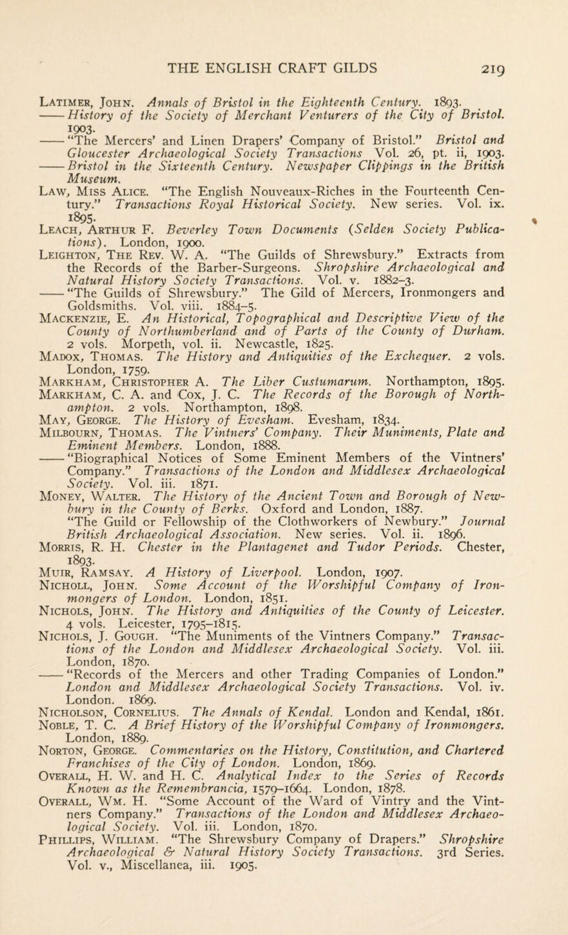 Latimer, John. Annals of Bristol in the Eighteenth Century. 1893. -History of the Society of Merchant Venturers of the City of Bristol. ^903. . . . j -“The Mercers’ and Linen Drapers’ Company of Bristol.” Bristol and Gloucester Archaeological Society Transactions Vol. 26, pt. ii, 1903. -Bristol in the Sixteenth Century. Newspaper Clippings in the British Museum. Law, Miss Alice. “The English Nouveaux-Riches in the Fourteenth Cen¬ tury.” Transactions Royal Historical Society. New series. Vol. ix. 1895* Leach, Arthur F. Beverley Town Documents (Selden Society Publica¬ tions). London, 1900. Leighton, The Rev. W. A. “The Guilds of Shrewsbury.” Extracts from the Records of the Barber-Surgeons. Shropshire Archaeological and Natural History Society Transactions. Vol. v. 1882-3. -“The Guilds of Shrewsbury.” The Gild of Mercers, Ironmongers and Goldsmiths. Vol. viii. 1884-5. Mackenzie, E. An Historical, Topographical and Descriptive View of the County of Northumberland and of Parts of the County of Durham. 2 vols. Morpeth, vol. ii. Newcastle, 1825. Madox, Thomas. The History and Antiquities of the Exchequer. 2 vols. London, 1759. Markham, Christopher A. The Liber Custumarum. Northampton, 1895. Markham, C. A. and Cox, J. C. The Records of the Borough of North¬ ampton. 2 vols. Northampton, 1898. May, George, The History of Evesham. Evesham, 1834. _ Milbourn, Thomas. The Vintners^ Company. Their Muniments, Plate and Eminent Members. London, 1888. -“Biographical Notices of Some Eminent Members of the Vintners’ Company.” Transactions of the London and Middlesex Archaeological Society. Vol. iii. 1871. Money, Walter. The History of the Ancient Town and Borough of New¬ bury in the County of Berks. Oxford and London, 1887. “The Guild or Fellowship of the Clothworkers of Newbury.” Journal British Archaeological Association. New series, Vol. ii. 1896. Morris, R. H. Chester in the Plantagenet and Tudor Periods. Chester, 1893. Muir, Ramsay. A History of Liverpool. London, 1907, Nicholl, John. Some Account of the Worshipful Company of Iron¬ mongers of London. London, 1851. Nichols, John. The History and Antiquities of the County of Leicester. 4 vols, Leicester, 1795-1815. Nichols, J. Gough. “The Muniments of the Vintners Company.” Transac¬ tions of the London and Middlesex Archaeological Society. Vol, iii. London, 1870. -“Records of the Mercers and other Trading Companies of London.” London and Middlesex Archaeological Society Transactions. Vol. iv. London. 1869. Nicholson, Cornelius. The Annals of Kendal. London and Kendal, 1861. Noble, T. C. A Brief History of the Worshipful Company of Ironmongers. London, 1889. Norton, George. Commentaries on the History, Constitution, and Chartered Franchises of the City of London. London, 1869. Overall, H. W. and H. C. Analytical Index to the Series of Records Known as the Remembrancia, 1579-1664. London, 1878. Overall, Wm. H. “Some Account of the Ward of Vintry and the Vint¬ ners Company.” Transactions of the London and Middlesex Archaeo¬ logical Society. Vol. iii. London, 1870. Phillips, William. “The Shrewsbury Company of Drapers.” Shropshire Archaeological & Natural History Society Transactions. 3rd Series. Vol. V., Miscellanea, iii. 1905.