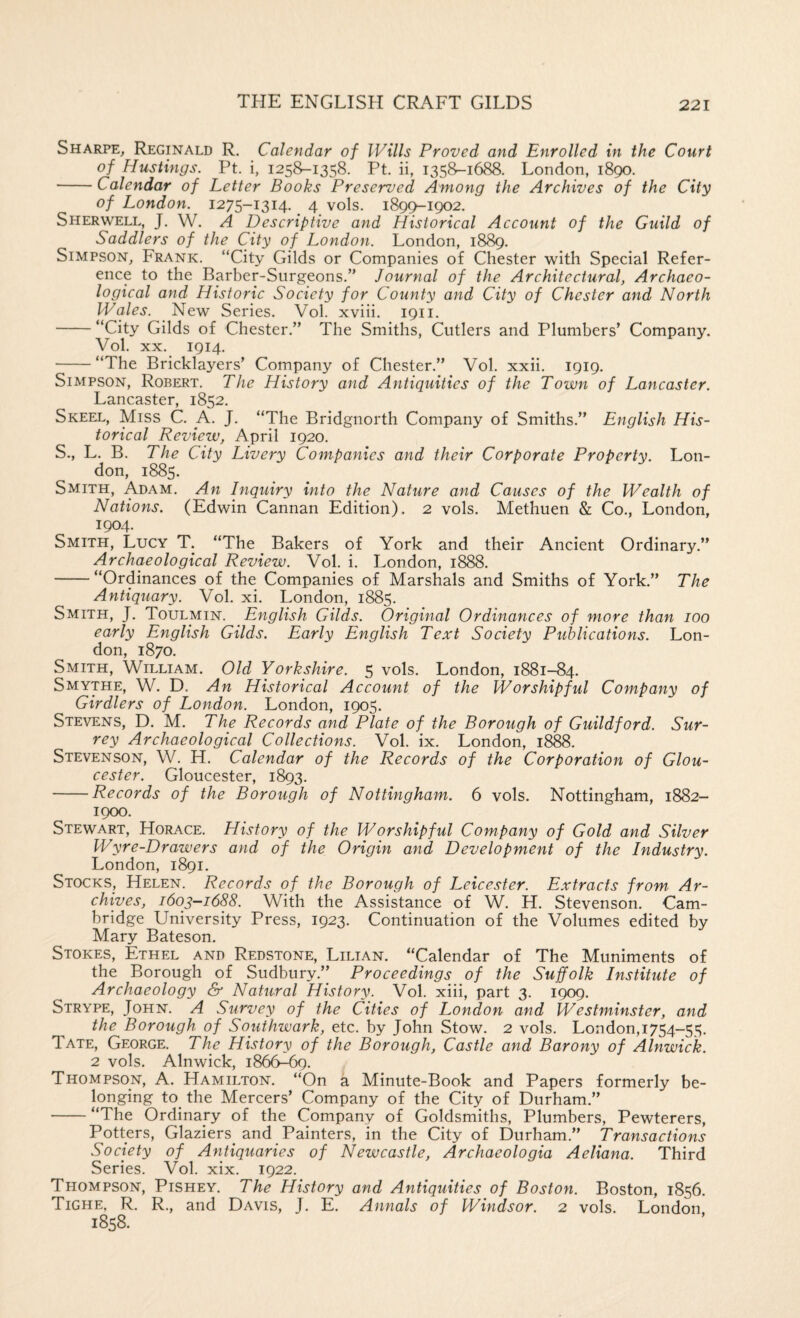 Sharpe, Reginald R. Calendar of Wills Proved and Enrolled in the Court of Hustings. Pt. i, 1258-1358. Pt. ii, 1358-1688. London, 1890. -Calendar of Letter Books Preserved Among the Archives of the City of London. 1275-1314. 4 vols. 189^1902. Sherwell, J. W. a Descriptive and Historical Account of the Guild of Saddlers of the City of London. London, 1889. Simpson, Frank. “City Gilds or Companies of Chester with Special Refer¬ ence to the Barber-Surgeons.” Journal of the Architectural, Archaeo¬ logical and Historic Society for County and City of Chester and North Wales. New Series. Vol. xviii. 1911. -“City Gilds of Chester.” The Smiths, Cutlers and Plumbers’ Company. Vol. XX. 1914. -“The Bricklayers’ Company of Chester.” Vol. xxii. 1919. Simpson, Robert. The History and Antiquities of the Town of Lancaster. Lancaster, 1852. Skeel, Miss C. A. J. “The Bridgnorth Company of Smiths.” English His¬ torical Review, April 1920. S., L. B. The City Livery Companies and their Corporate Property. Lon¬ don, 1885. Smith, Adam. An Inquiry into the Nature and Causes of the Wealth of Nations. (Edwin Cannan Edition). 2 vols. Methuen & Co., London, 1904. Smith, Lucy T. “The Bakers of York and their Ancient Ordinary.” Archaeological Review. Vol. i. London, 1888. -“Ordinances of the Companies of Marshals and Smiths of York.” The Antiquary. Vol. xi. London, 1885. Smith, J. Toulmin. English Gilds. Original Ordinances of more than 100 early English Gilds. Early English Text Society Publications. Lon¬ don, 1870. Smith, William. Old Yorkshire. 5 vols. London, 1881-84. Smythe, W. D. An Historical Account of the Worshipful Company of Girdlers of London. London, 1905. Stevens, D. M. The Records and Plate of the Borough of Guildford. Sur¬ rey Archaeological Collections. Vol. ix. London, 1888. Stevenson, W. H. Calendar of the Records of the Corporation of Glou¬ cester. Gloucester, 1893. -Records of the Borough of Nottingham. 6 vols. Nottingham, 1882- 1900. Stewart, Horace. History of the Worshipful Company of Gold and Silver Wyre-Drawers and of the Origin and Development of the Industry. London, 1891. Stocks, Helen. Records of the Borough of Leicester. Extracts from Ar¬ chives, 1603-1688. With the Assistance of W. H. Stevenson. Cam¬ bridge University Press, 1923. Continuation of the Volumes edited by Mary Bateson. Stokes, Ethel and Redstone, Lilian. “Calendar of The Muniments of the Borough of Sudbury.’’ Proceedings of the Suffolk Institute of Archaeology & Natural History. Vol. xiii, part 3. 1909. Strype, John. A Survey of the Cities of London and Westminster, and the Borough of Southwark, etc. by John Stow. 2 vols. London,i754-55. Tate, George. The History of the Borough, Castle and Barony of Alnwick. 2 vols. Alnwick, 1866^^. Thompson, A. Hamilton. “On a Minute-Book and Papers formerly be¬ longing to the Mercers’ Company of the City of Durham.” -“The Ordinary of the Company of Goldsmiths, Plumbers, Pewterers, Potters, Glaziers^ and Painters, in the City of Durham.” Transactions Society of Antiquaries of Newcastle, Archaeologia Aeliana. Third Series. Vol. xix. 1922. Thompson, Pishey. The History and Antiquities of Boston. Boston, 1856. Tighe, R. R., and Davis, J. E. Annals of Windsor. 2 vols. London 1858.