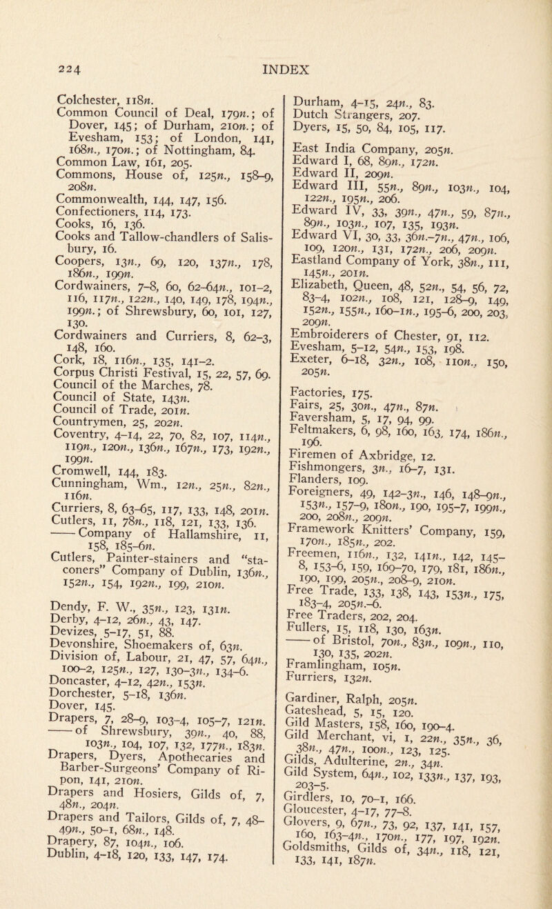 Colchester, ii8w. Common Council of Deal, 179W.; of Dover, 145; of Durham, 2ion.; of Evesham, 153; of London, 141, i68w., 170W.; of Nottingham, 84. Common Law, 161, 205. Commons, House of, 125W., 158-9, 2oSn. Commonwealth, 144, 147, 156. Confectioners, 114, 173. Cooks, 16, 136. Cooks and Tallow-chandlers of Salis¬ bury, 16. Coopers, 13^., 69, 120, 137^., 178, i86w., iggn. Cordwainers, 7-8, 60, 62-641?., 101-2, 116, iiyn., I22W., 140, 149, 178, 194W., 199W.; of Shrewsbury, 60, loi, 127, 130. Cordwainers and Curriers, 8, 62-3, 148, 160. Cork, 18, 116;?., 135, 141-2. Corpus Christi Festival, 15, 22, 57, 69. Council of the Marches, 78. Council of State, 143W. Council of Trade, 2oin. Countrymen, 25, 202n. Coventry, 4-14, 22, 70, 82, 107, iign., i2on., 136??., 167??., 173, 192??., 199/?. Cromwell, 144, 183. Cunningham, Wm., i2n., 25W., 82;?., ii6n. Curriers, 8, 63-65, 117, 133, 148, 201 w. Cutlers, II, 78??., 118, 121, 133, 136. — Company of Hallamsliire, ii, 158, 185-6??. Cutlers, Painter-stainers and “sta- coners” Company of Dublin, 136??., 152;?., 154, 192??., 199, 210??. Dendy, R W., 35??., 123, 131??. Derby, 4-12, 26n., 43, 147. Devizes, 5-17, 51, 88. Devonshire, Shoemakers of, 63??. Division of, Labour, 21, 47, 57, 64??., 100-2, 125??., 127, 130-3??., 134-6. Doncaster, 4-12, 42??., 153??. Dorchester, 5-18, 136??. Dover, 145. Drapers, 7, 28-9, 103-4, 105-7, 121??. -of Shrewsbury, 39??., 40, 88, 103??., 104, 107, 132, 177??., 183??. Drapers, Dyers, Apothecaries and Barber-Surgeons’ Company of Ri- pon, 141, 210??. Drapers and Hosiers, Gilds of, 7 48??., 204??. ’ Drapers and Tailors, Gilds of, 7, 48- 49??., 50-1, 68n., 148. Drapery, 87, 104??., 106. Dublin, 4-18, 120, 133, 147, 174. Durham, 4-15, 24??., 83. Dutch Strangers, 207. Dyers, 15, 50, 84, 105, 117. East India Company, 205??. Edward I, 68, 89??., 172??. Edward H, 209??. Edward HI, 55??., 89??., 103??., 104, 122??., 195??., 206. Edward IV, 33, 39??., 47??., 59, 87??., ^??., 103??., 107, 135, 193??. Edward VI, 30, 33, 36??.-7??., 47??., 106, 109, 120??., 131, 172??., 206, 209??. Eastland Company of York, 38??., iii, 145??., 201??. Elizabeth, Queen, 48, 52??., 54, 56, 72, 83-4, 102??., 108, 121, 12^, 149, 152??., 155??., 160-1??., 195-6, 200, 203, 209??. Embroiderers of Chester, 91, 112. Evesham, 5-12, 54??., 153, 198. Exeter, 6-18, 32??., 108, no??., 150, 205??. Factories, 175. Fairs, 25, 30??., 47??., 87??. 1 Faversham, 5, 17, 94, 99. Feltmakers, 6, 98, 160, 163, 174, 186??., 196. Firemen of Axbridge, 12. Fishmongers, 3??., 16-7, 131. Flanders, 109. Foreigners, 49, 142-3??., 146, 148-9??., 153W., 157-9, 180??., 190, 195-7, 199W., 200, 208??., 209??. Framework Knitters’ Company, 159, 170??., 185??., 202. Freemen, 116??., 132, 141??., 142, 145- 8, 153-b, 159, 169-70, 179, 181, 186??., 190, 199, 205??., 208-9, 210??. Free Trade, 133, 138, 143, i53n., 175, 183-4, 205??.-6. Free Traders, 202, 204. Fullers, 15, 118, 130, 163??. of Bristol, 70??., 83??., 109??., no, 130, 135, 202??. Frarnlingham, 105??. Furriers, 132??. Gardiner, Ralph, 205??. Gateshead, 5, 15, 120. Rasters, 158, 160, 190-4. Crild Merchant, vi, I, 22??., 35??.^ 36, 38??., 47??., 100??., 123, 125. Gilds, Adulterine, 2??., 34??. Gild System, 64??., 102, 133??.^ 137, 193, 203-5. Girdlers, 10, 70-1, 166. Gloucester, 4-17, 77S. 9, 67??., 73, 92, 137, 141, 157^ ^77, 197, 192??. Goldsmiths, Gilds of, 34/?., 118, 121 133, 141, 187??.