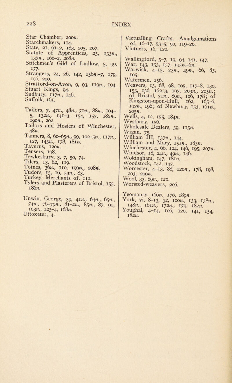 Star Chamber, 20on. Starchmakers, 114. State, 21, 61-2, 183, 205, 207. Statute of Apprentices, 25, 133W., 137W., 160-2, 2o8«. Stitchmen’s Gild of Ludlow, 5, 99, 177. Strangers, 24, 26, 142, 156W.-7, 179, 196, 200. Stratford-on-Avon, 9, 93, 119W., 194. Stuart Kings, 94. Sudbury, iiyn., 146. Suffolk, 161. Tailors, 7, 47^., 48^., yin., 88n., 104- 5, 132W., 141-3, 154, 157, iS2n., igon., 202. Tailors and Hosiers of 'Vinchester, 48W. Tanners, 8, 60-65^., 99, 102-sn., liyn., 127, 143W., 178, i8in. Taverns, i2on. Tensers, 198. Tewkesbury, 3, 7, 50, 74. Tilers, 13, 82, 119. Totnes, 36^., no, 199W., 2o8«. Tudors, 15, 16, 53n., 83. Turkey, Merchants of, in. Tylers and Plasterers of Bristol, 155, i86w. Unwin, George, 39, 41W., 64^., 65W., 74^., 7^79n., 8i-2n., 8sn., 87, 92, I03n., 123-4, i68w. Uttoxeter, 4. Victualling Crafts, Amalgamations of, 16-17, 53-5, 90, 119-20. Vintners, 16, 120. Wallingford, 5-7, 19, 94, 141, 147. War, 143, 153, 157, 1951^.-61^. Warwick, 4-15, 23'W., 49^., 66, 83, 105. Watermen, 156. Weavers, 15, 68, 98, 105, 117-8, 130, 153, 156, 162-3, 197, 203n., 205W.; of Bristol, yin., 89n., 106, 178; of Kingston-upon-Hull, 162, 165-6, 192W., 196; of Newbury, 153, i6in., 20Sn. Wells, 4, 12, 155, 184W. Westbury, 156, Wholesale Dealers, 39, li^n. Wigan, 75. William III, 137;?., 144. William and Mary, 151^.^ 183^. Winchester, 4, 66, 124, 146, 195, 2oyn. Windsor, 18, 24^., 49^., 146. Wokingham, 147, i8in. Woodstock, 142, 147. Worcester, 4-13, 88, I20n., 178, 198, 203, 209n. Wool, 33, 89^., 120. Worsted-weavers, 206. Yeomanry, i66w., 176, 189W. York, vi, 8-13, 32, loon., 133, i38n., 148W., itin., iy2n., 179, 182W. Youghal, 4-14, 106, 120, 141, 154, 182W.