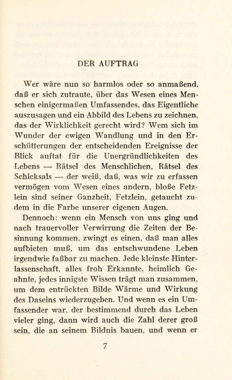 DER AUFTRAG Wer wäre nun so harmlos oder so anmaßend, daß er sich zutraute, über das Wesen eines Men¬ schen einigermaßen Umfassendes, das Eigentliche auszusagen und ein Abbild des Lebens zu zeichnen, das der Wirklichkeit gerecht wird? Wem sich im Wunder der ewigen Wandlung und in den Er¬ schütterungen der entscheidenden Ereignisse der Blick auftat für die Unergründlichkeiten des Lebens — Rätsel des Menschlichen, Rätsel des Schicksals — der weiß, daß, was wir zu erfassen vermögen vom Wesen eines andern, bloße Fetz¬ lein sind seiner Ganzheit, Fetzlein, getaucht zu¬ dem in die Farbe unserer eigenen Augen. Dennoch: wenn ein Mensch von uns ging und nach trauervoller Verwirrung die Zeiten der Be¬ sinnung kommen, zwingt es einen, daß man alles aufbieten muß, um das entschwundene Leben irgendwie faßbar zu machen. Jede kleinste Hinter¬ lassenschaft, alles froh Erkannte, heimlich Ge¬ ahnte, jedes innigste Wissen trägt man zusammen, um dem entrückten Bilde Wärme und Wirkung des Daseins wiederzugeben. Und wenn es ein Um¬ fassender war, der bestimmend durch das Leben vieler ging, dann wird auch die Zahl derer groß sein, die an seinem Bildnis bauen, und wenn er