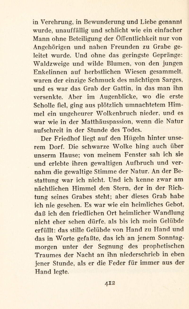 in Verehrung, in Bewunderung und Liebe genannt wurde, unauffällig und schlicht wie ein einfacher Mann ohne Beteiligung der ölTentlichkeit nur von Angehörigen und nahen Freunden zu Grabe ge¬ leitet wurde. Und ohne das geringste Gepränge: Waldzweige und wilde Blumen, von den jungen Enkelinnen auf herbstlichen Wiesen gesammelt, waren der einzige Schmuck des mächtigen Sarges, und es war das Grab der Gattin, in das man ihn versenkte. Aber im Augenblicke, wo die erste Scholle fiel, ging aus plötzlich umnachtetem Him¬ mel ein ungeheurer Wolkenbruch nieder, und es war wie in der Matthäuspassion, wenn die Natur aufschreit in der Stunde des Todes. Der Friedhof liegt auf den Hügeln hinter unse¬ rem Dorf. Die schwarze Wolke hing auch über unserm Hause; von meinem Fenster sah ich sie und erlebte ihren gewaltigen Aufbruch und ver¬ nahm die gewaltige Stimme der Natur. An der Be¬ stattung war ich nicht. Und ich kenne zwar am nächtlichen Himmel den Stern, der in der Rich¬ tung seines Grabes steht; aber dieses Grab habe ich nie gesehen. Es war wie ein heimliches Gebot, daß ich den friedlichen Ort heimlicher Wandlung nicht eher sehen dürfe, als bis ich mein Gelübde erfüllt: das stille Gelübde von Hand zu Hand und das in Worte gefaßte, das ich an jenem Sonntag¬ morgen unter der Segnung des prophetischen Traumes der Nacht an ihn niederschrieb in eben jener Stunde, als er die Feder für immer aus der Hand legte.