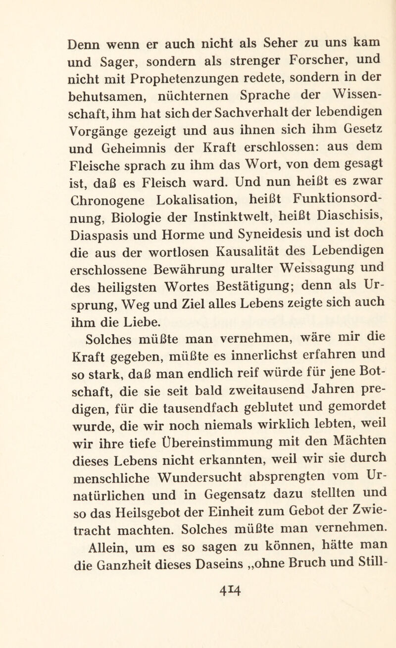 Denn wenn er auch nicht als Seher zu uns kam und Säger, sondern als strenger Forscher, und nicht mit Prophetenzungen redete, sondern in der behutsamen, nüchternen Sprache der Wissen¬ schaft, ihm hat sich der Sachverhalt der lebendigen Vorgänge gezeigt und aus ihnen sich ihm Gesetz und Geheimnis der Kraft erschlossen: aus dem Fleische sprach zu ihm das Wort, von dem gesagt ist, daß es Fleisch ward. Und nun heißt es zwar Chronogene Lokalisation, heißt Funktionsord¬ nung, Biologie der Instinktwelt, heißt Diaschisis, Diaspasis und Horme und Syneidesis und ist doch die aus der wortlosen Kausalität des Lebendigen erschlossene Bewährung uralter Weissagung und des heiligsten Wortes Bestätigung; denn als Ur¬ sprung, Weg und Ziel alles Lebens zeigte sich auch ihm die Liebe. Solches müßte man vernehmen, wäre mir die Kraft gegeben, müßte es innerlichst erfahren und so stark, daß man endlich reif würde für jene Bot¬ schaft, die sie seit bald zweitausend Jahren pre¬ digen, für die tausendfach geblutet und gemordet wurde, die wir noch niemals wirklich lebten, weil wir ihre tiefe Übereinstimmung mit den Mächten dieses Lebens nicht erkannten, weil wir sie durch menschliche Wundersucht absprengten vom Ur- natürlichen und in Gegensatz dazu stellten und so das Heilsgebot der Einheit zum Gebot der Zwie¬ tracht machten. Solches müßte man vernehmen. Allein, um es so sagen zu können, hätte man die Ganzheit dieses Daseins „ohne Bruch und Still-