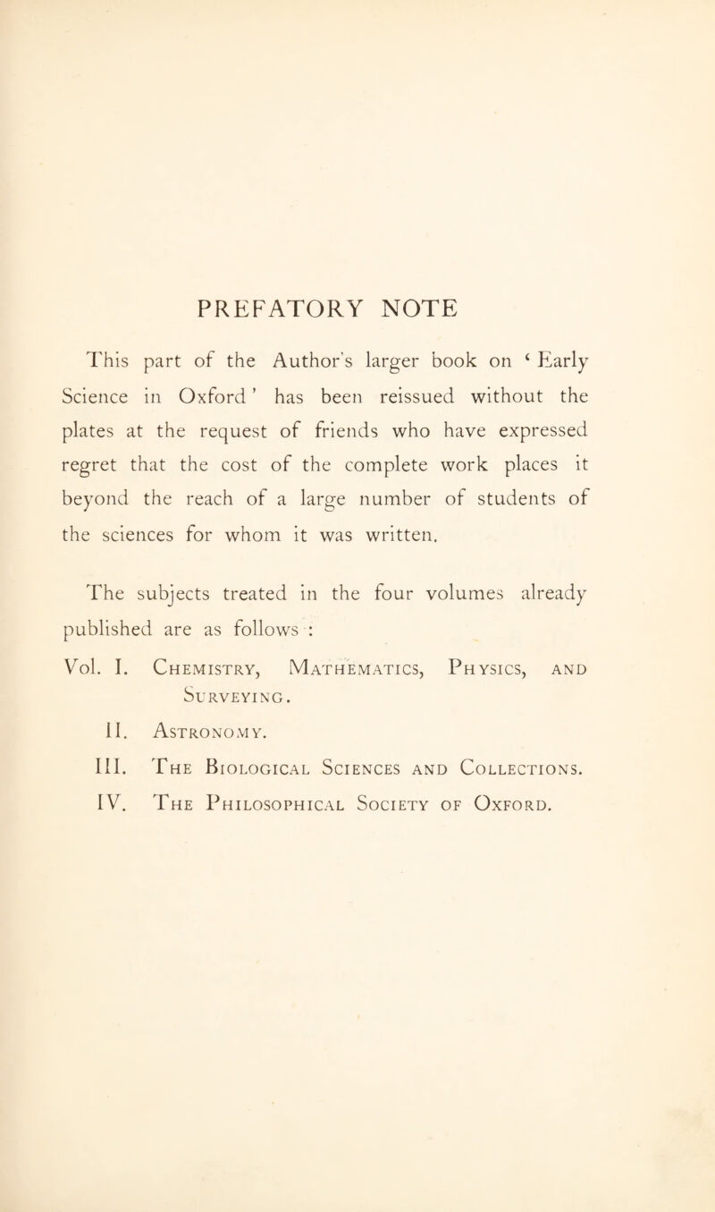 PREFATORY NOTE This part of the Author’s larger book on 4 Early Science in Oxford ’ has been reissued without the plates at the request of friends who have expressed regret that the cost of the complete work places it beyond the reach of a large number of students of the sciences for whom it was written. The subjects treated in the four volumes already published are as follows : Vol. I. Chemistry, Mathematics, Physics, and Surveying. 11. Astronomy. III. The Biological Sciences and Collections.