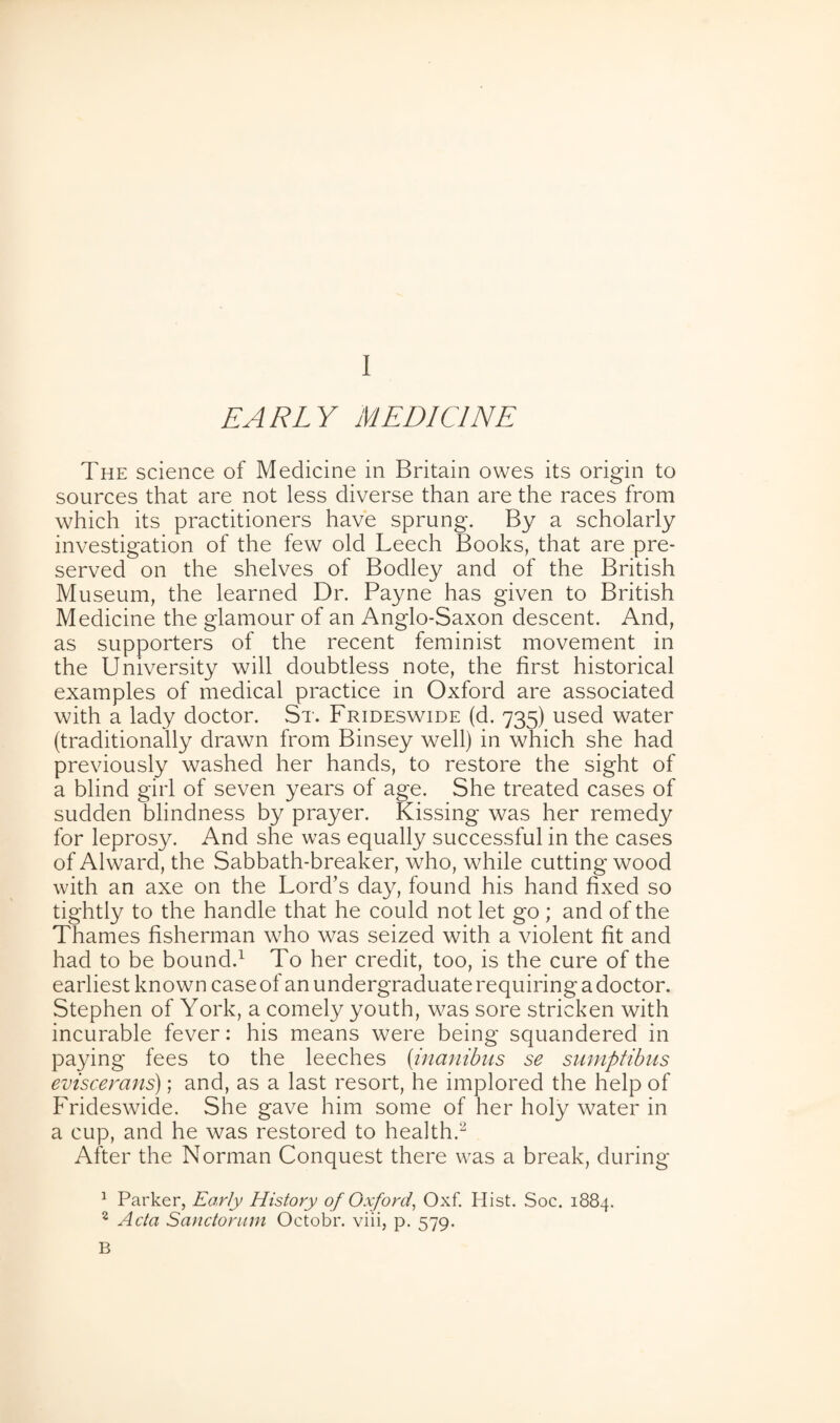 EARLY MEDICINE The science of Medicine in Britain owes its origin to sources that are not less diverse than are the races from which its practitioners have sprung. By a scholarly investigation of the few old Leech Books, that are pre¬ served on the shelves of Bodley and of the British Museum, the learned Dr. Payne has given to British Medicine the glamour of an Anglo-Saxon descent. And, as supporters of the recent feminist movement in the University will doubtless note, the first historical examples of medical practice in Oxford are associated with a lady doctor. St. Frideswide (d. 735) used water (traditionally drawn from Binsey well) in which she had previously washed her hands, to restore the sight of a blind girl of seven years of age. She treated cases of sudden blindness by prayer. Kissing was her remedy for leprosy. And she was equally successful in the cases of Alward, the Sabbath-breaker, who, while cutting wood with an axe on the Lord’s day, found his hand fixed so tightly to the handle that he could not let go ; and of the Thames fisherman who was seized with a violent fit and had to be bound.1 To her credit, too, is the cure of the earliest known case of an undergraduate requiring a doctor. Stephen of York, a comely youth, wtis sore stricken with incurable fever: his means were being squandered in paying fees to the leeches (inanibns se sumptibus eviscerans); and, as a last resort, he implored the help of Frideswide. She gave him some of her holy water in a cup, and he was restored to health.2 After the Norman Conquest there was a break, during 1 Parker, Early History of Oxford, Oxf. Hist. Soc. 1884. 2 Acta Sanctorum Octobr. viii, p. 579. B